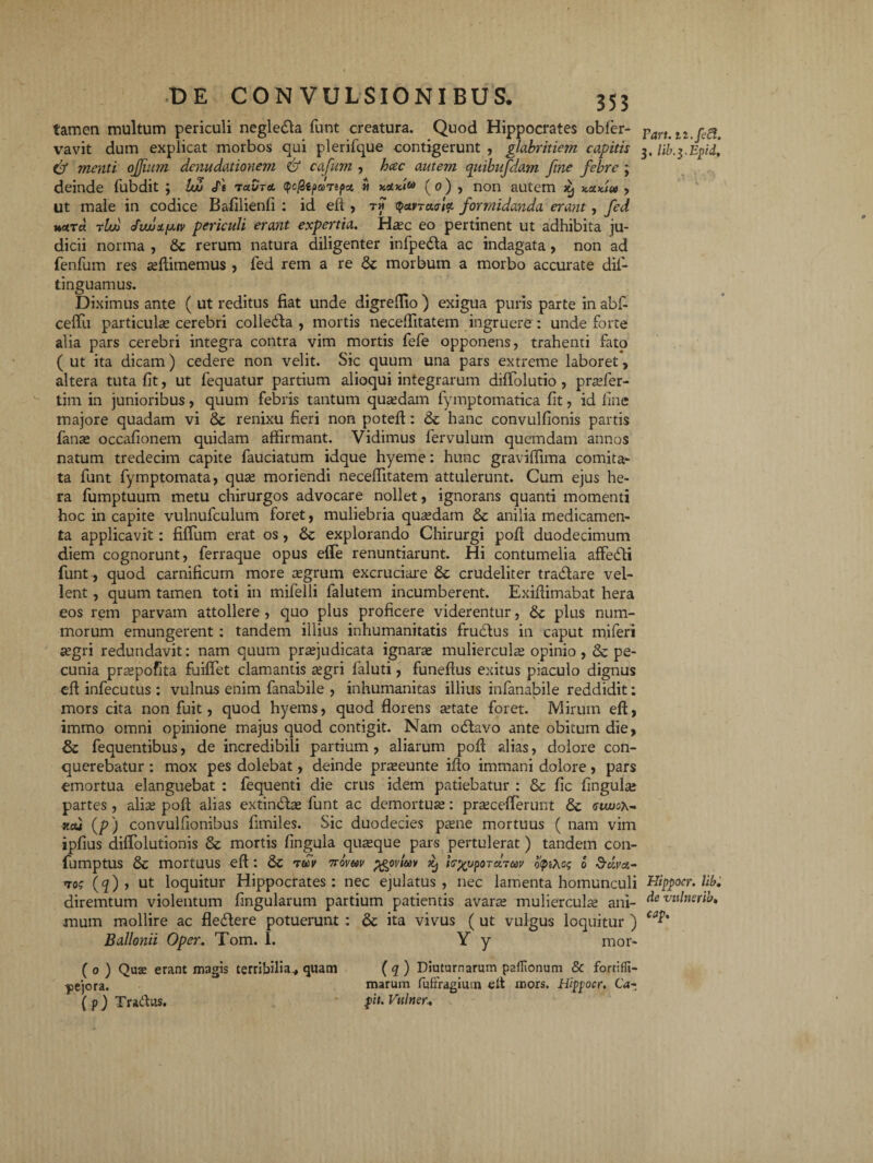 tamen multum periculi negle&a funt creatura. Quod Hippocrates obfer- vavit dum explicat morbos qui plerifque contigerunt , glabritiem capitis & menti ojjmm denudationem & cafum , hac autem qiubufdam fine febre ; deinde fubdit ; UZ It tuvta (QcfZtpaTtpz » nani® (o) , non autem xj , ut male in codice Bafilienfi : id eft , th <jWTacr/V formidanda erant , fed tUo Jw!)1[jliv periculi erant expertia. Haec eo pertinent ut adhibita ju¬ dicii norma , & rerum natura diligenter infpedta ac indagata , non ad fenfum res aeftimemus , fed rem a re & morbum a morbo accurate difi- tinguamus. Diximus ante ( ut reditus fiat unde digreflio ) exigua puris parte in abfi ceflii particulae cerebri colledta , mortis necefiitatem ingruere : unde forte alia pars cerebri integra contra vim mortis fefe opponens, trahenti fato ( ut ita dicam) cedere non velit. Sic quum una pars extreme laboret, altera tuta fit, ut fequatur partium alioqui integrarum diflolutio , prasfer- tim in junioribus, quum febris tantum quaedam fymptomatica fit, id fine majore quadam vi & renixu fieri non poteft: & hanc convulfionis partis fanas occafionem quidam affirmant. Vidimus fervulum quemdam annos natum tredecim capite fauciatum idque hyeme: hunc graviffima comita¬ ta funt fymptomata, quas moriendi necefiitatem attulerunt. Cum ejus he¬ ra fumptuum metu chirurgos advocare nollet, ignorans quanti momenti hoc in capite vulnufculum foret, muliebria quasdam & anilia medicamen¬ ta applicavit: fidum erat os , explorando Chirurgi pofi duodecimum diem cognorunt, ferraque opus efie renuntiarunt. Hi contumelia affedli funt , quod carnificum more asgrum excruciare & crudeliter tradlare vel¬ lent , quum tamen toti in mifelli falutem incumberent. Exifiimabat hera eos rem parvam attollere , quo plus proficere viderentur, 6c plus num¬ morum emungerent : tandem illius inhumanitatis frubtus in caput miferi aegri redundavit: nam quum prasjudicata ignara muliercula opinio, Se pe¬ cunia praspofita fuifiet clamantis asgri faluti, funeflus exitus piaculo dignus eft infecutus : vulnus enim fanabile , inhumanitas illius infanabile reddidit: mors cita non fuit, quod hyems, quod florens astate foret. Mirum eft, immo omni opinione majus quod contigit. Nam odtavo ante obitum die, Se fequentibus, de incredibili partium , aliarum pofi alias, dolore con¬ querebatur : mox pes dolebat, deinde praseunte ifio immani dolore, pars emortua elanguebat : fequenti die crus idem patiebatur : Se fic fingulas partes , alias pofi alias extindtas funt ac demortuas: prasceflerunt Se <suvox~ kcu (/?) convulfionibus fimiles. Sic duodecies paene mortuus ( nam vim ipfius diftolutionis Se mortis fingula quaeque pars pertulerat) tandem con- fumptus Se mortUUS eft : Se tuv ttovuu pgoviuv ^ fc%vpOTU7a>v b(pi\o$ o Scivz- ros (q) , ut loquitur Hippocrates: nec ejulatus, nec lamenta homunculi diremtum violentum fingularum partium patientis avaras mulierculas ani¬ mum mollire ac fleftere potuerunt : Se ita vivus ( ut vulgus loquitur ) Ballonii Oper. Tom. 1. Y y mor- ( o ) Qux erant magis terribilia,, quam pejora. ( p) Tradas. ( q ) Diuturnarum paflionum & fortiffi- marum fufoagimn elt mors. Hipfocr. Ca- fit. Vttlner. Fart. 3. lib.yEpid, Hippocr. lib, de vulnsribt cap.