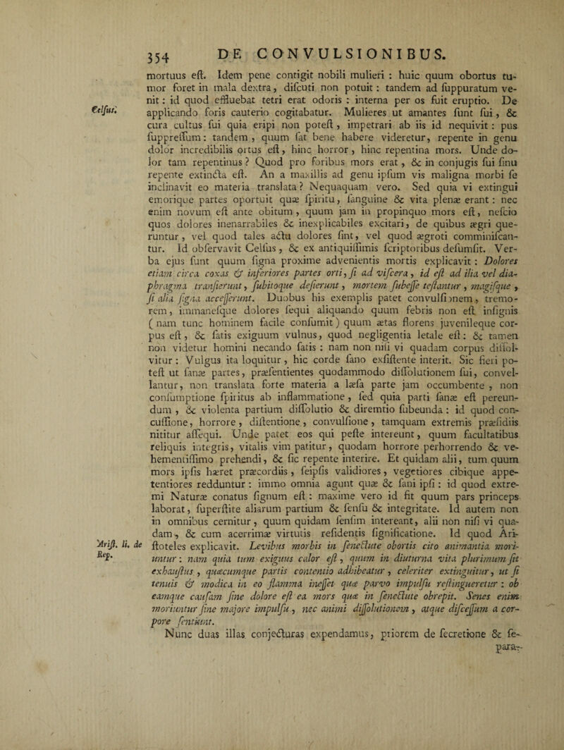 mortuus eft. Idem pene contigit nobili mulieri : huic quum obortus tu¬ mor foret in mala dextra, difcuti non potuit : tandem ad fuppuratum ve¬ nit : id quod effluebat tetri erat odoris : interna per os fuit eruptio. De applicando foris cauterio cogitabatur. Mulieres ut amantes funt fui, & cura cultus fui quia eripi non poteft , impetrari ab iis id nequivit : pus fupprefliim: tandem, quum fat bene habere videretur, repente in genu dolor incredibilis ortus eft, hinc horror , hinc repentina mors. Unde do¬ lor tam repentinus ? Quod pro foribus mors erat, <3c in conjugis fui finu repente extindla eft. An a maxillis ad genu ipfum vis maligna morbi fe inclinavit eo materia translata ? Nequaquam vero. Sed quia vi extingui emorique partes oportuit quae fpiritu, fanguine & vita plenae erant: nec enim novum eft ante obitum , quum jam in propinquo mors eft, nefcio quos dolores inenarrabiles &c inexplicabiles excitari, de quibus aegri que¬ runtur , vel quod tales a<ftu dolores fint, vel quod aegroti comminifcati- tur. Id obfervavit Cellus, ex antiquiflimis fcriptoribus defumfit. Ver¬ ba ejus funt quum figna proxime advenientis mortis explicavit : Dolores etiam circa coxas & inferiores partes orti, Ji ad vifcera , id eji ad ilia vel dia¬ phragma tranjierunt, fubitoque deferunt, mortem fubejfe te fantur , magifque , fi alia figna ac ce ferunt. Duobus his exemplis patet convulfnnem , tremo¬ rem , itnmanefque dolores fequi aliquando quum febris non eft. infignis ( nam tunc hominem facile confumit) quum aetas florens juvenileque cor¬ pus eft , &; fatis exiguum vulnus, quod negligentia letale eft: & tamen non videtur homini necando fatis : nam non nili vi quadam corpus diiiol- vitur : Vulgus ita loquitur , hic corde fano exflftente interit. Sic fieri po- teft ut fanae partes, praefentientes quodammodo diflolutionem fui, convel¬ lantur, non translata forte materia a laefa parte jam occumbente , non confumptione fpiritus ab inflammatione , led quia parti fanas eft pereun¬ dum , 6c violenta partium diffolutio Sc diremtio fubeunda : id quod con- cuflione, horrore , diftentione , convulfione , tamquam extremis prasfidiis nititur aflequi. Unde patet eos qui pefte intereunt, quum facultatibus reliquis integris, vitalis vim patitur, quodam horrore perhorrendo ve- hementiflimo prehendi, & fic repente interire. Et quidam alii, tum quum mors ipfis hseret pr^cordiis, feipfis validiores, vegetiores cibique appe- tentiores redduntur : immo omnia agunt qute & fani ipfi : id quod extre¬ mi Naturas conatus lignum eft : maxime vero id fit quum pars princeps laborat, fuperftite aliarum partium & fenfu & integritate. Id autem non in omnibus cernitur, quum quidam fenfim intereant, alii nbn nili vi qua¬ dam-, & cum acerrimas virtutis refidentis lignificatione. Id quod Ari- Arifi. Ii, de ftoteles explicavit. Levibus morbis in fenctlute obortis cito animantia mori- untnr: nam quia tum exiguus calor eji, quum in diuturna vita plurimum fit exhaufus , quacumque partis contentio adhibeatur, celeriter extinguitur, ut fi tenuis & ?nodica in eo flamma inejjet quce parvo impulfu refiingueretur : ob eamque caufam fine dolore ef ea mors quce in feneffute obrepit. Senes enim moriuntur fine majore impulfu , nec animi diflolutionem , atque difceflum a cor¬ pore fentkint. Nunc duas illas, conjedluras expendamus, ptiorem de fecretione & fe- para--