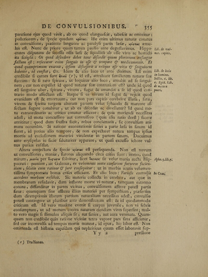 paratione ejus quod vivit, ab eo quod elanguefcit, tabefcit ac emoritur : pofteriorem , de fpecie quadam *.pic-us. llde enim ultimus naturse conatus in convulfione, pra?fente languore ac paralyfi partis lada? , Kfiatae a?mu- lus eft. Nunc de priore quam tamen paullo ante deguftavimus. Hippo¬ crates difputans de feceffu offis lsefi & fquallidi ab offe vivo ac humido ita fcripfit: Os quod difcedere debet tunc dijcedit quum plurimum exfangue fadum ejl : rejiccatur enim fanguis in ojfe & tetnpore & medicamentis. Et quod quamprimum exaruit, ipfum difcejjerit a reliquo ojfe vivo & fanguinem habente , id confiat, &c. Idem &; alio loco ut ante diximus. Eft enim credibile fi carnes lunt oXko) (r), id eft, attrahunt familiarem natura? fice fyccum: & fi raro fpirans , ut loquitur alio loco , attrahit ad fe fangui¬ nem , cur non expellet id quod natura? fuse contrarium eft? unde id quod eft fanguine uber, fpirans , vivens , fugat 6c amandat a fe id quod con¬ trario modo affectum eft. Itaque fi os vivum id fugat & rejicit quod evanidum eft & emortuum, cur non pars capitis cerebrive illa?fa , fana, vivens & fpiritu turgens alteram partem velut fphacelo & marcore af- fedtam fugare conabitur , ut ab ea difcedat ac divellatur? Id quod mo¬ tu extraordinario ac critico conatur efficere: & quia moriendi neceffitas adeft, id motu concuffivo aut convulfivo ( quia alia ratio deeft ) facere annititur: quod dum fruftra facit, rebus conclamatis, fc convulfum ani¬ mans occumbit. Si ratione exonerationis faniei a parte la?fa in fanam id fieret, id potius alio tempore, Sc non expe&aret natura tempus ipfius mortis ad exclufionem materiei virulenta in partem fanam. Docuimus ante eryfipelas in facie falutariter apparere, ut quafi excuffo ichore vul¬ nus purius exfftat. Altera conjeddura de fpecie xfunm eft perfequenda. Non eft novum ut convulfiones, manise, furores aliquando circa crifes fiant: immo, quod mirum, fxa.ria per folvitur, licet is fit velut mania audta Hip¬ pocrati: quoniam ) ait Galenus, ex vehementi motu caufarum furorem facien¬ tium , folutio cum ratione & jure confequitur : ut in morbis acutis vehemen- tiffima fymptomata bonas crifes efficiunt. Et alio loco : Furiofts convulfio accedens morbum exColvit. Sic materia collecta in cerebro , aut quse in membranam refudavit, dum inflante morte vi natura?, tamquam extremo conatu , diffunditur in partes vicinas , convulfionem afferre poteft partis fana?: quamquam fine afHuxu illius materiei per fympathiam , pra?fertim dum diremptionis iftarutn partium naturalium neceffitas adeft, convulfio poteft contingere ut pluribus ante demonftratum eft: & id quodammodo criticum eft. Id vero maxime evenit fi corpus juvenile, non vi febris confumptum, ut ad motum contra naturam ciendum vires fuperfint; mul¬ to vero magis fi ftimulus aliquis fit, aut fanies, aut aura venenata. Quam¬ quam non credibile quin ratione vicinia? tetro vapore pars fana afficiatur, fed cur inconvulfa ad tempus mortis maneat, id opus, hic labor eft. Non -omittenda eft hiftoria cujufdam qui nephriticus quum effet laboravit fup- ' Y y 2 preffione Lib. de vul¬ tur. capitis. Lib. de locis in homine. Seflio. 6. lib. 6. Epid. Lib. de natura pueri. Apho. s.lib.jl In Coacl (r) Tractiones.