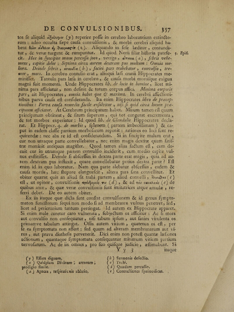 tos fe aliquid afyoxoyov (y) reperire poffe in cerebro laborantium extindlo- rum : adeo occulta fa?pe caufa convulfionis , de morbi cerebri aliquid ha¬ bent bi7ov adnXov kj ^fcw^A^or (z,). Aliquando in fele luditur , contundi¬ tur , & vena? turgent dc rumpuntur» Id quod Nerii filiae hiftoria patefe- j. Efd. cit. Hac in lyncipite manu percufa joco , vertigo , aVvo/a ( a) , febris vehe¬ mens , capitis dolor : Septima circa aurem dewram pus multum : Omnia me¬ liora. Deinde febris , dv audiet ( b ) , faciei pars trahebatur , convulfo , tre¬ mor , mors. In cerebro contufio erat , alioqui laefi cranii Hippocrates me- miniffet. Tantula pars la?fa in cerebro , dc caufa morbi mortifque exigua magni fuit momenti. Unde Hippocrates lib. de locis in homine, licet mi¬ nima pars afficiatur,, non definit de totum corpus afficr. Minima corporis pars, ait Hippocrates , omnia habet quee & maxima. In cerebri affedtioni- nibus parva caufa eft confderanda. Ita enim Hippocrates libro de pracep- tionibus : Parva caufa remedio facile exfolvitur , nijt fi quid circa locum pra- cipuum afficiatur. At Cerebrum principatum habet. Mirum tamen eft quum principatum obtineat, de ftum fuperum , qui tot congerat excrementa,, de tot morbos experiatur : Id quod lib. de Glandulis Hippocrates decla¬ rat. Et Hippocr. 4. de morbis , fplenem ( partem imbecillimam ) Se. ca¬ put in eadem claffe partium morbofarum reponit : rationes eo loci funt re¬ quirendae : nec abs re id eft confiderandum. Si in (incipite malum erat, cur non utraque parte convellebatur , nec enim magis dextra? quam finif tra? meminit antiquus magifter. Quod tamen alias fadluin eft , cum do¬ cuit cur in utramque partem convulfio inciderit, cum medio capite vul¬ nus exftitiftet. Deinde fi abfceffus in dextra parte erat magis , quia ad au¬ rem dextram pus influxit , quare convellebatur potius dextra parte ? Eft enim id in quo laboratur. Nam qua parte alebatur abfceffus , eadem dc caula mortis, ha?c ftupore elanguefcit , altera pars fana convellitur. Et obiter qua?rat quis an aliud (it trahi partem, aliud convelli, 'ehy.i&ai (c j eft, ut opinor, convulfionis «yoctyquo? vn (d) , dc ad t as twjox-ad; (e) de quibus ante , de quae verae convulfionis funt imitatrices atque amulae , re¬ ferri debet. De eo autem obiter. Ex iis itaque qua? didla funt conftat convulfionem dc id genus (ympto- maton funeftorum fequinon modo fi ad membranas vulnus penetret, (ed, licet ad pericranium tantum pertingat. Id autem ex Hippocrate apparet. Si enim male curetur caro vulnerata , fubjedtum os afficitur : Ac (i mors aut convulfio non confequatur , nifi tabum ipfum , aut fani.es virulenta os primamve tabulam attingat. Offis autem vitium , quatenus os eft , per fe ea fymptomata non affert: fed quum ad alteram membranarum aut vi¬ rus , aut prava diathefis pervenerit. Dici enim non poteft quanta? laffiones adtionum , quantaque fymptomata confequantur minimum vitium partium nervofarumu Ac de iis. omnes > pro fuo quifque judicio , seftimabunt. Si Y y 3 itaque {y ) Effata dignum. (z ) Quidpiain Divinam 5 arcanum i prodigio fimiie. (<? Jl Apnoea, refpiraticnis ablatio» ( b ) Sermonis defedio. ( c) Trahi. ( d) Quaedam percufiio. (e) Contraftiones fpafmodicas»