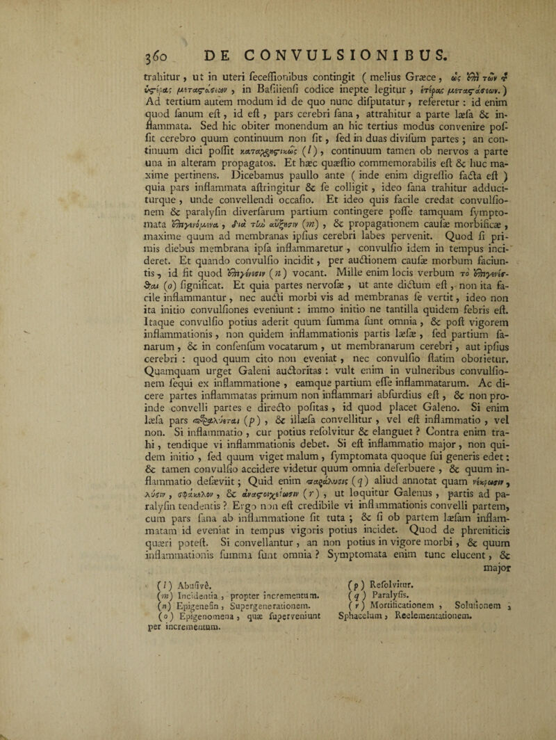 trahitur , ut in uteri feceflionibus contingit ( melius Graece , as ^ r&v 4 v^repctg (xiTu^oianov , in Bafiiienfi codice inepte legitur , erepas /uera^-areav.) Ad tertium autem modum id de quo nunc difputatur , referetur : id enim quod lanum eft, id efl , pars cerebri fana, attrahitur a parte lasfa in¬ flammata. Sed hic obiter monendum an hic tertius modus convenire pofi fit cerebro quum continuum non fit, fed in duas divifum partes ; an con¬ tinuum dici poflit mrct^ti^-iTcus (/), continuum tamen ob nervos a parte una in alteram propagatos. Et hrec quaflfio commemorabilis eft fk huc ma¬ xime pertinens. Dicebamus paullo ante ( inde enim digrellio fatfta eft ) quia pars inflammata aftringitur & fe colligit , ideo fana trahitur adduci- turque , unde convellendi occafio. Et ideo quis facile credat convulfio- nem & paralyfin diverfarum partium contingere pofte tamquam fympto- mata rbA autyriv (m) , propagationem caufe morbificas , maxime quum ad membranas ipfius cerebri labes pervenit. Quod fi pri¬ mis diebus membrana ipfa inflammaretur , convulfio idem in tempus inci¬ deret. Et quando convulfio incidit, per autftionem caufre morbum faciun- tis, id fit quod 'fkyewiv (w) vocant. Mille enim locis verbum ro 'Gnyever- (o) fignificat. Et quia partes nervofse , ut ante diflum eft , non ita fa¬ cile inflammantur, nec au£ti morbi vis ad membranas fe vertit, ideo non ita initio convulfiones eveniunt : immo initio ne tantilla quidem febris eft. Itaque convulfio potius aderit quum fumma funt omnia , &c poft vigorem inflammationis, non quidem inflammationis partis lasfie , fed partium fa- narum , & in confenfum vocatarum , ut membranarum cerebri, aut ipfius cerebri : quod quum cito non eveniat , nec convulfio ftatim oborietur. Quamquam urget Galeni au£ioritas : vult enim in vulneribus convulfio- liem lequi ex inflammatione , eamque partium effe inflammatarum. Ac di¬ cere partes inflammatas primum non inflammari abfurdius eft , & non pro¬ inde convelli partes e dire&o pofitas , id quod placet Galeno. Si enim lrefa pars rts%t\veret/ (p) , & illaefa convellitur , vel eft inflammatio , vel non. Si inflammatio , cur potius refolvitur &c elanguet ? Contra enim tra¬ hi , tendique vi inflammationis debet. Si eft inflammatio major, non qui¬ dem initio , fed quum viget malum , fymptomata quoque fui generis edet: & tamen convulfio accidere videtur quum omnia deferbuere , & quum in¬ flammatio defieviit; Quid enim <nct%ctXusis (q) aliud annotat quam vUpogiv, , atyax.tXov j & dvai^oiyeiuyiv (7*) , ut loquitur Galenus , partis ad pa¬ ralyfin tendentis ? Ergo non eft credibile vi inflammationis convelli partem, cum pars fana ab inflammatione fit tuta ; Sc li ob partem ladam inflam¬ matam id eveniat in tempus vigoris potius incidet. Quod de phreniticis quaeri poteft. Si convellantur , an non potius in vigore morbi , & quum inflammationis fumma funt omnia ? Symptomata enim tunc elucent, &c (/) Abufiv£, (m) Incidentia , propter incrementum. (n) EpigeneSn , Supergenerationem. (o) Epigenomena 3 quae fuperveniunt per incrementum. major (p ) Refolvitur. ( q ) Paralyfis. ( r) Mortificationem , Solutionem a Sphaeeium, Reelemcatationem.