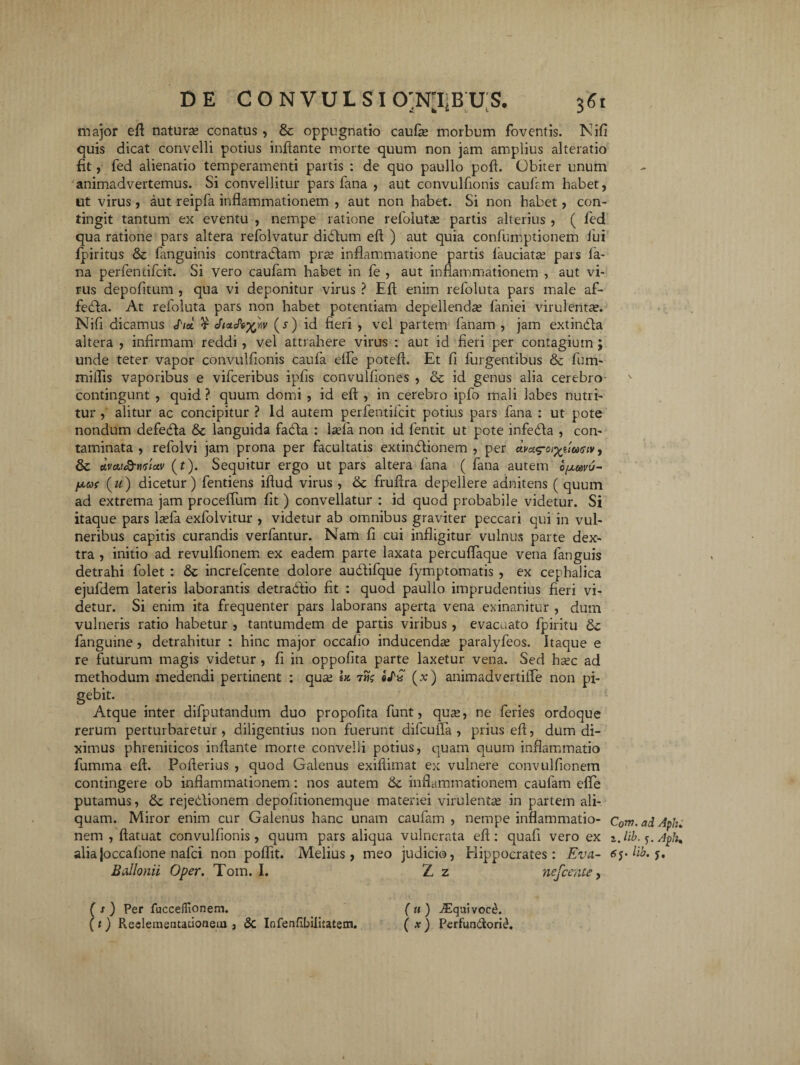 major eft naturae cenatus, & oppugnatio caufie morbum foventis. Nifi quis dicat convelli potius inflante morte quum non jam amplius alteratio fit, fed alienatio temperamenti partis : de quo paullo poft. Obiter unum animadvertemus. Si convellitur pars fana , aut convulfionis caulem habet, ut virus, aut reipfa inflammationem , aut non habet. Si non habet, con¬ tingit tantum ex eventu , nempe ratione refoluta; partis alterius , ( fed qua ratione pars altera refolvatur didlum eft ) aut quia confumptionem fui fpiritus & fanguinis contracftam pra; inflammatione partis laudata pars la¬ na perfentifeit. Si vero caufam habet in fe , aut inflammationem , aut vi¬ rus depofitum , qua vi deponitur virus ? Eft enim refoluta pars male af- fedla. At refoluta pars non habet potentiam depellendas faniei virulentas. Nift dicamus </W ¥ JtouP^w (r) id fieri , vel partem fanam , jam extindla altera , infirmam reddi , vel attrahere virus : aut id fieri per contagium ; unde teter vapor convulfionis caufa efle poteft. Et fi Turgentibus & fum- miifis vaporibus e vifceribus ipfis convulfiones , & id genus alia cerebro contingunt , quid ? quum domi , id eft , in cerebro ipfo mali labes nutri¬ tur , alitur ac concipitur ? Id autem perfentifeit potius pars fana : ut pote nondum defedla & languida fadla : lsefa non id fentit ut pote infedla , con¬ taminata , refolvi jam prona per facultatis extimftionem , per ava^a^iimtv, & dvcti&miav (r). Sequitur ergo ut pars altera fana ( fana autem opuvu- (u) dicetur) fentiens iftud virus , & fruftra depellere adnitens ( quum ad extrema jam proceffum fit) convellatur : id quod probabile videtur. Si itaque pars lasfa exfolvitur , videtur ab omnibus graviter peccari qui in vul¬ neribus capitis curandis verfantur. Nam fi cui infligitur vulnus parte dex¬ tra , initio ad revulfionem ex eadem parte laxata perculfaque vena fanguis detrahi folet : & increfcente dolore au&ifque fymptomatis , ex cephalica ejufdem lateris laborantis detradtio fit : quod paullo imprudentius fieri vi¬ detur. Si enim ita frequenter pars laborans aperta vena exinanitur , dum vulneris ratio habetur , tantumdem de partis viribus , evacuato fpiritu fanguine, detrahitur : hinc major occafio inducenda? paralyfeos. Itaque e re futurum magis videtur , fi in oppofita parte laxetur vena. Sed ha?c ad methodum medendi pertinent : qua; h 7«? e/a (v) animadvertifle non pi¬ gebit. Atque inter difputandum duo propofita funt, qua;, ne feries ordoque rerum perturbaretur, diligentius non fuerunt difcufla , prius eft, dum di¬ ximus phreniticos inflante morte convelli potius, quam quum inflammatio fumma eft. Pofterius , quod Galenus exiflimat ex vulnere convulfionem contingere ob inflammationem: nos autem inflammationem caufam efle putamus, & rejedlionem depofitionemque materiei virulenta; in partem ali¬ quam. Miror enim cur Galenus hanc unam caufam , nempe inflammatio- c0w. ad Aph. nem, ftatuat convulfionis, quum pars aliqua vulnerata eft: quafi vero ex i. lib. 5. Aph% alia Joccafione nafei non poflit. Melius, meo judicio, Hippocrates: Eva- Ballonii Oper. Tom. I. Z z nefccnts, ( x ) Per fucceffionem. ( u ) JEquivocth