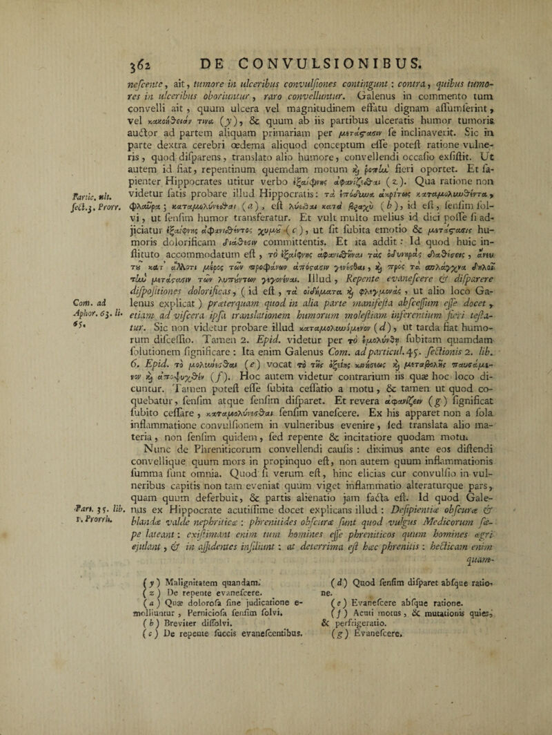 Fartic. tth. fett.j. Prorr. Com. ad Aphor. tfj. /i. *S' Fan. Itb. r. Prorrh. 362 DE CONVULSIONIBUS. nefcentc, ait, tumore in ulceribus convulfiones contingunt: contra, quibus tumo¬ res in ulceribus oboriuntur, raro convelluntur. Galenus in commento tum convelli ait , quum ulcera vel magnitudinem effatu dignam affumleiint, vel r.oMovbetctv riva. (jy), & quum ab iis partibus ulceratis humor tumoris, audior ad partem aliquam primariam per /uirclg-asiv fe inclinaverit. Sic in parte dextra cerebri oedema aliquod conceptum effe potefl ratione vulne¬ ris , quod difparens, translato alio humore , convellendi occafio exfiflit. Ut autem id liat, repentinum quemdam motum itj pottlul fieri oportet. Et fa- pienter Hippocrates utitur verbo i^outpvn? ttp&tQ&au (z). Qua ratione non videtur fatis probare illud Hippocratis: rd G&Vlu/st a^pirm xxrctfjLoXuv^rtvra. y (pPutvpsc ; Karufj.otMvio^at (<?), efl xi itaid (b), id efl, fenfim iol- vi, ut fenfim humor transferatur. Et vult multo melius id dici poffe fi ad¬ jiciatur i%cd$vns dtpivi&ivroi; xvR/^'( c ) 5 ut fif fubita emotio & putr&^ams hu¬ moris dolorificam Sidd-emv committentis. Et ita addit: Id quod huic in- flituto accommodatum efl , r6 d$atvi&wai ra£ oduvupa.^ c, avw rts kcLj’ ciNiori juipog ruv <arpotpdvuv dn^aciv yzvzabiti, Jij 7rpo<; rd. a/jXa,y%vat cPnhaT rbxt (xtTcleci<stv rccv r.v7rivn>sv yiyovivM. Illud , Repente evanefcere £? difparere difpojttiones dolorificas, (id efl , t« oidri/xara <?atypovas , ut alio loco Ga¬ lenus explicat ) praeterquam quod in alia parte manifefta abfcejjiim ejfe docet r etiam ad vifcera ipfa translationem humorum molejiiam inferentium fieri tejla- tur. Sic non videtur probare illud KctTct/uohtwopxtvov (d)-> ut tarda fiat humo¬ rum difceffio. Tamen 2. Epid. videtur per r0 tfxo\vv$u fubitam quamdam folutionetn fignificare : Ita enim Galenus Com. adporticui. 45. feclionis 2. lib. 6. Epid. t0 [xohudzG&co (e) vocat r0 t«V ofczlns y.ipriszu<; Xj para^ohUs iratjue&pu- vov it} uTro^vx&lv (/). Hoc autem videtur contrarium iis qua hoc loco di- cuntur. Tamen potefl effe fubita cellatio a motu, & tamen ut quod co¬ quebatur, fenfim atque fenfim difparet. Et revera dcpavifav (g) fignificat fubito ceffare , K‘*.r<tp'0\vvz<s5aii fenfim vanefcere. Ex his apparet non a fola inflammatione convulfionem in vulneribus evenire, fed translata alio ma¬ teria , non fenfim quidem, fed repente & incitatiore quodam motu* Nunc de Phreniticorum convellendi caulis : diximus ante eos diflendi convellique quum mors in propinquo efl, non autem quum inflammationis fumma funt omnia. Quod fi verum efl, hinc elicias cur convulfio in vul¬ neribus capitis non tam eveniat quum viget inflammatio alteraturque pars,, quam quum deferbuit, & partis alienatio jam fa£la efl. Id quod Gale¬ nus ex Hippocrate acutiifime docet explicans illud : Dejipientia obfcuue & blanda valde nephriticcc : phrenitides obfcurce funt quod vulgus Medicorum Re¬ pe lateant: exijtimant enim tum homines effe phreniticos quum hom.incs agri ejulant, & in ajjidentes infMunt: at deterrima eji hac phrenitis : hedicam enim quam- ( y ) Malignitatem quandam. ( z ) De repente evanefcere. ( a ) Quae dolorofa fine judicatione e- moliiuntur , Perniciofa fenfim folvi, ( b ) Breviter difTolvi. (c) De repente fuccis evanefeentibus. ( d ) Quod fenfim difparet abfque ratio» ne. (e) Evanefcere abfque ratione. (J) Acuti motus, & mutationis quies, & perfrigeratio. (g) Evanefcere,