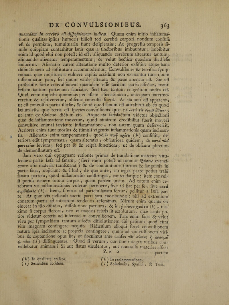 quamdam in cerebro ali difpofitionem indicat. Quum enim initio inflamma¬ tionis qualitas ipfius humoris biliofi toti cerebri corpori nondum confufa, eft &c permixta, tumultuarias fiunt defipientias: At progreffu temporis fi- miie quippiam contrahitur lanis quas a tinbloribus imbuuntur : imbibitur enim id quod elui non poteft: id eft, aliquando cerebrum alteratur tantum, aliquando alienatur temperamentum , & velut hedlica quasdam diathefis inducitur. Alienatio autem alteratione multo deterior exfiftit: atque hanc diftinblionem ad inftitutum accommodemus: Convulfiones & terrifica fymp- tomata quas morituris a vulnere capitis accidunt non excitantur tunc quum inflammatur pars, fed quum valde alterata & pasne alienata eft. Sic eft probabile forte convulfionem quamdam efle tacitam partis affebhe, mani- feftam tantum partis non fauciatas. Sed hasc tantum conjedtura noftra eft. Quid enim impedit quominus per iftam alienationem , antequam intermo¬ reretur refolveretur, obfcure convulfa fuerit. At ita non eft apparens, ut eft convulfio partis illasfas, & fic id quod fanum eft attrahitur ab eo quod lasfum eft, quas tertia eft fpecies convulfionis quas fit 7'w <rujw7ictSretciv , ut ante ex Galeno didtum eft. Atque ita fatisfatdum videtur objectioni quas de inflammatione movetur, quod nimirum credibilius fuerit moveri convulfive animal fasviente inflammatione , non autem quum defervelcit. Acriores enim funt morius & ftimuli vigentis inflammationis quam inclinan¬ tis. Alienatio enim temperamenti, quod h nroi£ (h) confiftit, de¬ teriora edit fymptomata , quam alteratio , obfcuriora quidem , & y.a.Tct rluj qavTctrtav leviora, fed per fe reipfa funeftiora, ut de obfcura phreniti¬ de demonftratum eft. Jam vero qui oppugnant rationes primas de translatione materiei viru¬ lentas a parte lasfa ad fanam, (fieri enim poteft ut tumore evanef cente alio materia tranlcurrat ) & de confumtione fpiritus & fanguinis in parte fana, objiciunt & illud, de quo ante, ab asgra parte potius trahi fanam partem, quod inflammatio conftringat, contendatque: item convel¬ li potius debere totum corpus , quam partem unam. Ad totum enim ce¬ rebrum vis inflammationis videtur pertinere, five id fiat per fe , five kxt» (f). Item, fi virus ad partem fanam fertur, pellitur a lasfa par¬ te. At quas vis pellendi inerit parti jam moribundas : nifi ad extremum conatum partis ad interitum tendentis referamus. Mirum enim quanta vis eluceat in ifto difttdio, diflolutione partium , &c \v ava^oiyjtman (k) , ma¬ xime fi corpus floreat, nec vi majoris febris fit exfolutum : quas caufa po¬ tior videtur ceteris ad inferendam convulfionem. Pars enim fana & velut viva per fympathiam tantum aftedla dilTolutionem fui patitur : quod citra vim magnam contingere nequit. Ridiculum alioqui foret convulfionem natura ipfa inclinante ac projedta contingere , quum ad convulfionem viri¬ bus & contentione opus fit, ut docuimus ante caufas th? ^ % tovu (/) diftinguentes. Quod fi verum, cur non integris viribus con¬ vellebatur animans ? Si aut flatus virulentus, aut nonnulla materies afficit ^ z 2 partem ( k ) In reelementatione. ( l ) Solutionis , Spafiiii> & Toni. ( h) In qualitate crafeos. (i) So: undum accidens.