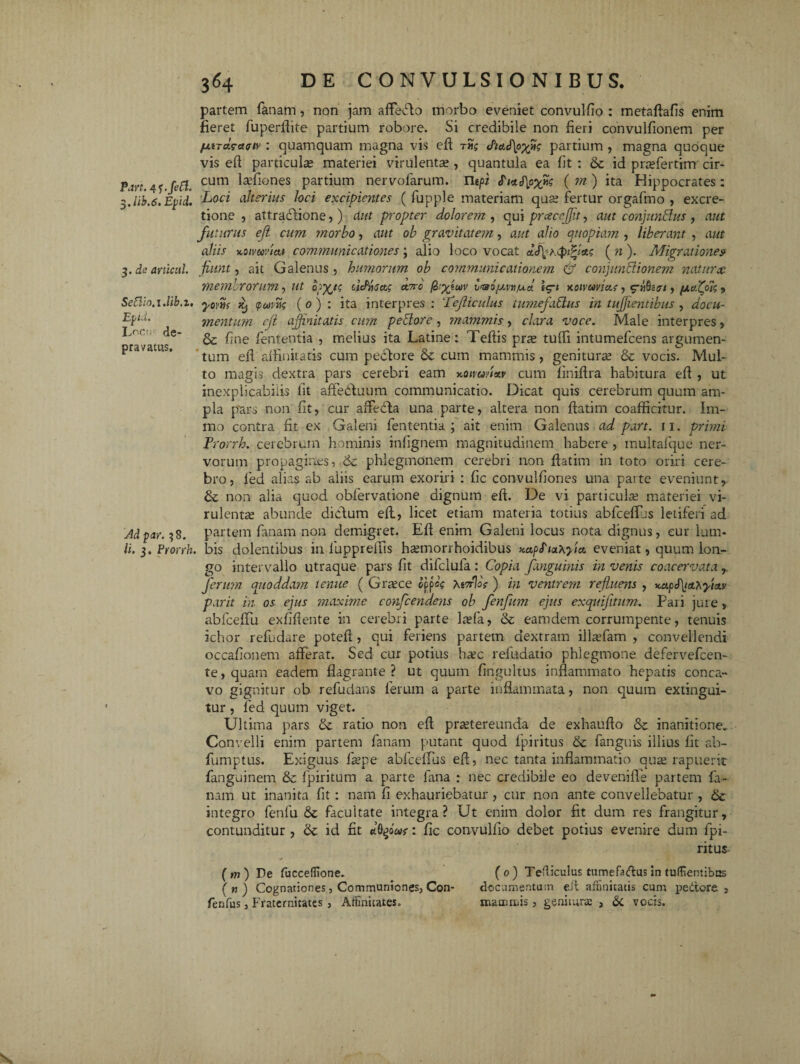 Part. 4<;.fe£l, $.lib.6. Epii. 3. de articttl. Seftio.iMb.i. Ev id. L^cii de¬ pravatus. Ad par. 38. Ii. 3. Prorrh partem fanam, non jam affefto morbo eveniet convulfio : metaftafis enim fieret fuperfiite partium robore. Si credibile non fieri convulfionem per /AiTa.?a<ttv : quamquam magna vis efi rng partium , magna quoque vis efi particulae materiei virulenta;, quantula ea fit : &c id praffertinr cir¬ cum laffiones partium nervofarum. Utpt <T‘/c( m ) ita Hippocrates: Loci alterius loci excipientes ( fupple materiam qua; fertur orgafmo , excre- tione , attractione, ) aut propter dolorem , qui prcecejjit, aut conjunctus , aut futurus eji cum morbo, aut ob gravitatem, aut alio quopiam , liberant , aut aliis xoivwviaf communicationes; alio loco vocat ( n ). Migrationem fiunt, ait Galenus , humorum ob communicationem & conjunctionem naturae memlrorum, ut opyjg cidrisa.; cerro ^'yjc*iv v^ao/xvttiud lg-i Koimvius, , (xcflolg , yomf (poirn (0 ) : ita interpres : Lefliculus iumefaClus in tujjientibus , docu¬ mentum eji affinitatis cum pectore, mammis, clara voce. Male interpres, & fine fententia , melius ita Latine: Teftis pra; tufii intumefeens argumen¬ tum efi affinitatis cum pectore & cum mammis , genitura; & vocis. Mul¬ to magis dextra pars cerebri eam x-oivunav cum finifira habitura efi , ut inexplicabilis fit affedtuum communicatio. Dicat quis cerebrum quum am¬ pla pars non fit, cur afFecla una parte, altera non ftatim coafficitur. Im- mo contra fit ex Galeni fententia; ait enim Galenus ad part. 11. primi Prorrh. cerebrum hominis infignem magnitudinem habere , multafque ner¬ vorum propagines, 6c phlegmonem cerebri non fiatim in toto oriri cere¬ bro, fed alias ab aiiis earum exoriri : fic convulfiones una parte eveniunt, & non alia quod obfervatione dignum efi. De vi particulse materiei vi¬ rulenta; abunde dictum efi, licet etiam materia totius abfceffjs letiferi ad partem fanam non demigret. Efi enim Galeni locus nota dignus, eur lum* . bis dolentibus in luppreffis ha;morrhoidibus KapfiaXyia. eveniat, quum lon¬ go intervallo utraque pars fit difclufa : Copia fanguinis in venis coacervata, ferum quoddam tenue ( Gnece ojk MrrVs ) in ventrem refluens , x.apJ\iA^fiotv parit in. os ejus maxime confcendens ob fenfum ejus exquijitum. Pari jure, abfceffu exfifiente in cerebri parte laefa, & eamdem corrumpente, tenuis ichor refudare potefi, qui feriens partem dextram illaffam , convellendi occafionem afferat. Sed cur potius hac refudatio phlegmone defervefeen- te, quam eadem flagrante ? ut quum fingultus inflammato hepatis conca¬ vo gignitur ob refudans ferum a parte inflammata, non quum extingui- tur , fed quum viget. Ultima pars & ratio non efi praetereunda de exhaufto & inanitione» Convelli enim partem fanam putant quod fpiritus & fanguis illius fit ab- fumptus. Exiguus fa;pe abfceflus efi, nec tanta inflammatio qua; rapuerit fanguinem & fpiritum a parte fana : nec credibile eo devenifle partem fa¬ nam ut inanita fit : nam fi exhauriebatur , cur non ante convellebatur, & integro fenfu & facultate integra? Ut enim dolor fit dum res frangitur, contunditur , & id fit «tOgoW: fic convulfio debet potius evenire dum fpi¬ ritus- (m) De fucceffione. (0) Tefliculus tumeffidus in tuffiemibes (m) Cognationes, Communiones, Con- documentum eii affinitatis cum pedore , fenfus, Fraternitates , Affinitates. mammis, genituras , 3c vocis.