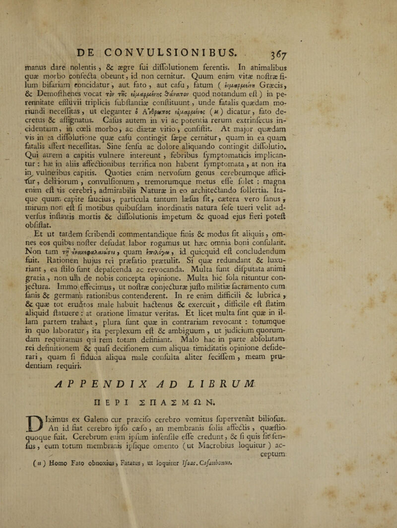 manus dare nolentis , & asgre fui diffolutionem ferentis. In animalibus quas morbo confedfa obeunt, id non cernitur. Quum enim vitas noflras fi¬ lum bifariam concidatur, aut. fato, aut cafu , fatum ( Grascis, 6c Demofihenes vocat rov tjk ufxa.ft/xtvus Sravarov quod notandum efi ) in pe¬ rennitate effluvii triplicis fubfiantias conflituunt, unde fatalis quaedam mo- riundi neceifitas , ut eleganter <3 A^Qfxvros (« ) dicatur, fato de¬ cretus & affignatus. Calus autem in vi ac potentia rerum extrinfecus in¬ cidentium , in coeli morbo, ac diastas vitio , confifiit. At major quasdam vis in ea difiolutione quas cafu contingit fiepe cernitur, quam in ea quam fatalis affert neceifitas. Sine fenfu ac dolore aliquando contingit dilfolutio. Qui au-em a capitis vulnere intereunt , febribus lymptomaticis implican¬ tur : has in aliis affedfionibus terrifica non habent lymptomata , at non ita in vulneibus capitis. Quoties enim ncrvofutn genus cerebrumque affici¬ tur , deliriorum , convulfionum , tremorumque metus elfe folet : magna enim efi fis cerebri, admirabilis Naturae in eo architectando follertia. Ita¬ que quum capite faucius, particula tantum lasfus fit, castera vero fanus , mirum non efi fi motibus quibufdam inordinatis natura lefe tueri velit ad- verlus infiaitis mortis & diflolutionis impetum & quoad ejus fieri potefi obfifiat. Et ut tardem fcribendi commentandique finis & modus fit aliquis, om¬ nes eos quibus nofier deludat labor rogamus ut haec omnia boni confulant. Non tam t« -ivaxupuKatufu, quam tmxoyoi, id quicquid efi concludendum fuit. Rationem hujus rei prasfatio prastulit. Si quas redundant & luxu¬ riant , ea fiilo funt depafcenda ac revocanda. Multa funt difputata animi gratia , non ulla de nobis concepta opinione. Multa hic fola nituntur con- jedura. Immo effecimus, ut nofiras conjedturas jufio militis facramento cum fanis & germanjj rationibus contenderent. In re enim difficili & lubrica , & quas tot eruditos male habuit haCtenus Sc exercuit, difficile efi ftatim aliquid ftatuere : at oratione limatur veritas. Et licet multa fint quas in il¬ lam partem trahant, plura funt quae in contrariam revocant : totumque in quo laboratur, ita perplexum efi & ambiguum , ut judicium quorum¬ dam requiramus qui rem totam definiant. Malo hac in parte abfolutam rei definitionem 8c quali decifionem cum aliqua timiditatis opinione defide- rari, quam fi fiducia aliqua male confulta aliter fecilfem , meam pru¬ dentiam requiri. APPENDIX AD LIBRUM REPI 2 n A 2 M £2 N. Diximus ex Galeno cur prascifo cerebro vomitus luperveniat biliofus.. An id fiat cerebro ipfo caffio , an membranis lolis affedlis , quasfiio quoque fuit. Cerebrum enim ipfum infenfile elfe credunt, <$c fi quis fitffen- fus, eum totum membranis ipfique omento (ut Macrobius loquitur) ac- ceptum ( ti) Homo Fato obnoxius, Fatatus, ut loquitur Jfaae. Cafaubonus.