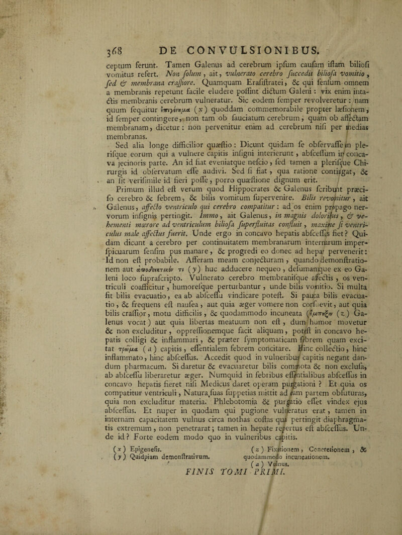 ceptum ferunt. Tamen Galenus ad cerebrum ipfum caufam iftam biliofi vomitus refert. Non folum, ait, vulnerato cerebro fuccedit biliofa vomitio , fed & membrana crajjiore. Quamquam Erafiftratei, & qui fenfum omnem a membranis repetunt facile eludere polfint didtum Galeni: vix enim inta- dlis membranis cerebrum vulneratur. Sic eodem femper revolveretur : nam quum lequitur l7rrytvv^ct (x) quoddam commemorabile propter lafionem, id femper contingere, non tam ob fauciatum cerebrum, quam ob affedlam membranam, dicetur : non pervenitur enim ad cerebrum nifi per ipedias membranas. Sed alia longe difficilior quaftio : Dicunt quidam fe obfervaffe in ple- rifque eorum qui a vulnere capitis infigni interierunt, abfceflum in conca¬ va jecinoris parte. An id fiat eveniatque nefcio, fed tamen a plerifdue Chi¬ rurgis id obfervatum effe audivi. Sed fi fiat , qua ratione conti/gat, Sc . an fit verifimile id fieri poffe, porro quaftione dignum erit. Primum illud eft verum quod Hippocrates & Galenus fcribu/it praci- fo cerebro 6c febrem, & bilis vomitum fupervenire. Bilis revonitur , ait Galenus, affeffo ventriculo qui cerebro compatitur: ad os enim propago ner¬ vorum infignis pertingit. Immo, ait Galenus, in magnis doloribus, & ve¬ hementi moerore ad ventriculum biliofa fuperfluitas confluit, maxitie fi ventri¬ culus male ajfettus fuerit. Unde ergo in concavo hepatis abfceffus fiet ? Qui¬ dam dicunt a cerebro per continuitatem membranarum internarum imper- fpicuarum fenfim pus manare, & progredi eo donec ad hepar pervenerit: “Id non eft probabile. Afferam meam conje&uram , quando demonftratio- nem aut AvoSeuTixov ti (y) huc adducere nequeo , defumamque ex eo Ga¬ leni loco fuprafcripto. Vulnerato cerebro membranilque aife&is , os ven¬ triculi coafficitur , humorefque perturbantur , unde bilis vomitio. Si multa fit bilis evacuatio, ea ab abfceffu vindicare poteft. Si pauta bilis evacua¬ tio , Sz frequens eft naufea , aut quia ager vomere non corfuevit, aut quia bilis craffior, motu difficilis, Sc quodammodo incuneata (t/u.7nifyv (z) Ga¬ lenus vocat) aut quia libertas meatuum non eft , dum humor movetur & non excluditur , oppreffionemque facit aliquam, poteft in concavo he¬ patis colligi & inflammari , & prater fymptomaticam febrem quam exci¬ tat rpecfaa. ( a ) capitis, effentialem febrem concitare. $inc collecftio, hinc inflammato, hinc abfceffus. Accedit quod in vulneribus capitis negant dan¬ dum pharmacum. Si daretur & evacuaretur bilis commota 6c non exclufa, ab ablceffu liberaretur ager. Numquid in febribus efflntialibus abfceifus in concavo hepatis fieret nifi Medicus daret operam purgationi ? Et quia os compatitur ventriculi, Natura/uas fup-petias mittit ad eam partem obfuturas, quia non excluditur materia. Phlebotomia <bc purgatio effet vindex ejus abfceffus. Et nuper in quodam qui pugione vulneratus erat, tamen in internam capacitatem vulnus circa nothas coftas qua pertingit diaphragma¬ tis extremum , non penetrarat; tamen in hepate repertus eft abfceffus. Un¬ de id? Forte eodem modo quo in vulneribus capitis. ( x ) Epigenefis. (z ) Fixationem , Concretionem , 8G (y) Quidpiam demonftrativum. quodammodo incuneationem. ( a ) Vulnus. FINIS tOMI PRIMI.