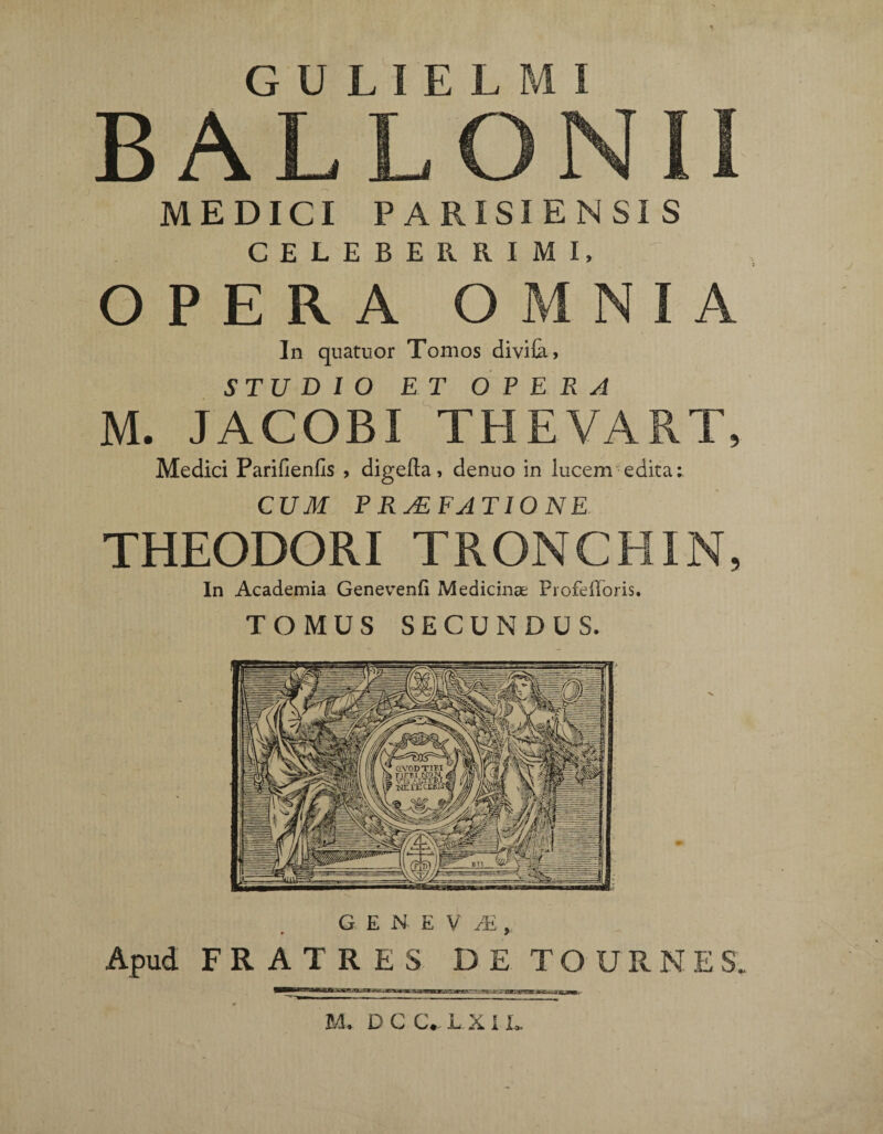 BALLONII MEDICI PARISIENSIS CELEBERRIMI, OPERA OMNIA In quatuor Tomos divifa, STUDIO ET O P E R A M. JACOBI THEVART, Medici Parifienlis , digefta, denuo in lucem edita i CUM P RyEFJTIO NE THEODORI TRONCHIN, In Academia Genevenfi Medicinae Profefforis. TOMUS SECUNDUS. Apud FRATRES DE TOURNES. M. D C C. L X 1 L
