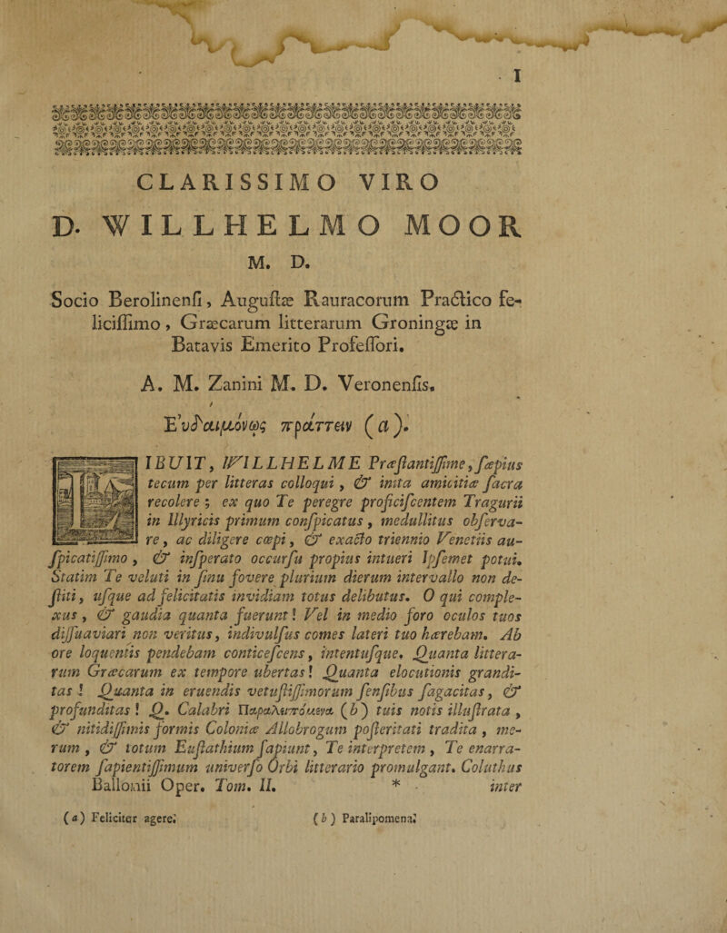 > CLARISSIMO VIRO B. f ILLHELMO MOOR M. D. Socio Berolinenfi, Augufbe Rauracorum Pra6tico fe- liciffimo, Graecarum litterarum Groningae in Batavis Emerito Profeflori, A. M. Zanini M* D, Veronenfis, Htv^cufiovqi xbcLTTM (ci)- IBUIT, iriLLHELME Prafiamifme,fapius tecutn per litteras colloqui , & inita amicitia facra recolere ; ex quo Te peregre proficiscentem Tragurii in Illyricis primum confpicatus , medullitus obferva- re, ac diligere coepi, & exacto triennio Venetiis au- fpicatijfmo , & infperato occurfu propius intueri lofemet potui• Statim Te voluti in fnu fovere plurium dierum intervallo non de¬ fui , ufque ad felicitatis invidiam totus delibutus. 0 qui comple¬ xus , & gaudia quanta fuerunt l Vel in medio foro oculos tuos dijfuaviari non veritus, indivulfus comes lateri tuo haerebam. Ab ore loquentis pendebam conticefcens, intentufque, Quanta littera¬ rum Grcecarum ex tempore ubertas! Quanta elocutionis grandi¬ tas l Quanta in eruendis vetufifhnorum fenftbus fagacitas, & profunditas ! Q. Calabri UctpctMi?r6uivct (6) tuis notis illuf rata , & nitidiffmis formis Colonice Allobrogum poferitati tradita , me¬ rum , & totum Eufathium fapiunt, Te interpretem , Te enarra¬ torem fapientijfmum univerfo Orbi litterario promulgant. Coluthus Bailojuii Qper. Tom. IL * • inter ( a) Feliciter agere.' ( b ) Paralipomena!