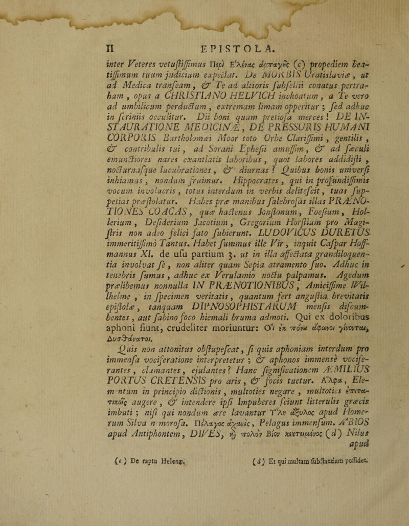 inter Veteres vetuftijjimus ntp) Ea(vae dpmiy(cj propediem bea- tijfimum tuum judicium expeclat, De MORBIS Uratisluvia, «f ad Medica tranfeam, CX Te ad ahioris fubfellii conatus pertrar ham y opus a CHIUS TU NO HELVICH inchoatum , a Te vero ad umbilicum perduffam , extremam limam opperitur ; fed adhuc in fcriniis occulitur, Dii boni quam pretiofa merces ! DE IN ST AU RATIONE ME DIC IN/E, DE PRESSURIS HUMA NI CORPORIS Bartholomai Moor toto Orbe CiariJJimi , gentilis , & contribulis tui, ad Sorani Ephefii amuffim, CX ad fieculi emunttiores nara exantlatis laboribus , quot labores addidijli , nobfurnafque lucubrationes, & diurnas ? ffuibus bonis univerfi inhiamus , nondum finimur, Hippocrates , qui in profundijjimis vocum involucris y totus interdum in verbis delitefcit, tuas Jup- petias pr<eJlolatur, Habes prre manibus Jalebrojas illas PRAENO* T10 NES 00 AC AS y quae hactenus Jonjionum, Foefium » /20/- lerium , Defiderium Jacotium, GregorUtm HorJUuin pro Magi- firis non adeo felici fato fubierunt, LUDO VICUS DURE1US immeritijjimd Tantus, Habet fummus ille Vir, inquit Cafpar Hojf- mannus XI, de ufu partium 3, ut in illa affeftata grattdiloguen- tia involvat fe , «0« ^/zrer Sepia atramento fuo. Adhuc in tenebris fumus , adhuc ex Verulamio notfu palpamus. Agedum praelibemus nonnulla IN PRAENOTIONIBUS, Amiciffime INil- Ihelme , i/z fpecimen veritatis , quantum fert angujha, brevitatis epiflolee, tanquam DIPNOSOPHISTARUM menfis difcum- bentes, aut fabino foco hiemali bruma admoti. Qui ex doloribus aphoni fiunt, crudeliter moriuntur: O’7 ix 7rovx dfuvoi yivovrtu* A vaTdvctrof. 0_uis non attonitus obflupefcat, fi quis aphoniam interdum pro immenfd vociferatione interpretetur ; & aphonos immense vocife¬ rantes y clamantes y ejulantes ? Hanc fiignificationem AEMILIUS PORTUS CRETENSIS pro aris , & jocis tuetur. A’A<pat, £Yc- tn-ntum in principio didJionis , multoties negare , multatus brirtf^ Tixcog augere , £7J intendere ipfi Impuberes (ciunt litterulis gracis imbuti ; «i/7 nondum are lavantur aErvXoe apud Howe~ rum Silva n morofia, UiAayoc dytme, Pelagus immenfum, N310S apud Antiphontem y DIVES, vj ttoAoV B/w xurufxme Qdj iVi/#* apud ( d ) Et qui multam fubHuntiam poffidet. (c) De raptu Heleu?»