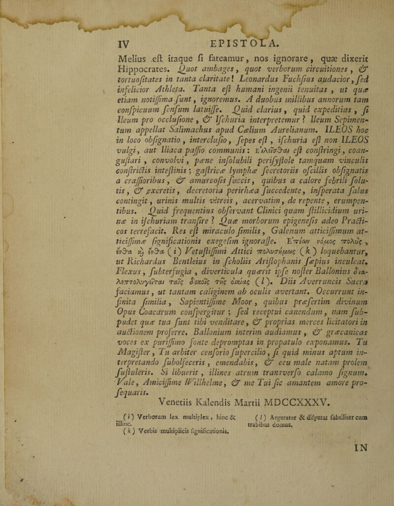 Melius ,eft itaque fi fateamur, nos ignorare, quse dixerit Hippocrates. Quot ambages, quot verborum circuitiones , & tortuofitates in tanta claritate \ Leonardus Fuchfiits audacior ,fed infelicior Athleta. Tanta ejl humani ingenii tenuitas , ut qua etiam notiffima fiunt, ignoremus. A duobus millibus annorum tam confpicuum fenfum latuijje. Quid clarius , quid expeditius , fi. Ileum pro occlufione > & Jfchuria interpretemur ? Ileum Sepimen- tum appellat Salimachus apud Calium Aurelianum. ILEOS hoc in loco obfignatio , inter clufio, fepes efl , ifchuria e fi non ILEOS vulgi y aut Iliaca pajjio communis: CiXncrTat efl confiringi > coan- gufiari , convolvi, pane infolubili perifyfiole tamquam vinculis confiricfis inteflinis; gaflrica lympha fiecretoriis ofcillis obfignatis a crajjioribus, & amurcofis faecis, quibus a calore febrili folli¬ tis , cb* jexcretis, decretoria perirhaa fuccedente, infperata fialus contingit, multis vitreis , acervatim, de repente , erumpen¬ tibus. Quid frequentius obfervant Clinici quam fiillicidium uri¬ na in ifckuriam tranfire ? Qua morborum epigenefis adeo Pracli- cos terrefacit. Res efl miraculo fimilis, Galenum attici[fimum at- ticiffima fignificationis exegefim ignorafje. FttIw vojuog TroXvg , ivTct it) tv&ct (i) Vetuflijfimi Attici TroXvcfjMc (/«) loquebantur, ut Richardus Bentleius in fcholiis Arifiophanis faptus inculcat• Flexus, fubterfugta , diverticula quarit ipfe nofier Ballonius «T/a- MTrroXvyiirctt reug fronoig n7g omicig (/). Diis Averruncis Sacra faciamus, ut tantam caliginem ab oculis avertant. Occurrunt in¬ finita fimilia, Sapientijfme Moor, quibus prafertim divinum Opus Coacdrum confpergitur ; fied receptui canendum, nam fiub- pudet qua tua funi tibi venditare, £7* proprias merces licitatori in auflionem proferre. Ballonium inierim audiamus > & gracanicas voces ex purijfimo fonte depromptas in propatulo exponamus. Tu Magifier, Tu arbiter cenforio fupercilio, fi quid minus aptum in¬ terpretando fubolfeceris , emendabis, & ceu male natam prolem fufiuleris. Si libuerit , illines atrum transverfo calamo fignum• ‘Vale, Amicijjime IVillhelme, & me Tui fic amantem amore pro- fequaris. Venedis Kalendis Martii MDCCXXXV. (i) Verborum lex multiplex, hinc & (/) Argutatur & di/putat fubtiiiter cura illinc. _ ... trabibus domus. ( k ) Verbis multiplicis fignificationis.