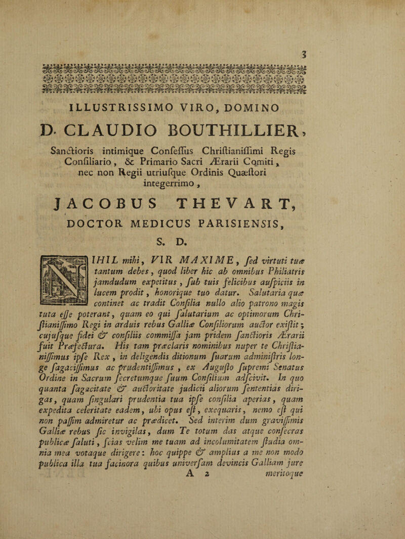 ILLUSTRISSIMO VIRO, DOMINO D- CLAUDIO BOUTHILLIER, . \ Sanctioris intimique Confefliis Chriftianiffimi Regis Condliario , Primario Sacri ^Erarii Comiti x nec non Regii utriufque Ordinis Quaeftori integerrimo , JACOBUS THEVART, DOCTOR MEDICUS PARISIENSIS, S. D. IHIL mihi, VIR MA XI ME , fed virtuti tua tantum debes, quod liber hic ab omnibus Pkiliatris jamdudum expetitus , fub tuis felicibus aufpiciis in lucem prodit, honorique tuo datur. Salutaria qua continet ac tradit Confdia nullo alio patrono magis tuta ejje poterant, quam eo qui Jalutarium ac optimorum Chri- flianijfimo Regi in arduis rebus Gallia Confiliorum auclor exiflit; cujufque fidei & confiliis commijfia jam pridem fandioris ALrarii fuit Prafeflura. His tam praclaris nominibus nuper te Chrifiia- nijfimus ipfe Rex , in deligendis ditionum fuarum adminifiris lon¬ ge fagacijfimus ac prudenti (fimus , ex Auguflo fupremi Senatus Ordine in Sacrum fecretumque fuum Confiiium adfcivit. In quo quanta fagucitate & auctoritate judicii aliorum fententias diri¬ gas , quam fingidari prudentia tua ipfe confdia aperias, quam expedita celeritate eadem, ubi opus efl, exeqtiaris, nemo efi qui non pajfim admiretur ac prredicet. Sed interim dum gravi/fimis Gallire rebus fic invigilas, dum Te totum das atque confecras publicre faluti, fcias velim me tuam ad incolumitatem fiudia om¬ nia mea votaque dirigere: hoc quippe & amplius a me non modo publica illa tua facinora quibus univerfam devincis Galliam jure