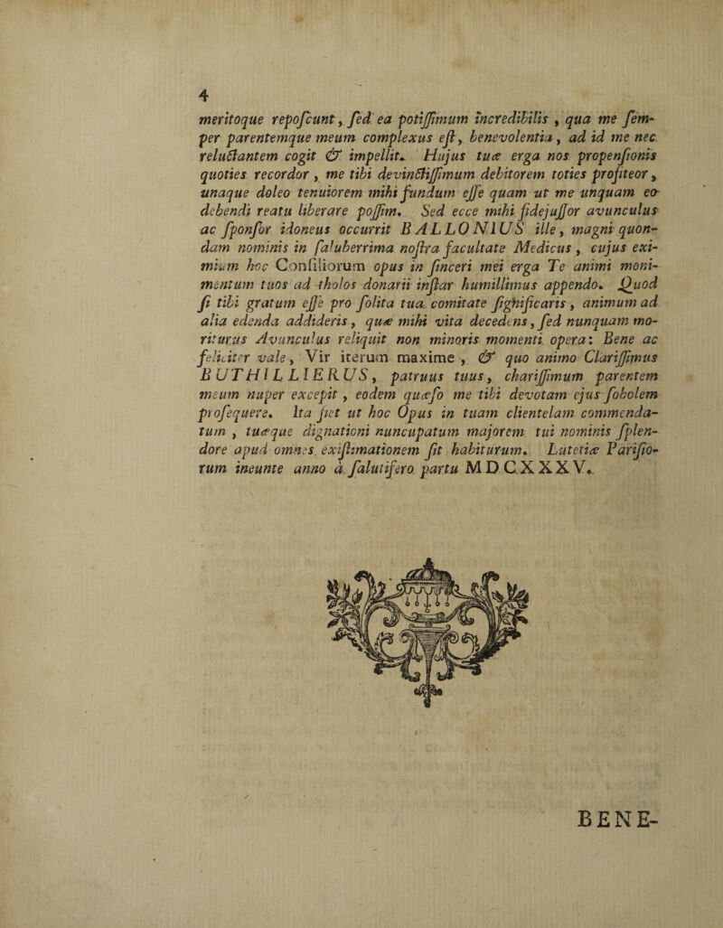 meritoque repofcunt fed ea potijfimum incredibilis , qua me fem- per parentemque meum complexus ejl, benevolentia, ad id reluflantem cogit & impellit* Hujus tuae erga nos propenfionis quoties recordor , me ri&i devinSHjfimum debitorem toties profiteor, unaque doleo tenuiorem mihi fundum ejje quam ut me unquam eo- debendi reatu liberare pojfim. 6Vd mihi fidejujjor avunculus ac fponfor idoneus occurrit B AL LO N IUS ille, magni quon¬ dam nominis in fa'uberrima nojlra facultate Medicus , cujus exi- Ast- Conliliorum opus in finceri mei erga Te animi moni- mentum tuos ad tholos donarii inflar humillimus appendo. jQuod' fi tibi gratum ej]'e pro fiolita tua. comitate fighificaris , animum ad alia edenda addideris, quae mihi vita decedens, fed nunquam mo¬ riturus Avunculus reliquit non minoris momenti, opera: Bene ac feliciter vale, Vir iterum maxime , & quo animo Clarijfmus B UTH l LLl ERUS, patruus tuus, charifiimum parentem meum nuper excepit, eodem queefo me tibi devotam ejus fobolem profequere• Ita fiet ut hoc Opus in tuam clientelam commenda¬ tum , tuaque dignationi nuncupatum majorem tui nominis fplen- dore apud omnes, exijhmationem fit habiturum. Lutetia- Farifio- rum ineunte anno dfalutifero partu MDCXXXV*