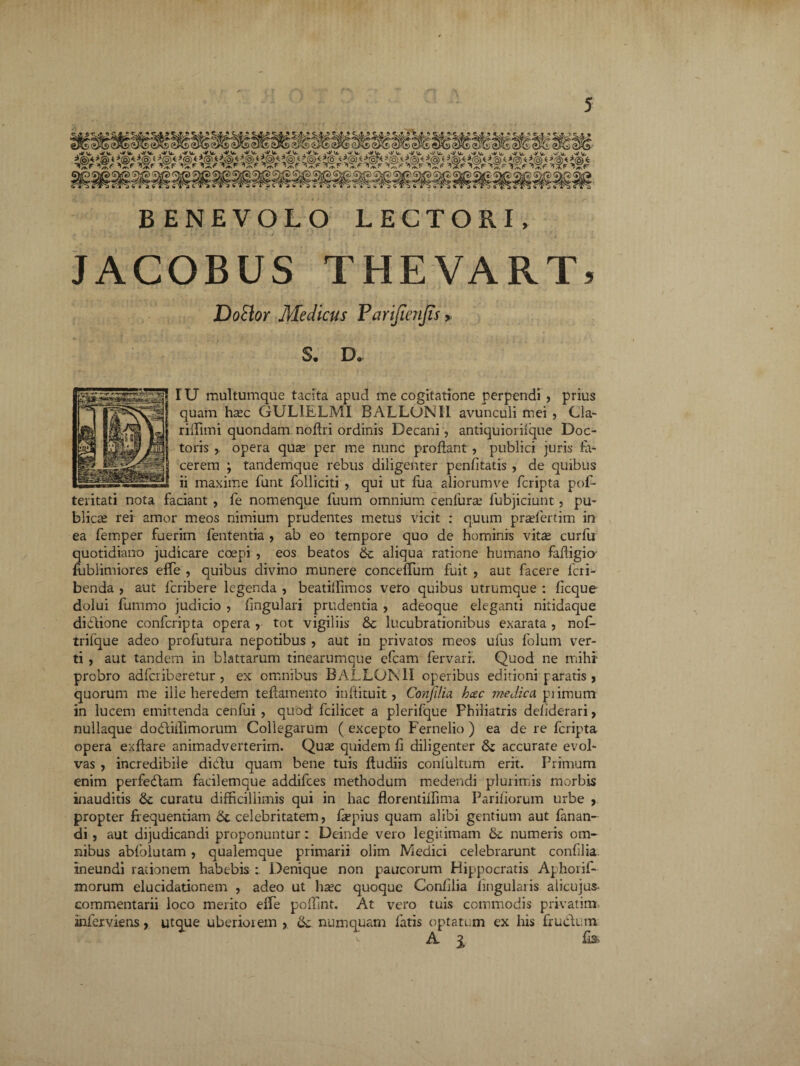 BENEVOLO LECTORI, JACOBUS THEVART) Dotior Medicus Parijienjis > S. D. IU multumque tacita apud me cogitatione perpendi , prius quam hasc GUL1ELMI BALLONI1 avunculi mei , Cia- riiTnni quondam noffri ordinis Decani, antiquioriique Doc- toris opera quse per me nunc proflant , publici juris ta¬ cerem ; tandemque rebus diligenter penfltatis , de quibus ii maxime funt fblliciti , qui ut fua aliorumve fcripta pofl- teritati nota faciant , fe nomenque fuum omnium cenfura; fubjiciunt, pu¬ blica rei amor meos nimium prudentes metus vicit : quum pradertim in ea femper fuerim fententia > ab eo tempore quo de hominis vitte curfu quotidiano judicare coepi , eos beatos 6c aliqua ratione humano fafligio' fublimiores effe , quibus divino munere conceflum fuit , aut facere lcri- benda , aut fcribere legenda , beatiflimos vero quibus utrumque : ficque dolui flammo judicio , fmgulari prudentia , adeoque eleganti nitidaque didione confcripta opera , tot vigiliis & lucubrationibus exarata, nofl- trilque adeo profutura nepotibus , aut in privatos meos ufus folum ver¬ ti , aut tandem in blattarum tinearumque efcam fervarr. Quod ne mihi probro adfcriberetur , ex omnibus BALLOMI operibus editioni paratis, quorum me ille heredem teflamento inftituit, Conjilia hcec medica piimum in lucem emittenda cenfui , quod fcilicet a plerifque Fhiliatris deliderari, nullaque dodiffimorum Collegarum ( excepto Fernelio ) ea de re fcripta opera exftare animadverterim. Quas quidem fl diligenter accurate evol¬ vas , incredibile didu quam bene tuis ftudiis confultum erit. Primum enim perfedam facilemque addifces methodum medendi plurimis morbis inauditis & curatu difficillimis qui in hac florentiffima Pariliorum urbe , propter frequentiam & celebritatem, flepius quam alibi gentium aut fanan¬ di, aut dijudicandi proponuntur: Deinde vero legitimam & numeris om¬ nibus ablblutam, qualemque primarii olim Medici celebrarunt conAlia. ineundi rationem habebis : Denique non paucorum Hippocratis Aphorif- morum elucidationem , adeo ut ha?c quoque ConAlia Angularis alicujus- commentarii loco merito effe poffint. At vero tuis commodis privat im infexviens, utque uberiorem , &: numquam fatis optatum ex his frudum A % fls> \