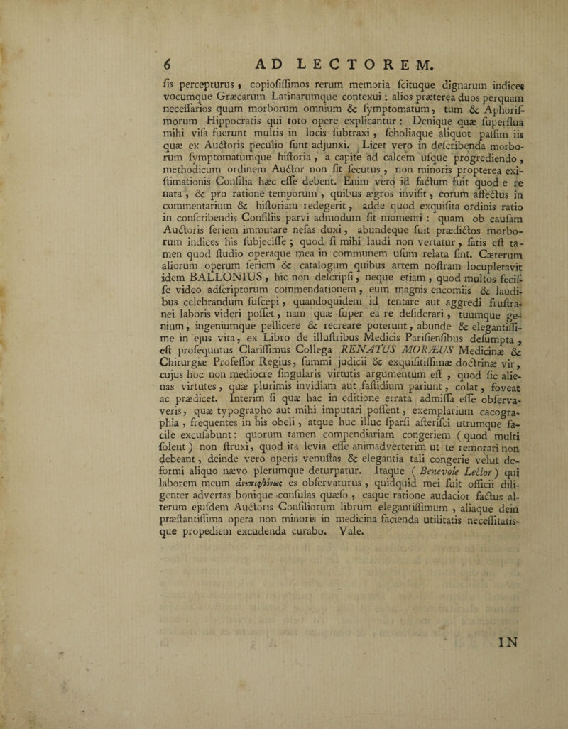 fis percepturus , copiofiffimos rerum memoria fcituque dignarum indices vocumque Graecarum Latinarumque contexui : alios praeterea duos perquam neceffarios quum morborum omnium 6c fymptomatum, tum & Aphorifi morum Hippocratis qui toto opere explicantur : Denique qua fuperflua mihi vifa fuerunt multis in locis lubtraxi , fcholiaque aliquot pailim iis qua ex Audtoris peculio funt adjunxi. Licet vero in defcribenda morbo¬ rum fymptomatumque hiftoria , a capite ad calcem ufique progrediendo , methodicum ordinem Au&or non fit lecutus , non minoris propterea exi- flimationis Confilia hac effe debent. Enim vero id fadlum fuit quod e re nata , & pro ratione temporum , quibus agros invifit, eorum affedlus in commentarium & hiltoriam redegerit, adde quod exquilita ordinis ratio in confcribendis Confiliis parvi admodum fit momenti : quam ob caufam Au&oris ferietn immutare nefas duxi, abundeque fuit pradidlos morbo¬ rum indices his iubjeciffe ; quod fi mihi laudi non vertatur , fatis efi; ta¬ men quod ftudio operaque mea in communem ulum relata fint. Caterum aliorum operum feriem 6c catalogum quibus artem noftram locupletavit idem BALLONIUS , hic non defcripfi, neque etiam, quod multos fecifi fe video adfcriptorum commendationem , eum magnis encomiis & laudi¬ bus celebrandum fufcepi, quandoquidem id tentare aut aggredi fruftra- nei laboris videri pofTet, nam qua fuper ea re defiderari , tuumque ge¬ nium , ingeniumque pellicere & recreare poterunt, abunde & elegantiffi- me in ejus vita, ex Libro de illullribus Medicis Parifienfibus defumpta , eft profequutus Clariffimus Collega RENslTUS MORJEUS Medicina & Chirurgia Profeflbr Regius, fummi judicii & exquifitiffima dodtrina vir, cujus hoc non mediocre lingularis virtutis argumentum efi: , quod fic alie¬ nas virtutes , qua plurimis invidiam aut faffidium pariunt, colat, foveat ac praedicet. Interim fi qua hac in editione errata admifia elle obferva- veris, qua typographo aut mihi imputari polTent, exemplarium cacogra- phia , frequentes in his obeli , atque huc illuc lparfi afterifci utrumque fa¬ cile excufabunt: quorum tamen compendiariam congeriem (quod multi (olent ) non ftruxi, quod ita levia effe animadverterim ut te remorari non debeant, deinde vero operis venulfas & elegantia tali congerie vehat de¬ formi aliquo navo plerumque deturpatur. Itaque ( Benevole Lettor) qui laborem meum c£n7r/<pMm; es obfervaturus , quidquid mei fuit officii dili¬ genter advertas bonique confulas quafo , eaque ratione audacior fadlus al¬ terum ejuldem Auftoris Confiliorum librum elegantiffimum , aliaque dein prallantiffima opera non minoris in medicina facienda utilitatis neceffitatis- que propediem excudenda curabo. Vale. IN