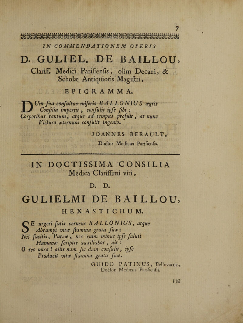 IN COMMENDATIO N E M OPERIS D- GULIEL. DE BAILLOU, ClarilK Medici Parifienfis , olim Decani, & Scholae Antiquioris Magiftri, EPIGRAMMA. DUm fua confultusmiferis B ALLONIUS agris Confilia impertit, confulit ipfe ftbi : Corporibus tantum, atque ad tempus profuit, at nunc Victuro aeternum confulit ingenio. J O AN NES BERAULT, Dodtor Medicus Parifienfis. IN DOCTISSIMA CONSILIA Medica Clariflimi viri, « D. D. GULIELMI DE BAILLOIL HEXASTICHUM. SE urgeri fatis cernens BALLONIUS, atque Abrumpi vitee flamina grata fua: Nil facitis, Parca , nec tmm minus ipfe faluti Humana fcriptis auxiliabor , ait : 0 res mira ! altis nam fic dum confulit, ipfe Producit vita flamina grata fua• GUIDO P ATINUS , Bellovacusy D odior Medicus Parifienfis.