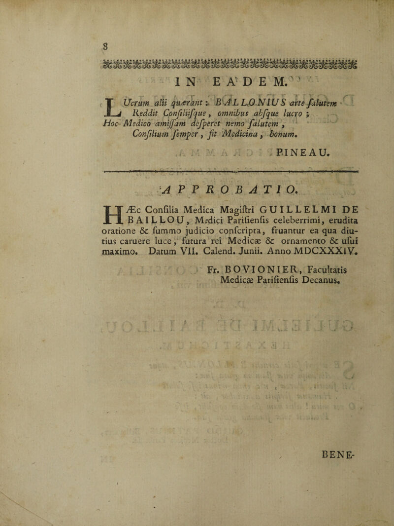 1 N EAEDEM. * ' ' , s > ■ r > i ' «« /■ LUcrum alii quarant:» B ALLO NIUS arte falutem Reddit Conftlifque, omnibus abfque lucro ; Hoc AI e dico amijfam defperet nemo falutem , Confilium femper , fit Medicina , bonum. BINE AU. APPROBATIO. i V <fc 4 H^c Confilia Medica Magiftri GUILLELMI DE BAILLOU, Medici Parilienfis celeberrimi, erudita oratione <$£ fummo judicio confcripta, fruantur ea qua diu¬ tius caruere luce, futura rei Medicae 8>c ornamento &c ufui maximo. Datum VII. Calend. Junii. Anno MDCXXXlV. Fr. BOVIONIER, Facultatis Medicae Parifienfis Decanus. / BENE-