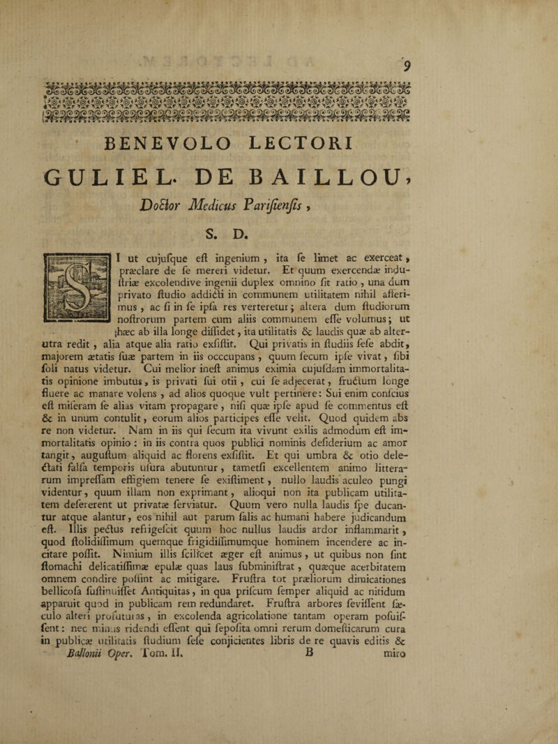 BENEVOLO LECTORI GULIEL DE BAILLOU, DoBor Medicus Parifienjis , S. D. I ut cujufque eft ingenium , ita fe limet ac exerceat, praeclare de fe mereri videtur. Et quum exercenda; indu- ftriae excolendive ingenii duplex omnino fit ratio , una duin privato ftudio addidli in communem utilitatem nihil afferi¬ mus , ac fi in fe ipfa res verteretur; altera dum ftudiorum noftrorum partem cum aliis communem efie volumus; ut ;haec ab illa longe diffidet, ita utilitatis & laudis qua; ab alter¬ utra redit , alia atque alia ratio exfiflit. Qui privatis in ftudiis fefe abdit, majorem aetatis fuse partem in iis occcupans , quum fecum ipfe vivat, fibi foli natus videtur. Cui melior ineft animus eximia cujufdam immortalita¬ tis opinione imbutus, is privati fui otii , cui fe adjecerat, frudtum longe fluere ac manare volens , ad alios quoque vult pertinere; Sui enim conlcius efi miferam fe alias vitam propagare , nifi qua; ipfe apud fe commentus eft St in unum contulit, eorum alios participes efie velit. Quod quidem abs re non videtur. Nam in iis qui fecum ita vivunt exilis admodum eft im¬ mortalitatis opinio ; in iis contra quos publici nominis defiderium ac amor tangit, auguftum aliquid ac florens exfiftit. Et qui umbra St otio dele- dlati falfa temporis ufura abutuntur , tametfi excellentem animo littera¬ rum impreflam effigiem tenere fe exiftiment, nullo laudis aculeo pungi videntur, quum illam non exprimant, alioqui non ita publicam utilita¬ tem defererent ut privatae ferviatur. Quum vero nulla laudis fpe ducan¬ tur atque alantur, eos nihil aut parum falis ac humani habere judicandum eft. Illis pedtus refiigefcit quum hoc nullus laudis ardor inflammarit , quod ftolidiflimum quernque frigidiflimumque hominem incendere ac in¬ citare poffit. Nimium illis fcilfcet sger eft animus , ut quibus non fint ftomachi delicatiflimae epulae quas laus fubminiftrat , quaque acerbitatem omnem condire pofiint ac mitigare. Fruftra tot praeliorum dimicationes bellicofa fuftinuifiet Antiquitas, in qua prifeum femper aliquid ac nitidum apparuit quod in publicam rem redundaret. Fruftra arbores feviflent fae- culo alteri profatui as , in excolenda agricolatione tantam operam pofuifi fent: nec minus ridendi effient qui fepofita omni rerum domefticarum cura in publicae utilitatis ftudium fele conjicientes libris de re quavis editis & BaUonii Oper. Torn. II, B miro