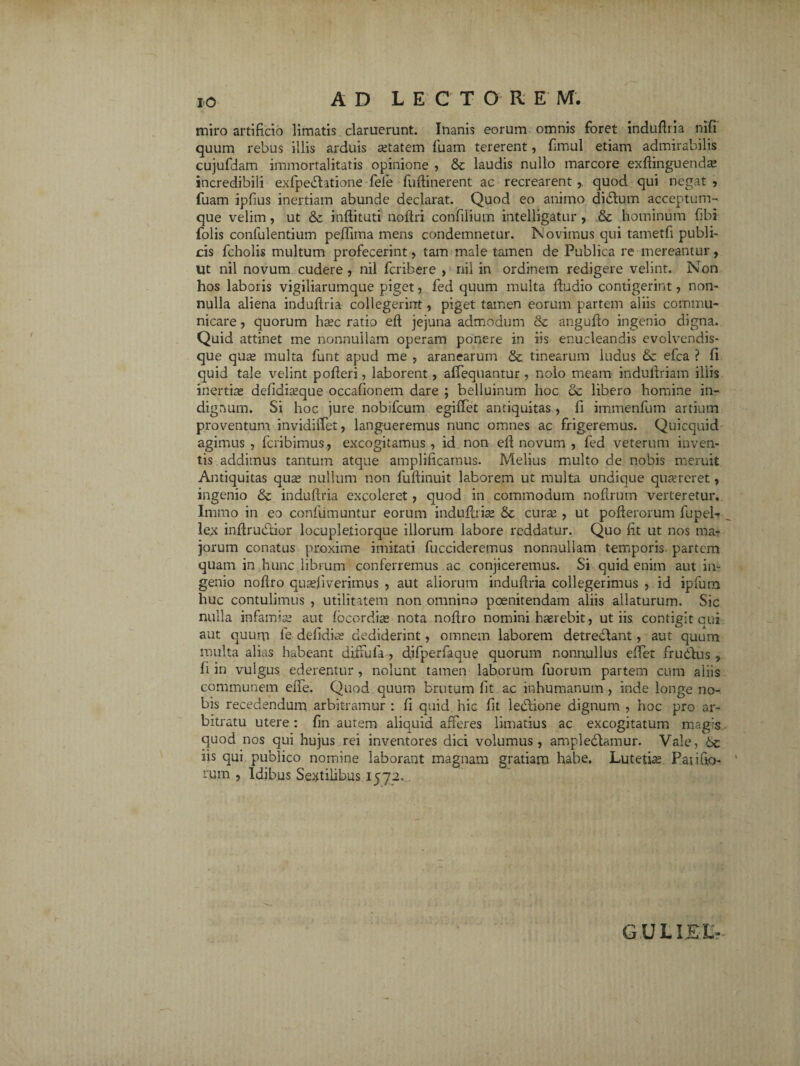 miro artificio limatis claruerunt. Inanis eorum omnis foret indudria nifi quum rebus illis arduis aetatem fuam tererent, dmul etiam admirabilis cujufdam immortalitatis opinione , & laudis nullo marcore exdinguend^ incredibili exfpedlatione fele fudinerent ac recrearent,, quod qui negat, fuam ipfius inertiam abunde declarat. Quod eo animo didlum acceptum¬ que velim, ut &c indit uti nodri confilium intelligatur, & hominum fibi folis conlulentium pejdima mens condemnetur. Novimus qui tametfi publi¬ cis fcholis multum profecerint, tam male tamen de Publica re mereantur, Ut nil novum cudere , nil fcribere , nil in ordinem redigere velint. Non hos laboris vigiliarumque piget, fed quum multa dudio contigerint, non¬ nulla aliena indudria collegerint, piget tamen eorum partem aliis commu¬ nicare , quorum ha;c ratio eft jejuna admodum & angudo ingenio digna. Quid attinet me nonnullam operam ponere in iis enucleandis evolvendis- que qua; multa funt apud me , aranearum & tinearum ludus efca ? fi quid tale velint poderi, laborent, affequantur , nolo meam induffriam illis inertia; defidiseque occafionem dare ; belluinum hoc 6c libero homine in¬ dignum. Si hoc jure nobifcum egiffet antiquitas , fi immenfum artium proventum invidiffet, langueremus nunc omnes ac frigeremus. Quicquid agimus, fcribimus, excogitamus, id non ed novum , fed veterum inven¬ tis addimus tantum atque amplificamus. Melius multo de nobis meruit Antiquitas qua; nullum non fudinuit laborem ut multa undique qusereret, ingenio & indudria excoleret, quod in commodum noftrum verteretur, Immo in eo confumuntur eorum indudria; & cura;, ut poderorum fupel-„ lex indru&ior locupletiorque illorum labore reddatur. Quo fit ut nos ma¬ jorum conatus proxime imitati fuccideremus nonnullam temporis partem quam in hunc librum conferremus ac conjiceremus. Si quid enim aut in¬ genio nodro quadiverimus , aut aliorum indudria collegerimus , id ipfura huc contulimus , utilitatem non omnino poenitendam aliis allaturum. Sic nulla infamia; aut focprdia; nota nodro nomini haerebit, ut iis contigit cui aut quum fe defidiae dediderint, omnem laborem detredlant, aut quum multa alias habeant diffula , difperfaque quorum nonnullus edet frudius , fi in vulgus ederentur, nolunt tamen laborum fuorum partem cum aliis communem eiTe. Quod quum brutum fit ac inhumanum , inde longe no¬ bis recedendum arbitramur : fi quid hic fit leblione dignum , hoc pro ar¬ bitratu utere: fin autem aliquid afferes limatius ac excogitatum magis quod nos qui hujus rei inventores dici volumus, ampledtamur. Vale, iis qui publico nomine laborant magnam gratiam habe. Lutetia; Paiifio- i‘um , Idibus Sextilibus 1572. G U L IJ£L-