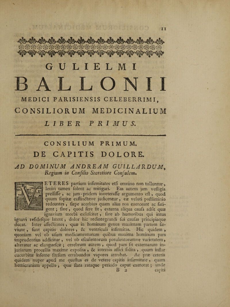 GULIELMI A L L O N MEDICI PARISIENSIS CELEBER.RIMI, CONSILIORUM MEDICINALIUM LIBER PRIMUS. , mm mmmm.. ..■*' ■ ■ ■ ■■ ■ » 1 1 ■■ .n in ■ U, .r ■■ ■ i CONSILIUM PRIMUM. DE CAPITIS DOLORE. AD DOMINUM ANDREAM GUILLARDUM, Regium in Conftlio Secretiore Conjulem. E T E R E S partium infirmitates etfi omnino non tolluntur , leniri tamen folent ac mitigari. Eas autem jam vefiigia prelfifie , ac jam - pridem inveteralfe argumento efl, quod quum fopitte exftindlarve judicentur , ex veluti poflliminio redeuntes , faspe acerbius quam alias nos exerceant ac fati¬ gent ; five , quod fere fit, externa aliqua caufa adfit qute ignaviam morbi exfufcitet , five ab humoribus qui intus ignavi refidefque latent , dolor hic redintegrandi fui caulas principiaque ducat. Inter affedliones , qute in hominum genus maximam partem fie- viunt , funt capitis dolores , & ventriculi infirmitas. Hic quidem , quoniam vel ob ufum medicamentorum quibus maxima hominum pars imprudentius addicitur , vel ob efculentorum potulentorumve varietatem, alteratur ac elanguefcit; cerebrum autem , quod pars fit externarum in¬ juriarum procellis maxime expolita , & internis affici fblita , quum inlfar cucurbita; inferne furfum errabundos vapores attrahat. Ac pra; ceteris quidem nuper apud me queftus es de vetere capitis infirmitate , quam hemicraniam appello , qute flata rataque periodo caput exerceat ; unde B 2 capiti