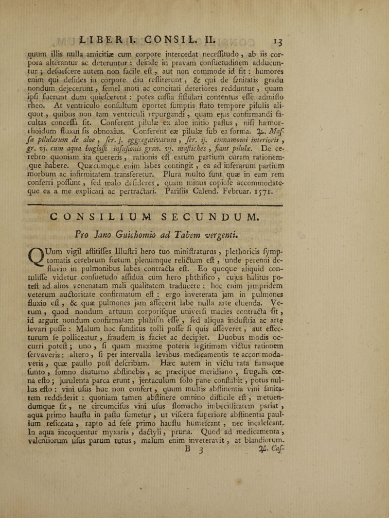 quum illis nulla amicitia: cum corpore intercedat neceflitudo , ab iis cor¬ pora alterantur ac deteruntur : deinde in pravam confuetudinem adducun¬ tur ; defuefcere autem non facile eft y aut non commode id fit : humores enim qui defides in corpore diu refliterunt , & qui de finitatis gradu nondum dejecerunt , femel moti ac concitati deteriores redduntur , quam ipfi fuerunt dum quiefeerent : potes caflia fifluiari contentus effe admifio rheo. At ventriculo confultum oportet fumptis flato tempore pilulis ali¬ quot , quibus non tam ventriculi repurgandi 9 quam ejus confirmandi fa¬ cultas concefla fit. Conferent pilulae ex aloe initio pafius , nifi hamor- lhoidum fluxui fis obnoxius. Conferent ea: pilulae fub ea forma. Jp. Maf- fce pilularum de aloe , fer. j. aggregativarum , fer. ij. cinnamomi interioris , gr. vj. cum aqua buglojji infufionis grati, vj. maftiches , fiant pilulae. De ce¬ rebro quoniam ita quereris, rationis efl earum partium curam rationem¬ que habere. Quacumque enim labes contingit , ea ad inferarum partium morbum ac infirmitatem transferetur. Plura multo funt qua: in eam rem conferri poliunt , fed malo delideres , quam minus copide acccmmodate- que ea a me explicari ac pertractari. Parifiis Calend. Februar. 1571. CONSILIUM SECUNDUM. Pro Jano Gukhomio ad Tabem vergenti, QUum vigil aflitiffes llluflri hero tuo minifiraturus , plethoricis fymp- tomatis cerebrum foetum plenumque relidum efl: , unde perenni de¬ fluvio in pulmonibus labes contrada efl. Eo quoque aliquid con- tuliffe videtur confuetudo aflidua cum hero phthifico , cujus halitus po- teft ad alios venenatam mali qualitatem traducere : hoc enim jampridem veterum audoritate confirmatum efl : ergo inveterata jam in pulmones fluxio efl:, & qua: pulmones jam affecerit labe nulla arte eluenda. Ve¬ rum , quod nondum artuum corporifque univeili macies contrada fit , id arguit nondum confirmatam phthifin effe , fed aliqua indufiria ac arte levari pofie : Malum hoc funditus tolli pofle fi quis affeveret, aut effec¬ turum fe polliceatur , fraudem is faciet ac decipiet. Duobus modis oc¬ curri potefl ; uno , fi quam maxime poteris legitimam vidus rationem fervaveris: altero , fi per intervalla levibus medicamentis te accon moda- veris > qua: paullo poft deferibam. Ha:c autem in vidu rata fiimaque funto , fomno diuturno abftinebis , ac pnecipue meridiano , frugalis cce- na eflo ; jurulenta parca erunt, jentaculum folo pane conflabit, potus nul¬ lus efto : vini ufus huc non confert , quum multis abfiinentia vini lanita- tem reddiderit : quoniam tamc-n abflinere omnino difficile efl , iretuen- dumque fit, ne circumcifus vini ufus flomacho imbecillitatem pariat , aqua primo liauflu in paftu fumetur , ut vifcera fuperiore abfiinentia paul- lum refiocata > rapto ad fefe primo hauflu humefeant , nec incalelcant. In aqua incoquentur myxaria , dadyli , pruna. Quod ad medicamenta, valendorum ufus parum tutus, malum enim inveteravit, at blandiorum. B 3 Ofi. Cajfi