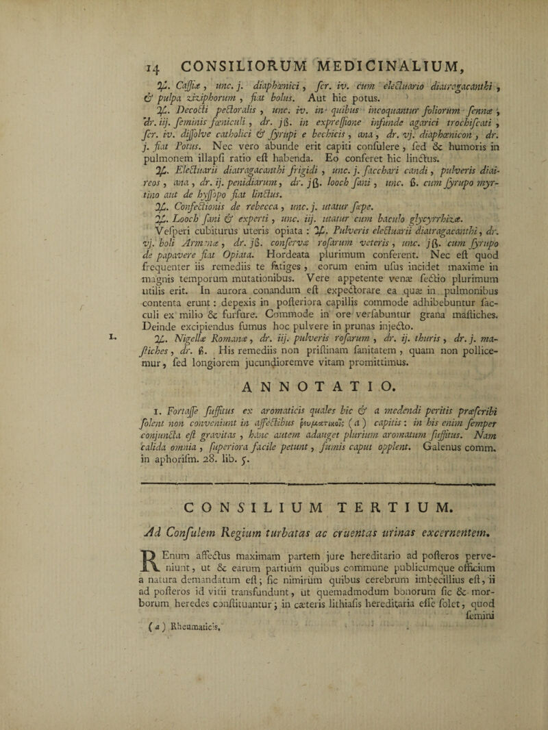 Of. CaJJu , une. j. diaphxnici, fer. iv. cum eleduario diatragacanthi , & pulpa zxuphorum , fiat bolus. Aut hic potus. 'Jf. I) dcodi perioralis , une. iv. in* quibus incoquantur foliorum fennee J, 'dr. ii], feminis fxniculi , z/r. jg. m expreffione infunde agarici trochifcati , fer. iv. dijfolve catholici & Jyrupi e bechicis , , z/r. vj. diaphcenicon , dr. j. fiat Fotus. Nec vero abunde erit capiti confulere , fed <3c humoris in pulmonem illapfi ratio efl habenda. Eo conferet hic lindtus. Eleduarii diatragacanthi frigidi , une. j. facchari candi, pulveris di ai- reos , ana , dr. ij. penidiarum, dr. j^. looch fani , «;zr. fi. cum fyrupo myr- tino aut de hgfiopo fiat Indus. Ofi. Confectionis de rebecca , une. j. utatur fepe. Looch fani & experti , unc. iij. utatur cum baculo glycyrrhiz.ee. Vefperi cubiturus uteris opiata : 'If. Pulveris eleduarii diatragacanthi, dr. vj. boli Armnict, dr. jg. conferva rofarum veteris , zzzzc. jfi. fyrupo de papavere fiat Opiata. Hordeata plurimum conferent. Nec eft quod frequenter iis remediis te fatiges , eorum enim ufus incidet maxime in magnis temporum mutationibus. Vere appetente vense fedtio plurimum utilis erit. In aurora conandum eft expedtorare ea qua; in pulmonibus contenta erunt: depexis in pofteriora capillis commode adhibebuntur 1'ac- culi ex milio & furfure. Commode in ore verfabuntur grana mafliches. Deinde excipiendus fumus hoc pulvere in prunas inje&o. 1g. Nigelle Romance , dr. iij. pulveris rofarum , dr. ij. thuris , dr. j. ma- fiches, dr. fi. Idis remediis non priflinam fanitatem , quam non pollice¬ mur, fed longiorem jucundioremve vitam promittimus. ANNOTATIO. i. Fortajje fujfitus ex aromaticis quales hic & a medendi peritis praferibi folent non conveniunt in afeclibus fufa-annoi; (a) capitis: in his enim femper conjunda eft gravitas , hanc autem adauget plurium aromatum fujfitus. Nam calida omnia , fuperiora facile petunt, fumis caput opplent. Galenus comm, in aphorifm. 28. lib. 5. CONSILIUM TERTIUM. u4d Confutem Regium turbatas ac cruentas urinas excernentem• REnum afledtus maximam partem jure hereditario ad pofleros perve¬ niunt , ut earum partium quibus commune publicumque officium a natura demandatum efd; hc nimirum quibus cerebrum imbecillius eft,'ii ad pofleros id vitii transfundunt, ut quemadmodum bonorum fic & mor¬ borum heredes conflituantur; in c&teris lithiafis hereditaria effe folet, quod femini (a) Rheumaticis,* i • .