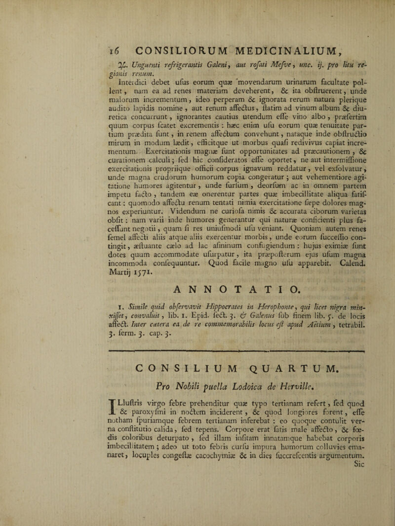 'IjL. Unguenti refrigerantis Galeni , aut rofati Mcfve, une. ij. pro litu re- gionis renum. interdici debet ufus eorum qua» 'movendarum urinarum facultate pol¬ lent , nam ea ad renes materiam deveherent, & ita obfiruerent, unde malorum incrementum, ideo perperam 8c ignorata rerum natura plerique audito lapidis nomine , aut renum affedus, fiatim ad vinum album 8c diu¬ retica concurrunt, ignorantes cautius utendum efle vino albo , prasfertim quum corpus fcatet excrementis : hasc enim ufu eorum quas tenuitate par¬ tium prodita funt, in renem affectum convehunt, nataque inde obffrudio mirum in modum lasdit, efficitque ut morbus quafi redivivus capiat incre¬ mentum. Exercitationis magnas funt opportunitates ad pr^cautionem , 8c curationem calculi; fed hic confideratos elfe oportet, ne aut intermiffione exercitationis propriique officii corpus ignavum reddatur, vel exfolvatur, unde magna crudorum humorum copia congeratur ; aut vehementiore agi¬ tatione humores agitentur, unde furfum , deorfum ac in omnem partem impetu Edo , tandem ese onerentur partes quas imbecillitate aliqua fatifi eant: quomodo affedbu renum tentati nimia exercitatione faspe dolores mag¬ nos experiuntur. Videndum ne curiofa nimis 8c accurata ciborum varietas obfit: nam varii inde humores generantur qui naturae conficienti plus fa- ceffunt negotii, quam fi res uniufmodi ufu veniant. Quoniam autem renes femel affedi aliis atque aliis exercentur morbis, unde eorum fucceffio con¬ tingit , asftuante caslo ad lac afininum confugiendum : hujus eximise funt dotes quum accommodate ufurpatur, ita prsepcfterum ejus ufum magna incommoda coniequuntur. Quod facile magno ufu apparebit. Calend. Martij 1571* ANNOTATIO. I. Simile quid observavit Hippocrates in Hcrophonte, qui licet nigra min- xijfet, convaluit, lib. 1. Epid. fed. 7t. <& Galenus lub finem lib. y. de locis affed. Inter ccetera ea de re commemorabilis locus eji apud Aetium , tetrabil. 3. ferm. 3. cap. 3. CONSILIUM QUARTUM. Pro Nobili puella Lodoica de Herville• ILluffiis virgo febre prehenditur quas typo tertianam refert, fed quod & paroxyfmi in nodem inciderent , & quod longiores forent, effe notham fpuriamque febrem tertianam inferebat : eo quoque contulit ver¬ na conftitutio calida, fed tepens. Corpore erat fatis male afFedo, & foe¬ dis coloribus deturpato , fed illam infitam innatamque habebat corporis imbecillitatem; adeo ut toto febris curfu impura humorum colluvies ema¬ naret , locuples congeftas cacochymias 6c in dies fuccrefcentis argumentum.