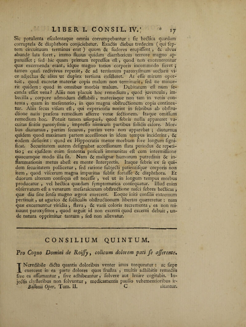 Sic potulenta efculentaque omnia corrumpebantur : fic hedfica quaedam corruptela & diaphthora conjiciebatur. Exadlis diebus tredecim ( qui fep- tem circuituum terminus erat ) quum 6c fudores erupilTent , & alvus abunde lata foret, immo fluxus quidam diarrhoeicus terrore magno ap- paruiflet ; fed hic quam primum repreflus eft , quod non excernerentur quae excernenda erant, idque magno totius corporis incommodo fieret ; tamen quafi redivivus repetiit, 6c ad tertianum paroxyfmum audtarii vi¬ ce adjedtus & alius ut duplex tertiana exfifteret. At efie mirum opor¬ tuit, quod excreta* materiae copia malum non terminant, fed ne minue¬ rit quidem: quod in omnibus morbis malum. Dubitatum eft num fe- canda eftetvena? Aliis non placuit hoc remedium, quod juvencula, im¬ becilla , corpore admodum difflabili, materiaque non tam in venis con¬ tenta , quam in mefenterio, in quo magna obftrudtionum copia continea¬ tur. Aliis fecus vifum eft, qui experientia norint in febribus ab obftru- dlione natis praefens remedium afferre venae fedlionem. Itaque omiflum remedium hoc. Potuit tamen ufurpari, quod febris nulla appareret va¬ cuitas finitis paroxyfmis , impreflo nimirum partibus folidis calore. Mor¬ bus diuturnus, partim fecurus, partim vero non apparebat ; diuturnus quidem quod maximam partem accefliones in idem tempus inciderint, eodem defierint: quod ex Hippocratis mente morbum fore longum figni- ficat. Securitatem autem defignabat acceflionum flata periodus 8c repeti¬ tio ; ex ejufdem enim fententia periculi immunitas eft cum intermiflione quocumque modo illa fit. Nam & maligna humorum putredinis & in¬ flammationis metus abeft ex mente Interpretis. Itaque febris ex fe qui¬ dem fecuritatem pollicetur , fed ratione fubjedti patientifque corporis non item , quod vifcerum magna impuritas fubfit fortafle & diaphthora. Et duorum alterum confequi eft necefle , vel ut in longum tempus morbus producatur , vel hedtica quaedam fymptomatica confequatur. Illud enim obfervatum -eft a venarum mefaraicarum obftrudtione nafci febres hedticas , quse diu fine fenfu magno aegros exercent. Eoque initi confilii extremum pertinuit, ut agarico & folliculis obftrudtionum libertas quaereretur : nam quae excernuntur viridia , flava, & varii coloris recrementa , ea non mi¬ nuunt paroxyfmos , quod arguit id non excerni quod excerni debuit, un¬ de natura opprimitur tantum , fed non allevatur. CONSILIUM QUINTUM. Pro Coquo Domini de RoiJJy, colicum dolorem -pati fe afferente• INcredibile didlu quantis doloribus venter imus torqueatur : ac faepe exercent in ea parte dolores quos fruftra , multis adhibitis remediis five ea aflumantur , five adhibeantur, folvere aut lenire cogitabis. In- jedtis clyfteribus non folvuntur , medicamentis paullo vehementioribus ir- Ballmii Oper, Tom. II. C litantur.