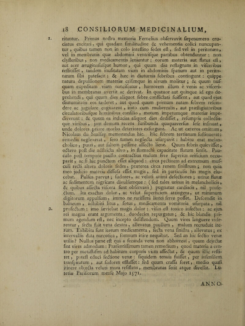 i* ritantur. Primus noflra memoria Fernelius obfiervavit fiepenumero cru¬ ciatus excitari, qui quadam fimilitudine & vehementia colici nuncupan¬ tur , quibus tamen non in colo inteflino fedes efl , fed vel in peritonaeo, vel in membranis qua; abdomini ventrifque partibus obtenduntur : non clyfleribus , non medicamentis leniuntur : eorum materia aut flatus efl, aut acer asruginofufque humor , qui quum diu reftagnans in vifceribus reflitiflet , tandem inufitatam viam in abdominis fpatium aut in perito¬ neum fibi patefacit : & hasc in diuturnis febribus contingunt : quippe natura depulfionem materie crifimque in alvum molitur ; & quum nuf quam expeditam viam nancifcatur, humorem illum e venis ac vifceri¬ bus in membranas avertit ac derivat. In quatuor aut quinque id ego de¬ prehendi , qui quum dies aliquot febre confiiblati fuiflent, aut quod ejus diuturnitatis eos tasderet , aut quod quum primum natam febrem refcin- dere ac jugulare cogitarent , inito cum mulierculis, aut prasfligiatoribus circulatoribufque hominibus confilio , motum impetumque materie impe¬ diverunt : & quum ea inducias aliquot dies dediflet, refumptis colleblis- que viribus, jam demum recens furibunda quaquaverfus fefe inflnuat, unde dolores priore morbo deteriores exfurgunt. Ac ut ceteros omittam, Nicolaus du Sauifay memorandus hic. Hic febrem tertianam fuflinuerat: remedia neglexerat , fero tamen neglefla ufurpavit : habitu erat melan¬ cholico , putri, aut faltem peflime afleblo liene. Quum febris quieviflet, odlavo poft die adflridla alvo , in Aomachi capacitate flatum fenfit. Pau¬ culo pofl tempore paullo contrablius malum fere fuperius orificium occu¬ pavit , ac fi hic punblum efle.t aliquod : circa pedlinem ad extremum muf- culi redii altera doloris fedes, prasterea circa renem finiflrum ; non quia meo judicio materia diffufa eftet magis , fed in particulis his magis elu¬ cebat. Pullus parvus ; ludores, ac veluti animi defedliones ; urinae flavae ac fedimentum nigricans divulfumque : (fed tales urinas in melancholicis> quibus affedla vifcera funt obfervavi ) pugnatur cardiacis , nil profe- dlum. Ita exadlus dolor , ac velut fuperficiem attingens, ut minimum digitorum appulfum , immo ne rariflimi lintei ferre poflet. Defcendit in. balneum , adhibiti litus , fotus, medicamenta vomitoria ufurpata , nil 2. profedlum : imo fasviebat magis dolor : vilus efl toxico infedlus: ac ejus rei magna erant argumenta : duodecies repurgatus ; & hic blandis pri¬ mum agendum efl, nec incepto defiftendum. Quum vires languere vide¬ rentur , fedla fuit vena dextra, allevatus paaullum , malum recruduit ite¬ rum. Exhibita funt iterum medicamenta , febla vena finifira , allevatus; ex intervallis data narcotica , fiornnum inire nequibat. Sed an hic fedlio vena; utilis? Nullus pane efl qui a fecanda vena non abhorreat, quum dejecla; fint vires admodum : Prasfentiflimum tamen remedium, quod materia a cen¬ tro per metaflafim ad habitum corporis viam affeflat, & quum illic redi- tet , potefl educi feblione venas: fiquidem tenuis fuiflet, per infenfilem tranfpiratum , aut fudores efflaffet: fed quum crafla foret, medio quali itinere ob;e<5la veluti mora refiflens, membranas ferit atque divellit. Lu¬ tetiae Pariliorum menfe Majo 1571. AN N Gr