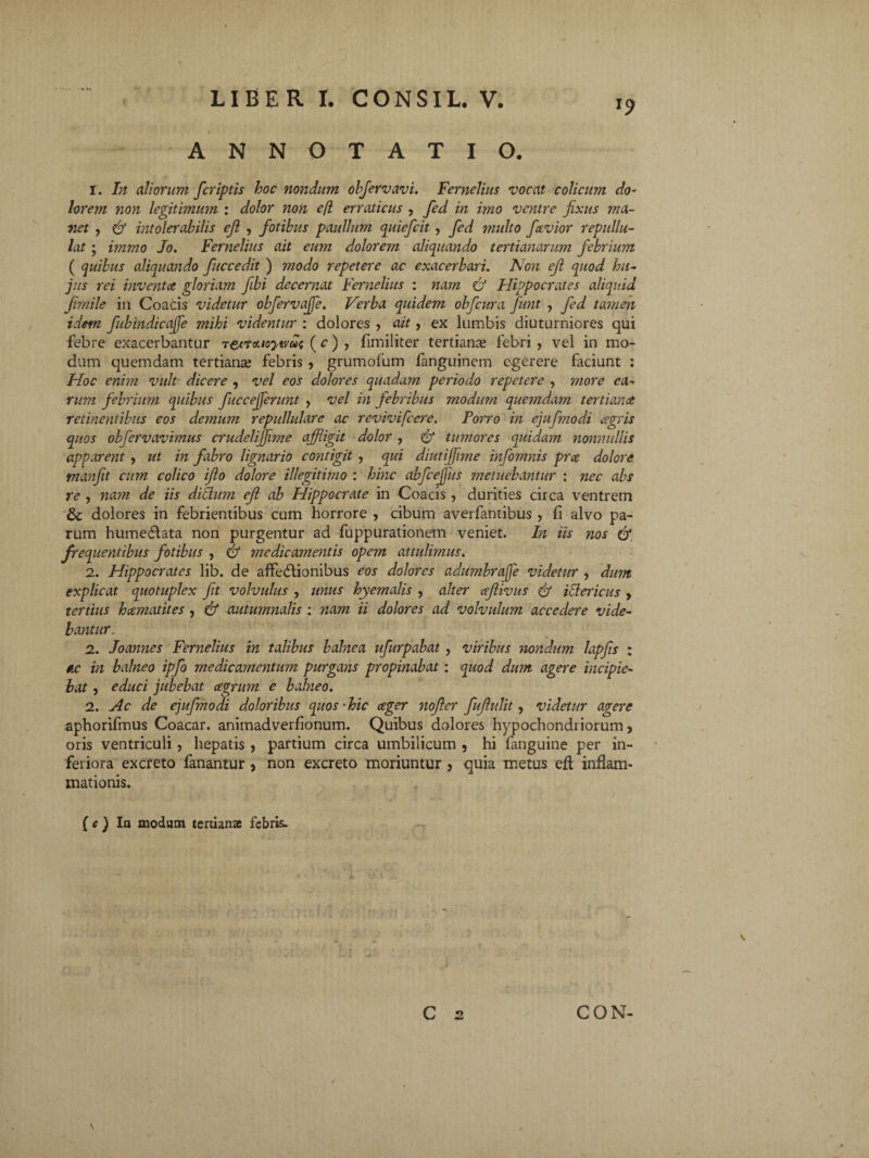 I ANNOTATIO. r. In aliorum fcriptis hoc nondum objervavi. Fernelius vocat colicum do- lorem non legitimum : dolor non ejl erraticus , fed in imo ventre fixus ma¬ net , intolerabilis ejl , fiotibus paullum quiefcit , fed inulto fcevior repullu¬ lat ; immo Jo. Fernelius ait eum dolorem aliquando tertianarum febrium ( quibus aliquando fuccedit ) modo repetere ac exacerbari. Non ejl quod hu¬ jus rei inventa gloriam fibi decernat Fernelius : nam & Hippocrates aliquid Jimile in Coacis videtur obfervaffe. Verba quidem obfcura fiunt , fed tamen idem fubindicajje mihi videntur : dolores , ait, ex lambis diuturniores qui febre exacerbantur re/touoytvui; ( c) , fimiliter tertianas febri , vel in mo¬ dum quemdam tertianae febris , grumofum fanguinem egerere faciunt : Hoc enim vult dicere , vel eos dolores quadam periodo repetere , more ea¬ rum febrium quibus fuccejferunt , vel in febribus modum quemdam tertiana retinentibus eos demum repullulare ac revivifcere. Porro in ejufmodi agris quos obfervavimus crudelifflme affligit dolor , & tumores quidam nonni diis apparent , ut in fabro lignario contigit , qui diutifflme infomnis pra dolore tnanfit cum colico ifio dolore illegitimo : hinc abfcejjiis metuebantur : nec abs re , nam de iis ditium ejl ab Hippocrate in Coacis, durities circa ventrem & dolores in febrientibus cum horrore , cibum averfantibus , fi alvo pa¬ rum humediata non purgentur ad fuppurationem veniet. In iis nos & frequentibus fotibus , & medicamentis opem attulimus. 2. Hippocrates lib. de affedlionibus eos dolores adumbrafe videtur , dum explicat quotuplex fit volvulus , unus hyemalis , alter afiivus ici ericiis , tertius hamatites , & autumnalis : nam ii dolores ad volvulum accedere vide¬ bantur. 2. Joannes Fernelius in talibus balnea ufurpabat , viribus nondum lapfis ; ac in balneo ipfo medicamentum purgans propinabat: quod dum agere incipie¬ bat , educi jubebat cegrum e balneo. 2. Ac de ejufmodi doloribus quos -hic ceger nofier fujlulit, videtur agere aphorifmus Coacar. animadverfionum. Quibus dolores hypochondriorum, oris ventriculi , hepatis , partium circa umbilicum , hi fanguine per in¬ feriora excreto fanantur , non excreto moriuntur , quia metus eft inflam¬ mationis. • : ■ i j , y. v . ) ( e ) In modum tertianae febris. C 2 CON-