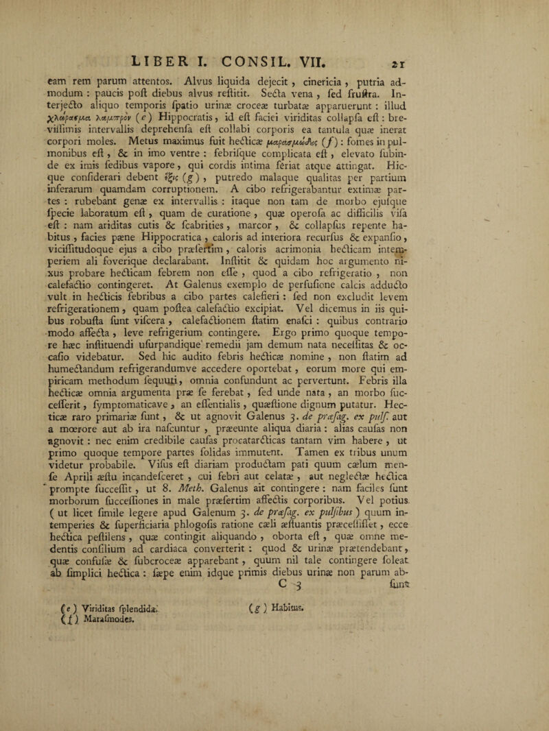 ir eam rem parum attentos. Alvus liquida dejecit , cinericia , putria ad¬ modum : paucis poli diebus alvus reflitit. Sedta vena , fed fruftra. In- terjedfco aliquo temporis fpatio urinae croceas turbata; apparuerunt : illud X^dpotf/Mi Xot/x7rpov (e) Hippocratis, id eft faciei viriditas collapfa eft: bre- viffitnis intervallis deprehenfa eft collabi corporis ea tantula qua; inerat corpori moles. Metus maximus fuit hedica; pctpcur/uw&i; (/): fomes in pul¬ monibus eft , & in imo ventre : febrifque complicata eft , elevato fubin- de ex imis fedibus vapore , qui cordis intima feriat atque attingat. Hic- que confiderari debent tfys (g) , putredo malaque qualitas per partium inferarum quamdam corruptionem. A cibo refrigerabantur extima; par¬ tes : rubebant genas ex intervallis : itaque non tam de morbo ejulque fpecie laboratum eft , quam de curatione , qua; operofa ac difficilis vila eft : nam ariditas cutis & fcabrities , marcor , collapfus repente ha¬ bitus , facies pasne Hippocratica , caloris ad interiora recurfus &c expanfio, viciffitudoque ejus a cibo pradertim , caloris acrimonia hedicam intem¬ periem ali foverique declarabant. Inftitit &: quidam hoc argumento ni¬ xus probare hedicam febrem non effie , quod a cibo refrigeratio , non calefadio contingeret. At Galenus exemplo de perfufione calcis addudo vult in hedicis febribus a cibo partes calefieri : fed non excludit levem refrigerationem, quam poftea calefadio excipiat. Vel dicemus in iis qui¬ bus robufta funt vifcera , calefadionem ftatim enafci : quibus contrario modo affeda , leve refrigerium contingere. Ergo primo quoque tempo¬ re hac inftituendi ufurpandique’ remedii jam demum nata neceliitas oc- cafio videbatur. Sed hic audito febris hedlicas nomine , non ftatim ad humedandum refrigerandumve accedere oportebat , eorum more qui em¬ piricam methodum lequuti, omnia confundunt ac pervertunt. Febris illa hedica; omnia argumenta pras fe ferebat , fed unde nata , an morbo fuc- cefferit, fymptomaticave , an eftentialis, quaeftione dignum putatur. Hec- ticse raro primaria; funt, & ut agnovit Galenus 3. de prcefag. ex puf aut a moerore aut ab ira nafcuntur , praseunte aliqua diaria : alias caufas non agnovit : nec enim credibile caufas procatardicas tantam vim habere , ut primo quoque tempore partes folidas immutent. Tamen ex tribus unum videtur probabile. Vifus eft diariam produdam pati quum caslum men- fe Aprili asftu incandefceret , cui febri aut celata; , aut negledbs hedica ’ prompte fucceffit, ut 8. Meth. Galenus ait contingere : nam faciles funt morborum fucceffiones in male praefertim affedis corporibus. Vel potius ( ut licet fimile legere apud Galenum 3. de prcefag. ex pulfibus) quum in¬ temperies St fuperficiaria phlogofis ratione caeli aeftuantis praeceliiffiet, ecce hedica peftilens , quae contingit aliquando , oborta eft , qua; omne me- dentis confilium ad cardiaca converterit ; quod St urina; praetendebant, qua; confufie St fubcroceae apparebant , quum nil tale contingere foleat ab fimplici hedica : faepe enim idque primis diebus urina; non parum ab- C 3 funt (e) Viriditas fplendidal Ci ) Habitus. ll) Maulmodes.