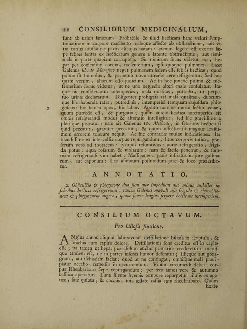 funt ab urinis fanorum. Probabile & illud hedticam hanc veluti fymp- tomaticam in corpore macilento maleque affedlo ab obftrudtione , aut vi¬ tio totius fubftantia; partis alicujus natam : etenim legere eft exoriri fe- pe febres lentas ex hedlicarum genere a latente obftrudlione , aut femi- mala in parte quapiam corruptela. Sic nimirum focus videtur cor , he¬ par per confenfum cordis , mefenterium , ipfi quoque pulmones. Licet Galenus libcde Marafmo neget pulmonem fedem efle febris hedlica; , quod pulmo fit humidus , & perpetuo novo attradlo aere refrigeretur.' Sed hoc quam verum , aliorum efto judicium. Ac in hoc juvene pulmo & me¬ fenterium focus videtur , ut ne uno negledlo alteri male confulatur. Ita¬ que hic confiderantur intemperies , mala qualitas , putredo , ut perpe¬ tuo urina; declararunt. Diligenter profligata eft mala qualitas , duorum- que hic habenda ratio, putredinis , intemperiei tamquam cujufdam phlo- goleos : hic tamen opus, hic labor. Audito nomine morbi fedlio vense , quum putredo eft , & purgatio ; quum autem hedlica intemperies eft omnis refrigerandi modus & alteratio intelligitur , fed hic gravilfime a plerifque peccatur : nam ait Galenus io. Afothodi, in febribus hedticis fi quid peccatur , graviter peccatur ; & quum affedlus fit magnus levifli- mum errorem tolerare nequit. Ac hic contrarias multa; indicationes. Ita blandiflime ex intervallis corpus repurgandum , litus corporis totius, pra®- fertitn vero ad thoracem .• fyrupus refumtivus : aura; refrigeratio , frigi¬ da; potus : aqua rofarum tk violarum : nam & facile penetrat , & fum- mam refrigerandi vim habet : Maftipanes : panis infriatus in jure gallina¬ rum , aut caponum : Lac afininum poflmodum jure loco prasfcribe- tur. ANNOTATIO. 2. Objlruclio & phlegmone duo funt qua impediunt quo minus audader in febribus hedicis refrigeremus : tamen Galenus mavult ufu frigida & obfrudio- nem & phlegmonem augere , quam finere longius ferpere heclicam intemperiem. CONSILIUM OCTAVUM. Pro biliofa fluxione. ANglus annos aliquot laboraverat deflillatione biliofa in fcoptula , & brachia cum capitis dolore. Deftillationis fons creditus eft in capite efle ; ita tamen ut hepar pra;calidum audior primarius crederetur : metufi que tandem eft, ne in partes inferas humor deferatur ; illicque aut gona- gram , aut ifchiadam faciat: quod ut ne contingat, omnifque mali prasri- piatur occafio , remediis iis occurrendum. Vinum circumcidi debet ; cor¬ pus Rheubarbaro fiepe repurgandum : per tres annos vere & autumno bafilica aperiatur. Luna filente hyemis tempore repurgetur pilulis ex aga- rico ? fine quibus, & cocciis: tota teftate caflia cum rheubarbaro. Quum fluxio