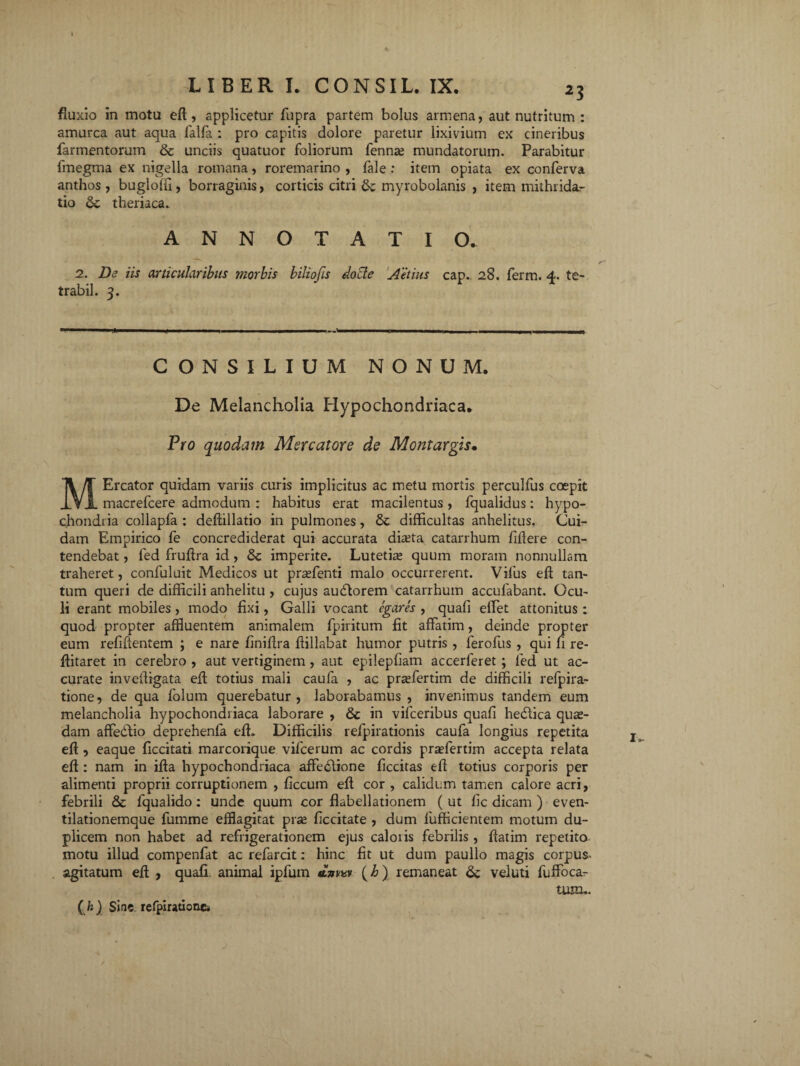 fluxio in motu ed, applicetur fupra partem bolus armena, aut nutritum : amurca aut aqua lalfa : pro capitis dolore paretur lixivium ex cineribus farmentorum & unciis quatuor foliorum fenna; mundatorum. Parabitur fmegma ex nigella romana, roremarino , fale : item opiata ex conferva anthos, bugloffi, borraginis, corticis citri &; myrobolanis , item mithrida.- tio dc theriaca. ANNOTATIO. 2. De iis articularibus morbis biliofis do cie Aetius cap. 28. ferm. 4. te- trabil. 3. CONSILIUM NONUM. De Melancholia Hypochondriaca. Pro quodam Mercatore de Montargis• MErcator quidam variis curis implicitus ac metu mortis perculfus coepit macrefcere admodum : habitus erat macilentus , fqualidus: hypo¬ chondria collapfa : dedillatio in pulmones, dt difficultas anhelitus. Cui¬ dam Empirico fe concrediderat qui accurata diteta catarrhum fidere con¬ tendebat , fed fruffia id , &c imperite. Lutetia» quum moram nonnullam traheret, confuluit Medicos ut praffenti malo occurrerent. Vifus ed tan¬ tum queri de difficili anhelitu , cujus audlorem catarrhum accufabant. Ocu¬ li erant mobiles , modo fixi, Galli vocant egares , quafi effiet attonitus : quod propter affluentem animalem fpiritum fit affatim, deinde propter eum reddentem ; e nare finidra dillabat humor putris , ferofus , qui fi re- ditaret in cerebro , aut vertiginem , aut epilepfiam accerferet ; fied ut ac¬ curate invedigata ed totius mali caufa , ac praffertim de difficili relpira- tione, de qua folum querebatur, laborabamus, invenimus tandem eum melancholia hypochondriaca laborare , & in vifceribus quafi hedlica qua¬ dam affedlio deprehenfa ed. Difficilis refpirationis caufa longius repetita ed , eaque ficcitati marcorique vifcerum ac cordis praefertim accepta relata ed : nam in ida hypochondriaca affedtione ficcitas ed totius corporis per alimenti proprii corruptionem , ficcum ed cor , calidum tamen calore acri, febrili & fqualido: unde quum cor flabellationem ( ut fic dicam ) even- tilationemque fumme efflagitat prse ficcitate , dum lufficientem motum du¬ plicem non habet ad refrigerationem ejus caloris febrilis , datim repetito motu illud compenfat ac refarcit: hinc fit ut dum paullo magis corpus- agitatum ed , quafi. animal ipfurn «tWv (h) remaneat &; veiuti fuffocar tum.. ( h ) Sine. refpiratiotiei