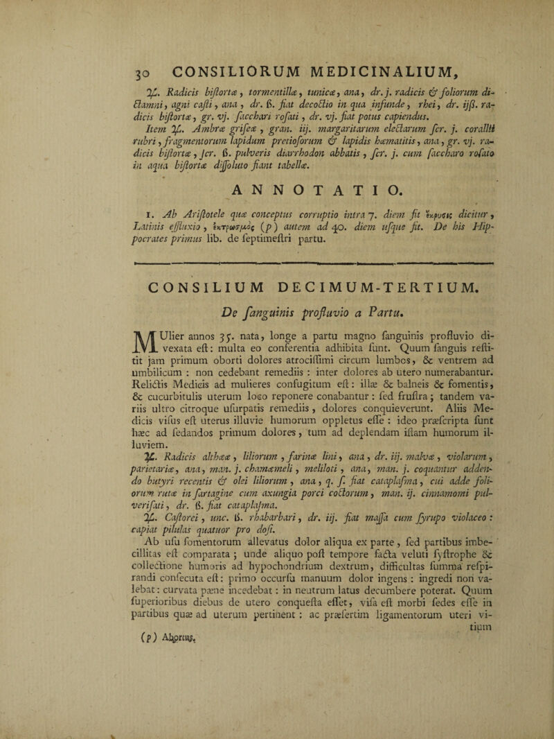 JJL. Radicis bijiortce , tormentilla, tunica, ana, dr.j. radicis & foliorum di- damni, agni cajli, ana , dr. fi. fiat decodio in qua infunde, rhei, dr. i]fi. ra¬ dicis biflorta, gr. vj. facchan rofati, dr. vj. fiat potus capiendus. Item 'Ifi. Ambra grifea , gran. iij. margaritarum eledarum fer. j. corallii rubri, fragmentorum lapidum pretio forum & lapidis hamatilis, ana, gr. vj. ra¬ dicis biflorta, Jcr. fi. pulveris diarrhodon abbatis , fer. j. cum faccharo rofato in aqua biflorta dijfoluto fiant tabella. ANNOTATIO. • ' ' 4 i. Ab Arijlotele qua conceptus corruptio intra 7. diem fit expusis dicitur, Latinis effluxio , sKT^ur/xof (p) autem ad qo. diem ufque fit. De his Hip¬ pocrates primus lib. de feptiineftri partu. »— ... ■>■■■■ ” >' —■■'■■ii -M ■ »■ . ■■ »■■■■■■ ■». 1 ■ m CONSILIUM DEC IMUM-TERTIUM. De /anguinis profluvio a Partu. MUlier annos 35. nata, longe a partu magno fanguinis profluvio di- vexata efl: multa eo conferentia adhibita funt. Quum fanguis refti- tit jam primum oborti dolores atrociflimi circum lumbos, & ventrem ad umbilicum : non cedebant remediis : inter dolores ab utero numerabantur. Relidtis Medicis ad mulieres confugitum efl: illa; & balneis & fomentis, & cucurbitulis uterum loco reponere conabantur : fed fruflra; tandem va¬ riis ultro citroque ufurpatis remediis , dolores conquieverunt. Aliis Me¬ dicis vifus efl uterus illuvie humorum oppletus effe : ideo praderipta funt htec ad fedandos primum dolores, tum ad deplendam iflam humorum il¬ luviem. !JL. Radicis althaa , liliorum , farina lini, ana , dr. iij. malva , violarum, parietaria, ana, man. j. chamameli, meliloti, ana, man. j. coquantur adden¬ do butyri recentis & olei liliorum , ana, q. f. fiat cataplafma, cui adde foli¬ orum ruta in fartagine cum axungia porci codorum, man. ij. cinnamomi pul¬ veri fati , dr. fi. jiat cataplajma. fjL. Caftorei, unc. fi. rhabarbari, dr. iij. fiat maffa cum fyrupo violaceo : capiat pilulas quatitor pro dofi. Ab ufu fomentorum allevatus dolor aliqua ex parte , fed partibus imbe¬ cillitas efl comparata ; unde aliquo pofl tempore fa£ta veluti fyflrophe dc collectione humoris ad hypochondrium dextrum, difficultas lumma' refpi- randi confecuta efl: primo occurfu manuum dolor ingens : ingredi non va¬ lebat : curvata psene incedebat: in neutrum latus decumbere poterat. Quum fuperioribus diebus de utero conquefla effiet, vifa efl morbi fedes effie in partibus qute ad uterum pertinent : ac pradertim ligamentorum uteri vi¬ tium (p) Abortus.
