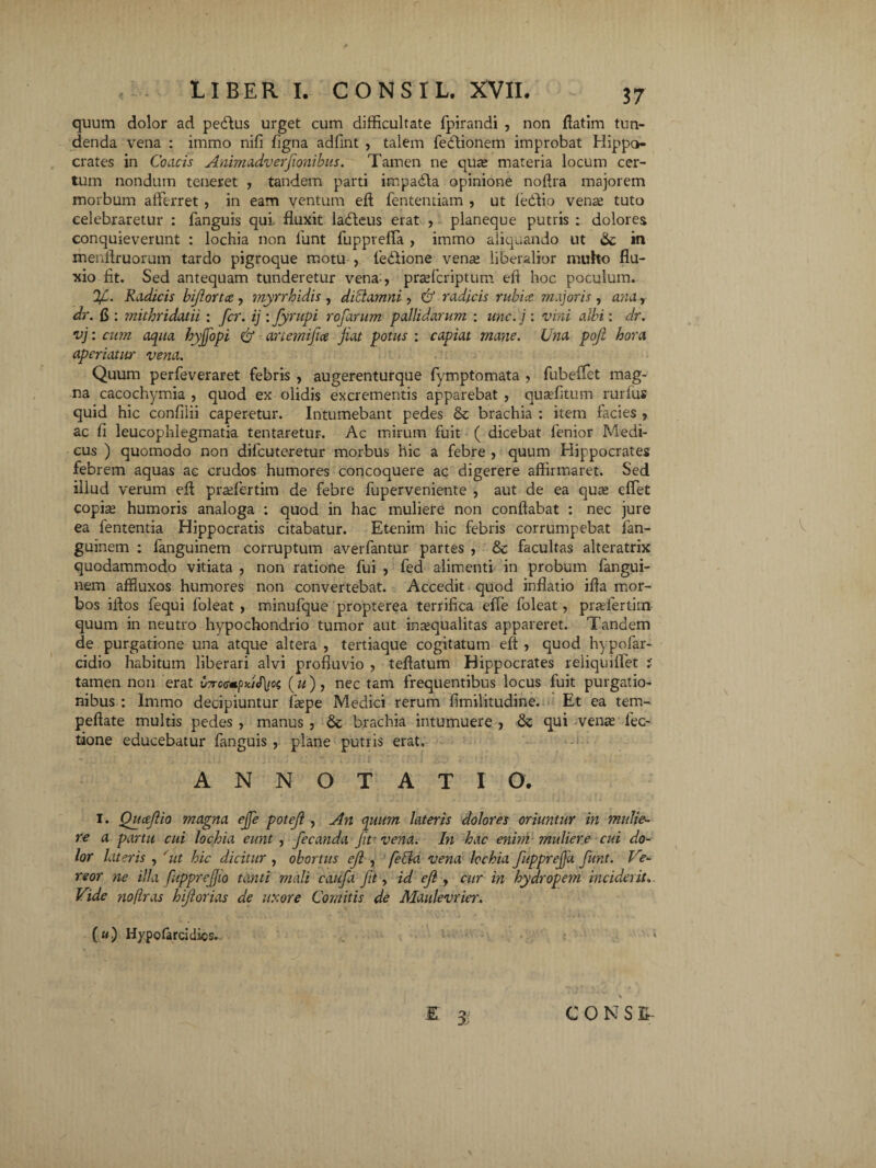 quum dolor ad pedtus urget cum difficultate fpirandi , non flatim tun¬ denda vena : immo nili Tigna adfint , talem fedtionem improbat Hippo¬ crates in Coacis Animadverfionibus. Tamen ne quas materia locum cer¬ tum nondum teneret , tandem parti impadta opinione noflra majorem morbum afferret , in eam ventum efl fententiam , ut ledlio vense tuto celebraretur : fanguis qui fluxit ladteus erat , planeque putris : dolores conquieverunt : lochia non funt Tuppveffi , immo aliquando ut 6c in menitruorum tardo pigroque motu , tediione vena; liberalior muho flu¬ xio fit. Sed antequam tunderetur vena-, praffcriptum eft hoc poculum. V- Radicis biflortce , myrrhidis , dictamni, & radicis rubice viajoris , ana, dr. fi : mithridatii : fer. ij : fyrupi rofarum pallidarum : une. j : vini albi: dr. vj: cum aqua hyjfopi anemifice jiat potus : capiat mane. Una poji hora aperiatur vena. Quum perTeveraret febris , augerenturque fymptomata , fubeffet mag¬ na cacochymia , quod ex olidis excrementis apparebat , quaffitum rurfus quid hic confilii caperetur. Intumebant pedes & brachia : item facies , ac li leucophlegmatia tentaretur. Ac mirum fuit ( dicebat lenior Medi¬ cus ) quomodo non diicuteretur morbus hic a febre , quum Hippocrates febrem aquas ac crudos humores concoquere ac digerere affirmaret. Sed illud verum efl praffertim de febre fuperveniente , aut de ea qua; effet copia; humoris analoga : quod in hac muliere non conflabat : nec jure ea fententia Hippocratis citabatur. Etenim hic febris corrumpebat fan- guinem : fanguinem corruptum averfantur partes , & facultas alteratrix quodammodo vitiata , non ratione fui , fed alimenti in probum fangui¬ nem aflluxos humores non convertebat. Accedit quod inflatio ifla mor¬ bos iftos fequi foleat , minufque propterea terrifica effe foleat, pradertim- quum in neutro hypochondrio tumor aut ina;qualitas appareret. Tandem de purgatione una atque altera , tertiaque cogitatum efl , quod hypofar- cidio habitum liberari alvi profluvio , teflatum Hippocrates reliquiffet i tamen non erat v7rc<s*pUS\io(, («), nec tam frequentibus locus fuit purgatio¬ nibus : Immo decipiuntur faepe Medici rerum flmilitudine. Et ea tem- peflate multis pedes , manus , brachia intumuere , & qui vena; lec¬ tione educebatur fanguis , plane putris erat. ANNOTATIO. I. Qucejlio magna effe poteji , An quum latens dolores oriuntur in mulieb¬ re a partu cui lochia eunt , fecanda fit'vena. In hac enim muliere cui do¬ lor lateris , 'ut hic dicitur , obortus eji , fella vena lochia fuppreffa funt. Ve* reor ne illa fuppreffio tanti mali caufa fit, id eji, cur in hydropem inciderit. Vide nofras hiflorias de uxore Comitis de Maulevrier. Hypofarcidics.. * £ Jj CONS Ti- \