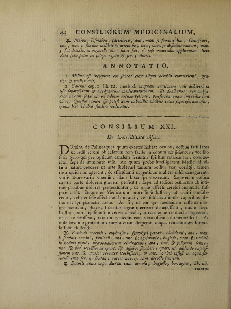 Malva, bifmalva , parietaria, ana, man. j: feminis Uni, foenugraci, una , une. j: florum meliloti <& artemifia, awa, man.j: abfmthii romani3 man. j: fiat decoctio in oxymelle diu : fotus fiat, 6* pofi materialia applicentur. Item data fape potio ex julepo rofato & fer. j. thuris. ANNOTATIO. i. Melius eji incoquere eos fuccos tior & melior erit. cum aliquo decollo convenienti, gra- 2. Galenus cap. i. lib. 12. method. magnam cautionem vult adhibet‘i in ufu foporoforum & anodynorum medicamentorum. Et Trallianus, non vulga¬ rem noxam fequi ait ex talium rerum potione, prcefertbn quum imbecillae fiunt, vires. Qitaejlio tamen ejfe potefl num imbecillis viribus tutus foporoforum ufus, quum haec viribus findere videantur. «.i CONSILIUM XXI. De imbecillitate vifus. DOmina de Pallueaquea quum exertos habeat oculos, eofque Tatis latos ut radii rerum objedlarum non facile in conum conjiciantur , nec fuo fatis gyro qui per opticum canalem feruntur fpiiitus retineantur: conque¬ ritur laepe de imminuto vifu. Ac quum probe intelligerent Medici id vi¬ tii a natura pendere ut arte lublevari tantum poflit, non corrigi, tamen ne aliquid non agerent, & efflagitanti urgentique mulieii nihil denegarent, variis atque variis remediis, illam bona fpe erexerunt. Saepe enim poffica capitis parte dolorem gravem perfentit: faepe ad radices oculorum ab inti¬ mis partibus dolores protenduntur , ut male affedli cerebri nonnulla fuf- picio adht. Itaque eo Medicorum proceffit induffria , ut capiti confule- retur , vel per fefe affedlo ac laboranti , vel fublatis aliunde vaporibus ple- thoricis fymptomatis audio. Ac fi , ut eos qui medicinam caffe 6c inte¬ gre fadlitant , decet, lubenter aegrae quaerenti denegaffent , quum faepe fruftra contra ejufmodi inveterata mala , a naturaque contradla pugnetur ; ut certe feciffent, non tot remediis eam vexavifient ac oneraviffent. At mifellorum aegrotantium morbi etiam deiperati aliqua remediorum formu¬ la funt eludendi. Foeniculi recentis , euphrafm, fymphyti petreei, chelidonii, ana , man. j. feminis ormini, fxniculi , ana , une. fi: agrimoniae, buglojji, man. 6: titrbiih in nodulo pofit i, myrobalanorum citrinarum , ana , une. fi: foliorum fennec, unc. jG: fiat decoGio- ad quart. iij: diffiolve facchari, quart. iij: addendo exprefi- fionem unc. G. agar ici recenter trochifcati, & unc. fi: rhei infufi in aqua fco¬ ni culi cum fer. ij: fiant ali : capiat unc. ij: cum decollo fxniculi. Decoiii unius capi alterati cum acetofa, buglojjb, borragine , lib. iiij: carnem.