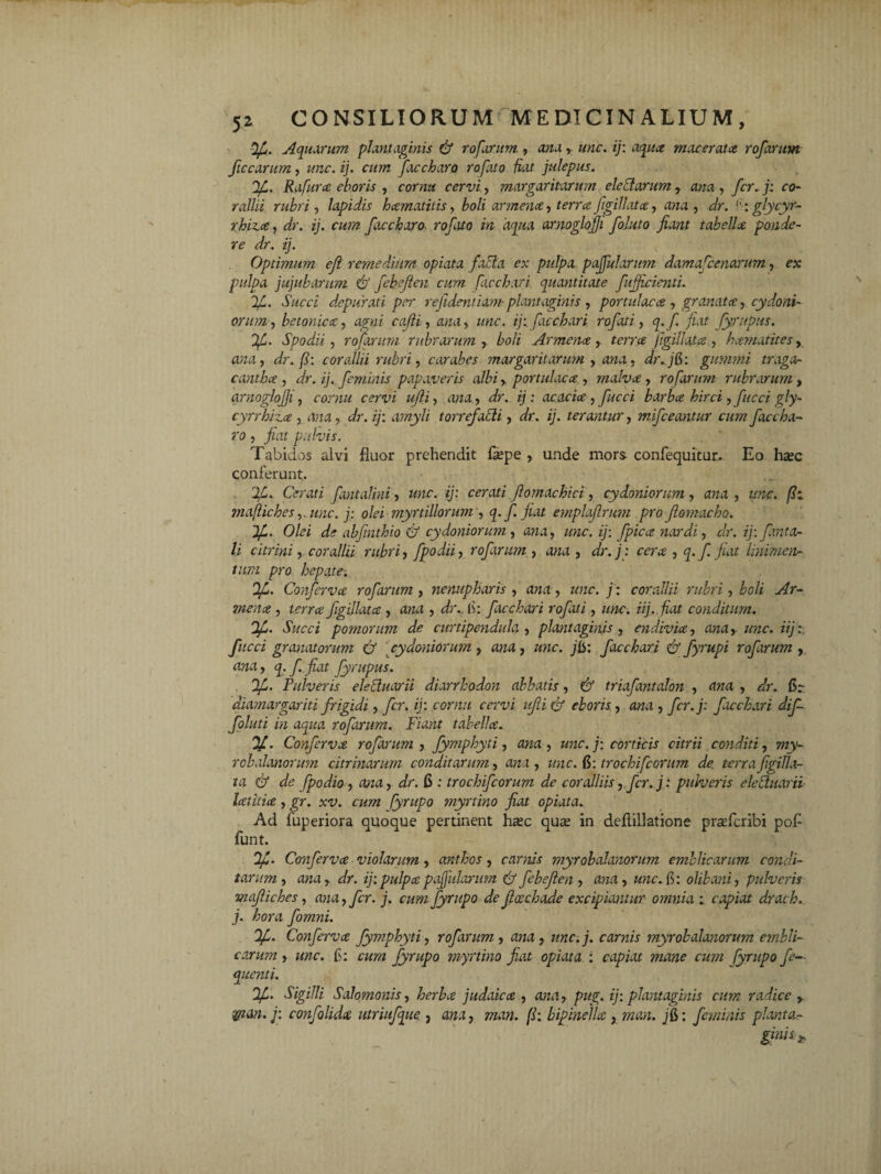 Aquarum plantaginis & rofarum , ana,, unc. ij: macerata rofarum ficcarum, z/zzc. ij. cum Jacchara rofato fiat julepus. 2C. Rafura eboris , cornu cervi, margaritarum eleflarum, , fer. j: co¬ rallii rubri, lapidis hamatilis, boli armena, terrafigillata, ana , Jr. h: glycyr- rhiza, ij. cum faccharo. ro/ii/o zVz daazi arnoglojji foluto fiant tabella ponde¬ re dr. ij. Optimum efi remedium opiata facta ex pulpa pajfularum damafienarum, oc pulpa jujubarum Cf febejien cum bacchari quantitate fujficienti. Succi depurati per re fidentiam- plantaginis , portulaca , granata, Cydoni¬ orum , betonica, ag*zz cafii, zwa, zmc. ij: facchari rofati, q. f. fiat fympus. Ofi. Spodii, rofarum rubrarum , boli Armena, terra figillata , hamatites, rt/za, dr. f: corallii rubri, cor abes margaritarum , ana, dr.j&: gumini traga¬ cantha, dr. ij. feminis papaveris albi , portulaca , malva , rofarum rubrarum , arnoglojji, cer-ui ufli, ana, tj : acacia, fucci barba hirci,fucci gly- cyrrhiza , ana, dr. ij: amyli torrefacti, dr.. ij. terantur, mifceantur cum faccha¬ ro , fiat pulvis. Tabidos alvi fluor prehendit flepe , unde mors confequitur. Eo haec conferunt. Cerati fantalini, unc. ij: cerati fiomachici , cydoniorum, ana , unc. fh majiiches ,.unc. j: olei myrtillorum , q.f. fiat emplajlrum pro Jlomacho. ~)f. Olei de abfinthio & cydoniorum, ana, unc. ij: fpica nardi, dr. ij: fiant a- li citrini, corallii rubri, fpodii, rofarum , ana , dr.j: cera , q.f. fiat linimen¬ tum pro hepate. 0/L. Conferva rofarum , nenupharis , ana , unc. j : corallii rubri, boli Ar¬ mena, terra figijlata , ana , dr.. fi: facchari rofati, unc. iij. fiat conditum. Ifj. Succi pomorum de curtipendula , plantaginis , endivia, ana,- unc. iij:. fucci granatorum & cydoniorum, ana, unc. jlS: facchari fy fyrupi rofarum , ana, q.f. fiat fyrupus. tf. Pulveris elettuarii diarrhodon abbatis, & triafantalon , ana , dr. fir diamargariti frigidi, fer. ij: cornu cervi ufti & eboris, ana , fcr.j: facchari dif- foluti in aqua rofarum. Fiant tabella. %. Conferva rofarum , fymphyti, ana , unc. j: corticis citrii conditi, my- robalanorum citrinarum conditarum, ana, unc. $: trochi ficorum de. terra ftgiUa- ta & de fpodio , ana, dr. 6 : trochifcorum de coralliis, fer. j: pulveris elebtuarii- latitia , gr. xv. cum (yrupo myrtino fiat opiata. Ad fuperiora quoque pertinent hasc qua; in deflillatione piceferibi pofl funt. 'Ifi. Confervce violarum, anthos, carnis myrobalanorum emblicarum condi¬ tarum , ana, dr. ij: pulpa pajfularum & febejien , ana, unc. f: olibani, pulveris majiiches, ana, fer. j. cum fyrupo de Jlcechade excipiantur omnia ; capiat drach. j. hora fomni. Conferva fymphyti, rofarum , ana , unc.]. carnis myrobalanorum embli¬ carum , unc. fi: cum fyrupo myrtino fiat opiata : capiat mane cum fyrupo fe— quenti. Sigilli Salomonis, herba judaica , ana, pug. ij: plantaginis cum radice , *M»ij: confolida utriufque , ana, man. f: hipinella, man. /fi: feminis pianta- ginish