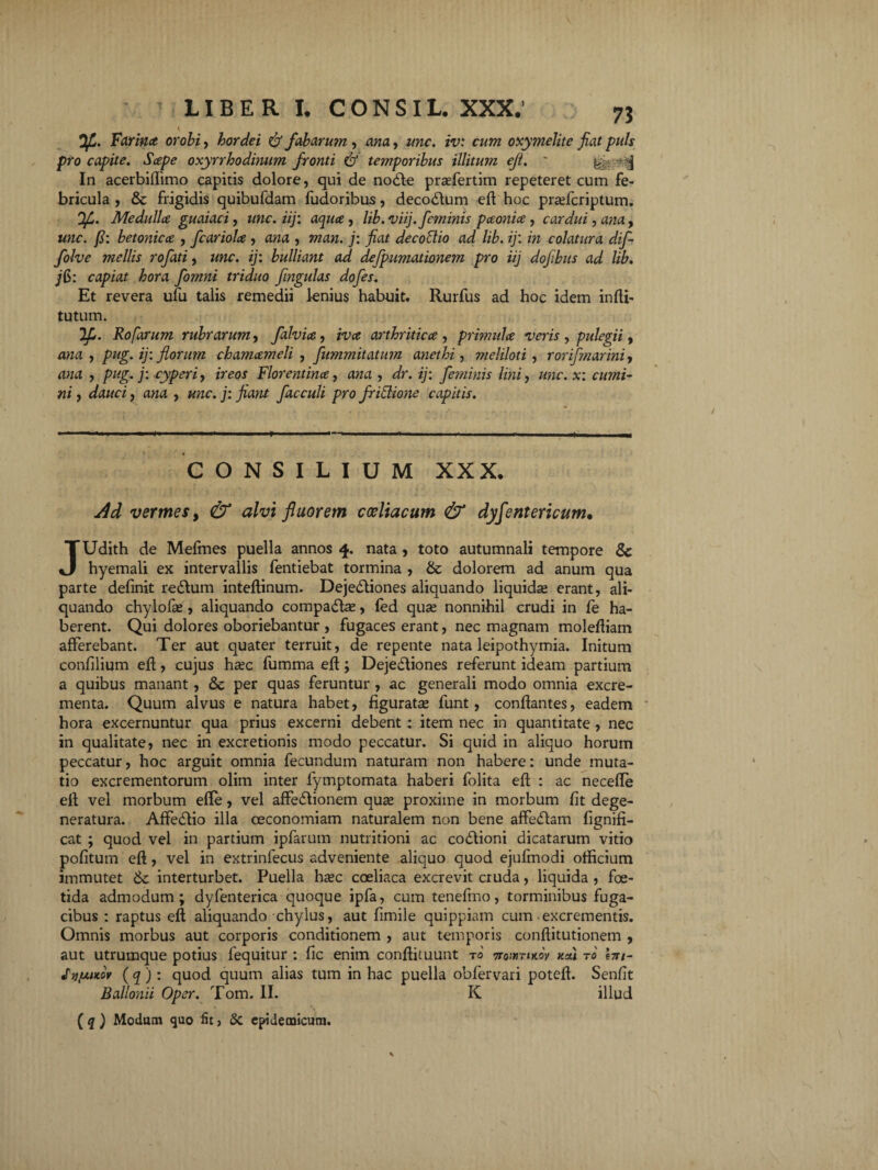 73 Farina orobi, hordei & fabarum, ana, ^mc. iv: cum oxymelite fiat puls pro capite. Sape oxyrrhodinum fronti & temporibus illitum eft. - yi - ^ In acerbiffimo capitis dolore, qui de nodle prsefertim repeteret cum fe¬ bricula , & frigidis quibufdam fudoribus, decorium eft hoc pradcriptum. Ofi. Medulla guaiaci, unc.iij: aqua, lib.viij.feminis paonia, cardui, ana, une. fi: betonica , fcariola , ana , man. j: fiat decottio ad lib. ij: in colatura difi folve mellis rofati, unc. ij: bulliant ad defpumationem pro iij dofibus ad lib. jG>: capiat hora fomni triduo fingulas dofes. Et revera ufu talis remedii lenius habuit. Rurfus ad hoc idem infti- tutum. 2f>. Rofarum rubrarum, falvia, iva arthritica, primula veris , pulegii, ana , pug. ij: florum chamameli , fitmmitatum anethi, meliloti , rorifmarini, , pug. j: -cyperi, imw Florentina, awa , dV. ij: feminis lini, unc. x: cumi¬ ni , dauci, ana , unc. j: fiant facculi pro fritlione capitis. CONSILIUM XXX* ^ vermes, 0 alvi fluorem coeliacum & dyfentericum• JUdith de Mefmes puella annos 4. nata , toto autumnali tempore & hyemali ex intervallis fentiebat tormina , & dolorem ad anum qua parte definit redlum inteftinum. Dejedliones aliquando liquidae erant, ali¬ quando chylofas, aliquando compacte, led qua» nonnihil crudi in fe ha¬ berent. Qui dolores oboriebantur , fugaces erant, nec magnam molefliam afferebant. Ter aut quater terruit, de repente nata leipothymia. Initum confilium eft, cujus hxc fumma eft; Dejedliones referunt ideam partium a quibus manant, & per quas feruntur , ac generali modo omnia excre¬ menta. Quum alvus e natura habet, figurata funt, conflantes, eadem hora excernuntur qua prius excerni debent: item nec in quantitate, nec in qualitate, nec in excretionis modo peccatur. Si quid in aliquo horum peccatur, hoc arguit omnia fecundum naturam non habere: unde muta¬ tio excrementorum olim inter fymptomata haberi folita eft : ac necefle eft vel morbum efle, vel affedlionem quse proxime in morbum ftt dege¬ neratura. AffedHo illa oeconomiam naturalem non bene affedam lignifi- cat ; quod vel in partium ipfarum nutritioni ac codlioni dicatarum vitio politum eft , vel in extrinfecus adveniente aliquo quod ejufmodi officium immutet & interturbet. Puella hsc coeliaca excrevit cruda, liquida , foe¬ tida admodum; dyfenterica quoque ipfa, cum tenefmo, torminibus fuga¬ cibus : raptus eft aliquando chylus, aut fimile quippiam cum excrementis. Omnis morbus aut corporis conditionem , aut temporis conftitutionem , aut utrumque potius fequitur : fic enim conflituunt tq ttohitikov v.*\ t0 hn- Jvfjt.ntov ( q ): quod quum alias tum in hac puella obfervari poteft. Senfit Ballonii Oper. Tom. II. K illud [q) Modum quo fit, & epidemicum.