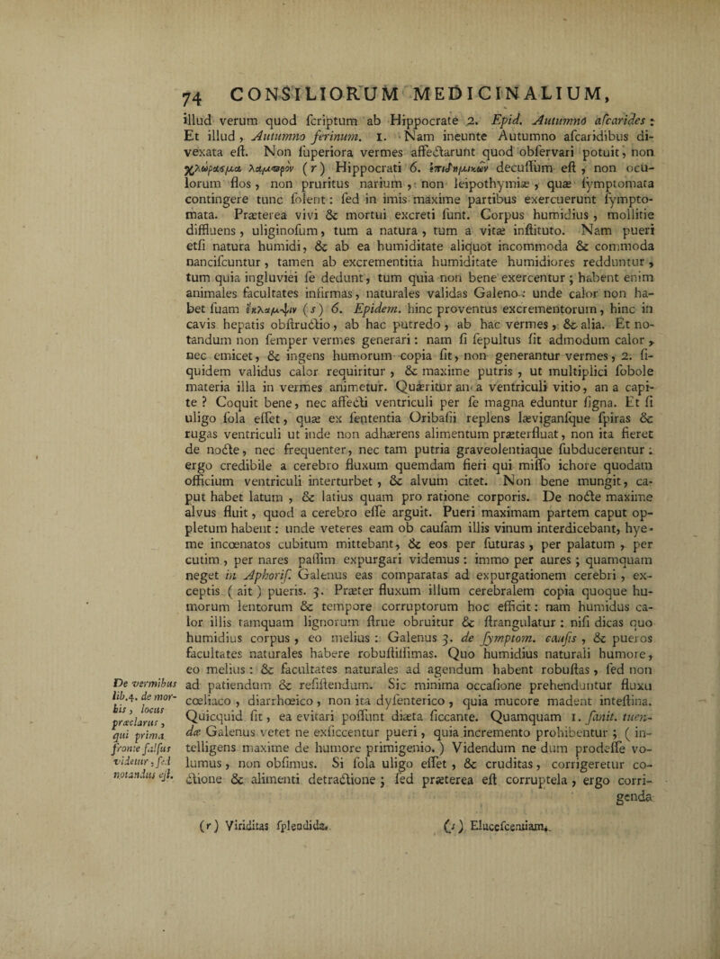 De vermibus lib.4. de mor¬ bis 3 locus praclarus, qui prima fronte falfus videtur 3 fid notandus ejl. illud verum quod fcriptum ab Hippocrate 2. Epid. Autumno a (carides r Et illud r Autumno ferinum. 1. Nam ineunte Autumno afcaridibus di- vexata efl. Non fiuperiora vermes affeitarunt quod obfervari potuit j non %XupctG./xa. x^bUBfov (r) Hippocrati 6. i7n<J'nixiy.uv decufium efl: , non ocu¬ lorum flos, non pruritus narium , non leipothymise , qua; lymptomata contingere tunc folent: fed in imis maxime partibus exercuerunt fympto- mata. Praeterea vivi & mortui excreti funt. Corpus humidius , mollitie diffluens, uliginofum, tum a natura , tum a vita; inflituto. Nam pueri etfi natura humidi, & ab ea humiditate aliquot incommoda & commoda nancifcuntur , tamen ab excrementitia humiditate humidiores redduntur , tum quia ingluviei fe dedunt, tum quia non bene exercentur; habent enim animales facultates infirmas, naturales validas Galeno-: unde calor non ha¬ bet luam inxu/jcfiv (r) 6. Epidem. hinc proventus excrementorum, hinc in cavis hepatis obftruitio, ab hac putredo, ab hac vermes, &- alia. Et no¬ tandum non femper vermes generari: nam fi fepultus fit admodum calor r nec emicet, tk ingens humorum copia fit, non generantur vermes, 2. fi- quidem validus calor requiritur , &: maxime putris , ut multiplici fobole materia illa in vermes animetur. Queritur an-a ventriculi vitio, ana capi¬ te ? Coquit bene, nec affebli ventriculi per fe magna eduntur figna. Et fi uligo fola effet, qua; ex lententia Oribalii replens lasviganlque fpiras & rugas ventriculi ut inde non adhaerens alimentum prasterfiuat, non ita fieret de nodte, nec frequenter, nectam putria graveolentiaque fubducerentur ; ergo credibile a cerebro fluxum quemdam fieri qui milfo ichore quodam officium ventriculi interturbet, alvum citet. Non bene mungit, ca¬ put habet latum , & latius quam pro ratione corporis. De noile maxime alvus fluit, quod a cerebro effie arguit. Pueri maximam partem caput op- pleturn habent: unde veteres eam ob caufam illis vinum interdicebant, hye- me incoenatos cubitum mittebant, & eos per futuras , per palatum , per cutim , per nares paffim expurgari videmus : immo per aures ; quamquam neget m Aphorif. Galenus eas comparatas ad expurgationem cerebri , ex¬ ceptis ( ait) pueris. 3. Pra;ter fluxum illum cerebralem copia quoque hu¬ morum lentorum & tempore corruptorum hoc efficit: nam humidus ca¬ lor illis tamquam lignorum flrue obruitur Sc flrangulatur : nifi dicas quo humidius corpus , eo melius : Galenus 3. de Jymptom. caufis , &c pueros facultates naturales habere robuftilfimas. Quo humidius naturali humore, eo melius: & facultates naturales ad agendum habent robuftas, fed non ad patiendum & refiflendum. Sic minima occafione prehenduntur fluxu coeliaco , diarrhoeico , non ita dyfenterico , quia mucore madent intefhna. Quicquid fit, ea evitari poliunt diasta ficcante. Quamquam 1. finit, tuen- dee- Galenus vetet ne exficcentur pueri, quia incremento prohibentur ; ( in- telligens maxime de humore primigenio.) Videndum ne dum prodeffe vo¬ lumus , non obfimus. Si fola uligo effiet , & cruditas, corrigeretur co¬ itione & alimenti detradlione j fed prjeterea effi corruptela , ergo corri¬ genda (r) Viriditas fpleodids* (j) Eiuccfcemi&n*.