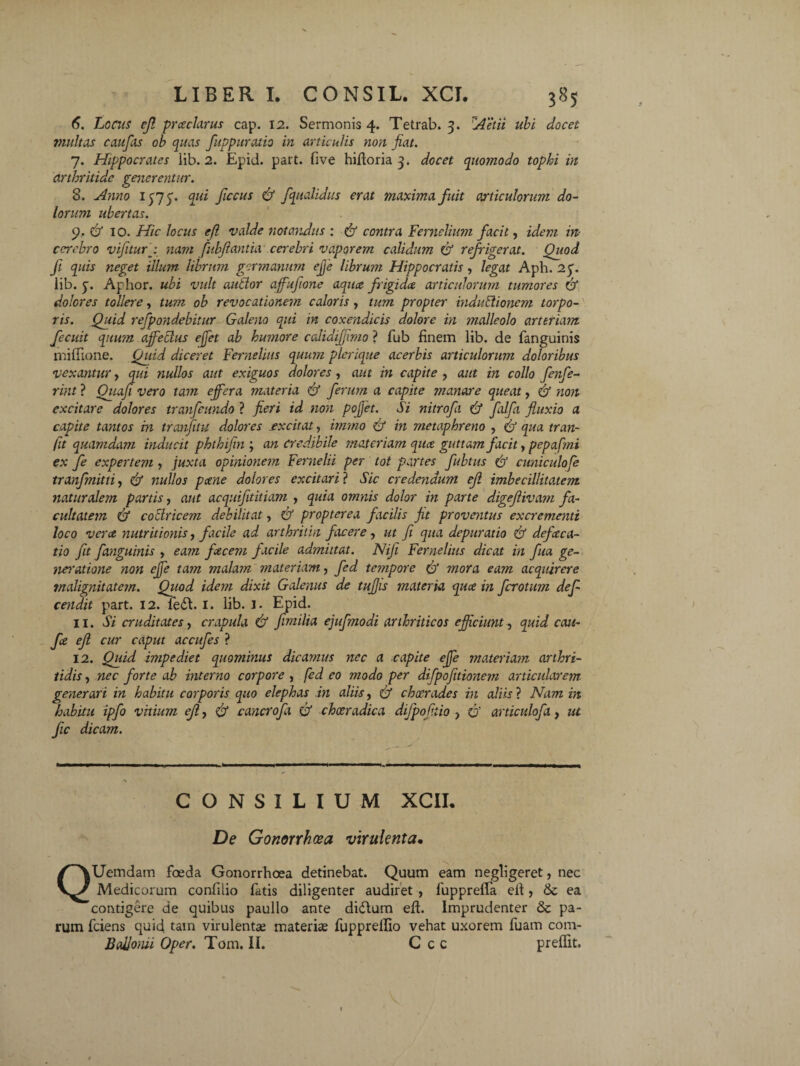 6. Locus ejl prceclarus cap. 12. Sermonis 4. Tetrab. 3. Aetii ubi docet multas c au fas ob quas fuppuratio in articulis non fiat. 7. Hippocrates lib. 2. Epid. part. five hifioria 3. docet quomodo tophi in arthritide generentur. 8. Anno 1373. qui ficcus d fqualidus erat maxima fuit articulorum do¬ lorum ubertas. 9. d 10. Hic locus ejl valde notandus : d contra Femelium facit, idem in- cerebro vifiturp nam fubjiantia cerebri vaporem calidum d refrigerat. Quod fi quis neget illum librum germanum effe librum Hippocratis, legat Aph. 25”. iib. y. Aphor. ubi vult autlor affufione aqua frigida articulorum tumores d dolores tollere, tum ob revocationem caloris , tum propter indublioncm torpo¬ ris. Quid refpondebitur Galeno qui in coxendicis dolore in malleolo arteriam fecuit quu?n affectus effet ab humore calidijfimo ? fub finem lib. de fanguinis mifllone. Quid diceret Fernelius quum plerique acerbis articulorum doloribus vexantur, qui nullos aut exiguos dolores, aut in capite , aut in collo fenfe- rint ? Quafi vero tam effera materia d ferum a capite manare queat, d non excitare dolores tranfeundo ? fieri id non pofiet. Si nitrofi ad falfii fluxio a capite tantos in tranfitu dolores excitat, immo ad in metaphreno , afl qua tran- fit quamdam inducit phthifin ; an credibile materiam qua guttam facit, pepafmi ex fe expertem , juxta opinionem Fernelii per tot partes fubtits d cuniculofe tranfmitti, (d nullos pane dolores excitari ? Sic credendum ejl imbecillitatem naturalem partis, aut acquifititiam , quia omnis dolor in parte digefiivam fa¬ cultatem d coctricem debilitat, & propterea facilis fit proventus excrementi loco ver ce nutrit ionis, facile ad arthritin facere, ut fi qua depurat io & defeeea- tio fit fanguinis , eam faecem facile admittat. Nifi Fernelius dicat in fia ge- neratione non effe tam malam materiam, fed tempore (d mora eam acquirere malignitatem. Qitod idem dixit Galenus de tufis materia quee in ferotum defi cendit part. 12. fe£t I. lib. 1. Epid. 11. Si cruditates, crapula d fimitia ejufmodi arthriticos efficiunt, quid cati- fie ejl cur caput accufes ? 12. Quid i?7ipediet quominus dicamus nec a capite effe materiam arthri¬ tidis , nec forte ab interno corpore , fed eo modo per difpofitioneyn articularem generari in habitu corporis quo elephas in aliis, d cheerades in aliis ? Nam in habitu ipfo vitium ejl, d cancrofa d chceradica dijpofiiio ? d articulofa, ut fic dicam. — CONSILIUM XCII. De Gonorrhoea virulenta• QUemdam foeda Gonorrhoea detinebat. Quum eam negligeret, nec Medicorum confilio fatis diligenter audiret , luppreffa efi, & ea contigere de quibus paullo ante didtum efl. Imprudenter & pa¬ rum fciens quid tain virulenta; materia; fupprelfio vehat uxorem fuam com- BcdJonii Oper. Tom. II. C c c preffit.