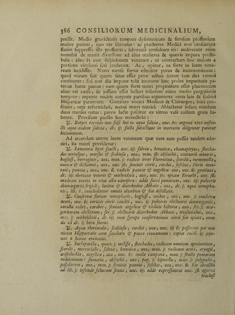 preOTit. Medio graviditatis tempore dyfentericum & ferofum profluvium mulier patitur , quo vix liberatur: ac prudenter Medici non cenluerunt flatim fuppreflo iflo profluvio, laboranti confultum iri: audiverant enim nonnihil de mariti diverflone ad alias mulieres & quavis impura profli- bula : ideo in eam fufpicionem venerunt , ut contradlum hoc malum a portione virulenti feri crederent. Ac , opinor, ea forte in luem vene- ream incidiflet. Nono menfe foetus educitur purus &c incontaminatus: quod mirum fuit quum fatus effet patre adhuc femen tam diri veneni continente : fed non diu impune tulit innocens htec proles impuritatis pa¬ terna; luens poenas : nam quum forte matri propinatum effet pharmacum alius rei caufa , & jufliim effet lacdari infantem etiam medio purgationis tempore : repente multis corporis partibus argumenta certa luis & fcabiei Hifpanica; paruerunt. Continuo vocari Medicos & Chirurgos, inii i con- filium, rem reformidari, metui matri nutrici. Abladlatur infans nondum duos menfes natus : parvo ladte pafcitur ex vitreo vafe collum gruis ha¬ bente. Provilum puello hoc remediolo : 2l. Butyri recentis non falfi loti in aqua falvice, une. iv: argenti vivi exfiin- tti aqua eadem falvice, dr. ij: fati a fubafligne in mortario diligenter paretur; linimentum. Ad arcendam autem luem veneream qua; vere eam poffet tandem ado¬ riri, ita matri providetur: 2C. Limatura ligni findi, unc. iij: falvice , betonica, chamapityos, Jlcecha- dos utriufque, morfus & fcabiofa , ana, man. jB: abfnthii, centaurii minoris, buglqjj1, borraginis, ana, man. j: radicis ireos Florentina, fcordii, tormentillay tunica & Hidatnni, ana, une. jB: feminis citrii, cardui, fefelios, fileris mon¬ tani , paonia , ana, unc. radicis paonia & angelica ana, unc. f: gentianay dr. iij: theriaca veteris & mithridatii, , «we. /f>: opiata Fernelii, z/wz\ jB: madeant omnia in vino albo odorifero : adde fucci pomorum, unc. iij: pulveris diam argarit i frigi dd, lat it ia & diarrhodon Abbatis , dr. j: aqua nennpha- ris , lib. f. concludantur omnia alambico & fiat dijlillatio. lf. Conferva florum nenupharis, buglojji, anthos , ana, zzzzr. j: conferva acori, unc. ii: corticis citrii conditi, zz»r. ij: pulveris elechtarii diamargariti, corallii rubri, carabes , feminis angelica & radicis biflorta , ana, fer.j: mar¬ garitarum ele tlc.rum , fer. j: cie [luar ii diarrhodon Abbatis, triafantalon, avu, zz?;r. j: mithridatii, zfr. iij: cum fyrupo confervationis citrii fiat opiata , zz/ezz- ai dr. ij hora fomni. Aqua theriacalis, fcabiofa , cardui , zwzt, zz;zr. iij B: pajfentur per ma¬ nicam Hippocratis cum faecbaro & pauco cinnamomo : capiat cochl. ij: jeju¬ nus a fomno excitatus. %[.. SarfaparUlce, quart. j: meliffa, jlcechados, radicum omnium- aperientium, fcordii, mercurialis, falvia , betonica , ana, man. j: radicum acori, eryngii, ariftohehice, angelica , ana , unc. f : oz/zAr campana, man. j: frufla pomorum redolentium : fumaria , abfnthii, ana , pug. j: bipinella , man. j: polypodii, paffularum , zwzt , w.-m. j; feminis paonia , fefelios, ana , unc. fl: fiat decodio ad lib. j: infunde foliorum fenna, zz/ir. iij'. adde expreffionem unc. jB agar ici