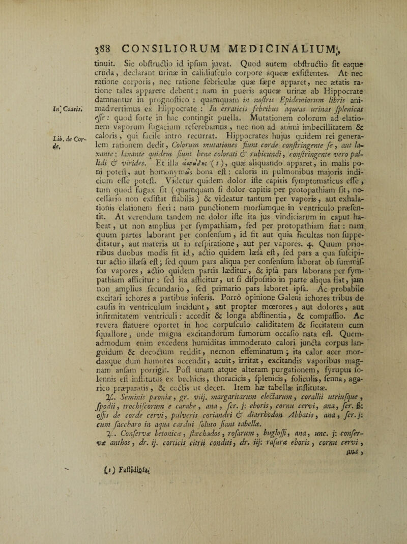 In] Coath, Llb. de Cor¬ de, 588 CONSILIORUM medicinalium;, tinuit. Sic obflruftio id ipfum juvat. Quod autem obflruftio fit eaque cruda , declarant urinas in calidiufculo corpore aqueae exfiflentes. At nec ratione corporis, nec ratione febriculas quas faspe apparet, nec astatis ra¬ tione tales apparere debent: nam in pueris aqueas urinas ab Hippocrate damnantur in prcgnoftico : quamquam in nofiris Epidemiorum libris ani¬ madvertimus ex Hippocrate : In erraticis febribus aqueas urinas fplenicas efe: quod forte in hac contingit puella. Mutationem colorum ad elatio¬ nem vaporum fugacium referebamus , nec non ad animi imbecillitatem 8c caloris, qui facile intro recurrat. Hippocrates hujus quidem rei genera¬ lem rationem dedit, Colorum mutationes fiunt corde confringente fe, aut la¬ xante : laxante quidem fiunt bene colorati & rubicundi, confringente vero pal¬ lidi & virides. Et illa «VaJV '( t), quas aliquando apparet, in malis po¬ ni potefl, aut homonymws bona eix : caloris in pulmonibus majoris indi¬ cium efTe potefl. Videtur quidem dolor ifle capitis fymptomaticus effe , tum quod fugax fit (quamquam fi dolor capitis per protopathiam fit, ne- celfario non exfiflat flabilis) & videatur tantum per vaporis , aut exhala¬ tionis elationem fieri; nam punitionem morfumq.ue in ventriculo prasfen- tit. At verendum tandem ne dolor ifie ita jus vindiciarum in caput ha¬ beat , ut non amplius per fympathiam, fed per protopathiam fiat : nam quum partes laborant per confenfum , id fit aut quia facultas non fuppe- ditatur, aut materia ut in refpiratione, aut per vapores. 4. Quum prio¬ ribus duobus modis fit id, adfio quidem lasfa eft, fed pars a qua fufeipi- tur adtio illasla efl; fed quum pars aliqua per confenfum laborat ob lummif- fos vapores , aditio quidem partis lasditur, ipfa pars laborans per fym- ’ pathiam afficitur : fed ita afficitur, ut fi difpofitio in parte aliqua fiat, jam non amplius fecundario , fed primario pars laboret ipfa. Ac probabile excitari ichores a partibus inferis. Porro opinione Galeni ichores tribus de caufis in ventriculum incidunt, aut propter moerores , aut dolores, aut infirmitatem ventriculi: accedit & longa abftinentia, & compaflio. Ac revera ftatuere oportet in hoc corpufculo caliditatem & ficcitatein cum fquallore , unde magna excitandorum fumorum occafio nata efl. Quem¬ admodum enim excedens humiditas immoderato calori jundta corpus lan¬ guidum & decoctum reddit, necnon effeminatum j ita calor acer mor- daxque dum humores accendit, acuit, irritat, excitandis vaporibus mag¬ nam anfam porrigit. Pofl unam atque alteram purgationem, fyrupus fo- lennis efl inflitutus ex bechicis, thoracicis, fplenicis, foliculis, fenna, aga- rico praeparatis, 6c cciiis ut decet. Item hae tabella inflitutae. gL. Seminis paonia, gr. viij. margaritarum eleSlantm, corallii utriufque , fpodii, trochil orum e carabe , ana , fer. j: eboris, cornu cervi, ana, fer. fi: ojjis de corde cervi, pulveris coriandri & diarrhedon Abbatis, ana, fer. j: cum faccharo in aqua cardui roluto fiant tabella. g.. Conferva betonica, flachados , rofarnm , buglofii, ana, une. j: confer¬ va anthos, dr. ij. corticis citrii conditi, dr. iij: rafura eboris, cornu cervi, &M > It) Faflidififaf