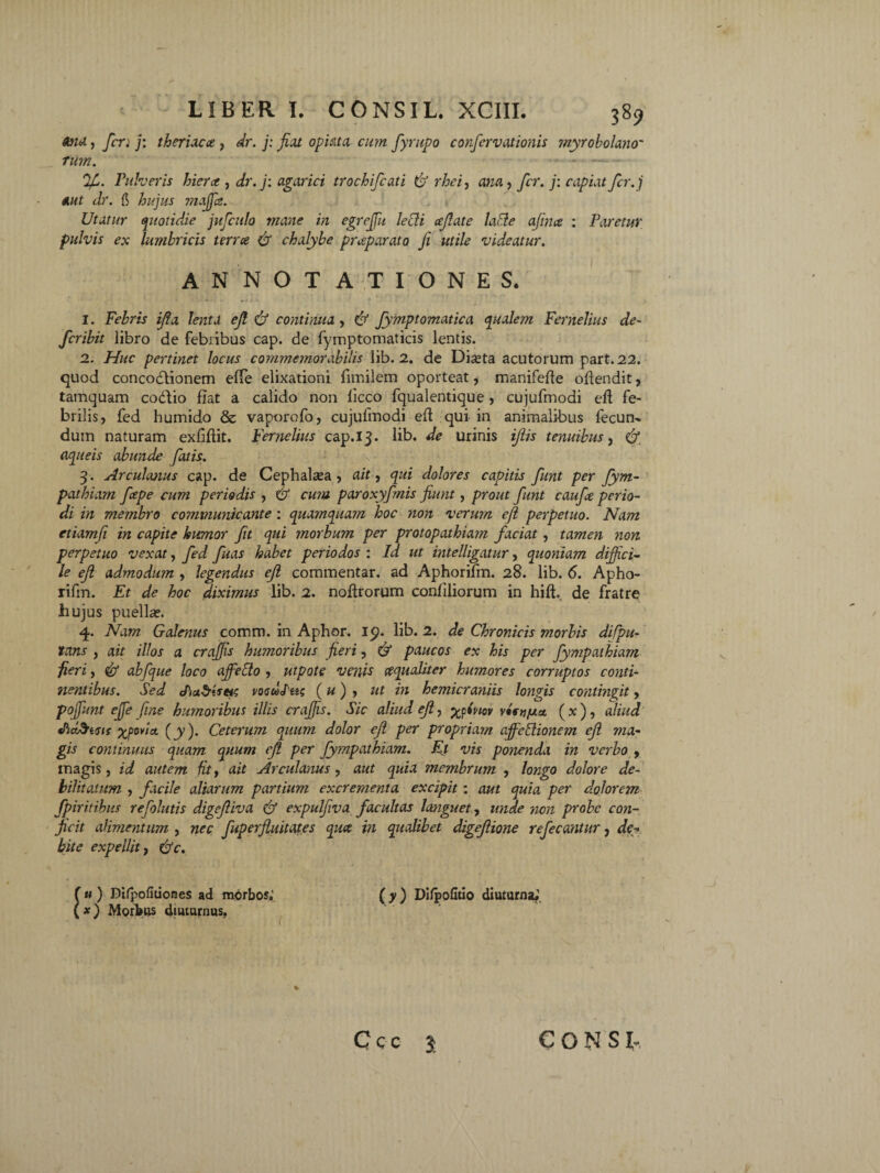 tou1, feri j: theriacce , dr. j: fiat optata cum fyrupo corfcrv axionis myrobolano' fum. %>. Tuberis hiera , dr. j: agarici trochifcati & rhei, ana, fer. j: capiat fer.j Aut dr. fi hujus maffa. Utatur quotidie jufculo mane in egreffu lecii cefiate labi e afitue : Paretur pulvis ex lumbricis terra & chalybe praeparato fi utile videatur. ANNOTATIONES. 1. Febris ifia lenta ejl & continua, & fyjjiptomatica qualem Fernelius de¬ fer ibit libro de febribus cap. de fymptomaticis lentis. 2. Huc pertinet locus commemorabilis lib. 2. de Diasta acutorum part.22. quod concoctionem effe elixationi fimilem oporteat, manifefte oftendit, tamquam coctio fiat a calido non licco fqualentique , cujufmodi efl fe¬ brilis, fed humido & vaporofo, cujufmodi eft qui in animalibus fecun¬ dum naturam exfiflit. Fernelius cap.13. lib. de urinis ijlis tenuibus, & aqueis abunde fatis. 3. Arcuimus cap. de Cephalaea , ait, qui dolores capitis funt per fym- pathiam fiepe cum periodis , & cum paroxyfmis fiunt, prout funt caufie perio¬ di in membro communicante : quamquam hoc non verum efi perpetuo. Nam etiamfi in capite humor fit qui morbum per protopathiam faciat, tamen non perpetuo vexat, fed fuas habet periodos : Id ut intelligatur, quoniam diffici¬ le ejl admodum , legendus ejl commentar, ad Aphorifm. 28. lib. 6. Apho- rifm. Et de hoc diximus lib. 2. noftrorum confiliorum in hili de fratre hujus puella?. q. Nam Galenus comm. in Aphor. 19. lib. 2. de Chronicis morbis difpu- lans , ait illos a craffis humoribus fieri, & paucos ex his per fympathiam fieri, & abfque loco affecto , utpote venis cequaliter humores corruptos conti¬ nentibus. Sed JiuSifets voculas (u) , ut in hemicraniis longis contingit, poffunt effe fine humoribus illis craffis. Sic aliud efi, %p(nov vlstifxa. (x), aliud «PtdStsis xfw/c1 (y). Ceterum quum dolor ejl per propriam affeblionem ejl ma¬ gis continuus quam quum ejl per fympathiam. Et vis ponenda in verbo , magis, id autem fit, ait Arculanus, aut quia membrum , longo dolore de¬ bilitatum , facile aliarum partium excrementa excipit; aut quia per dolorem fpiritibus refolutis digejliva & expulfiva facultas languet, unde non probe con¬ jicit alimentum , nec fuperfiuitates qua in qualibet digejlione refecantur, de¬ bite expellit j Cfc. (u) Difpofitiones ad morbos.’ (y) DifpoGtio diuturna; (x) Morbus diuturnus. Ccc 3 CONSI-