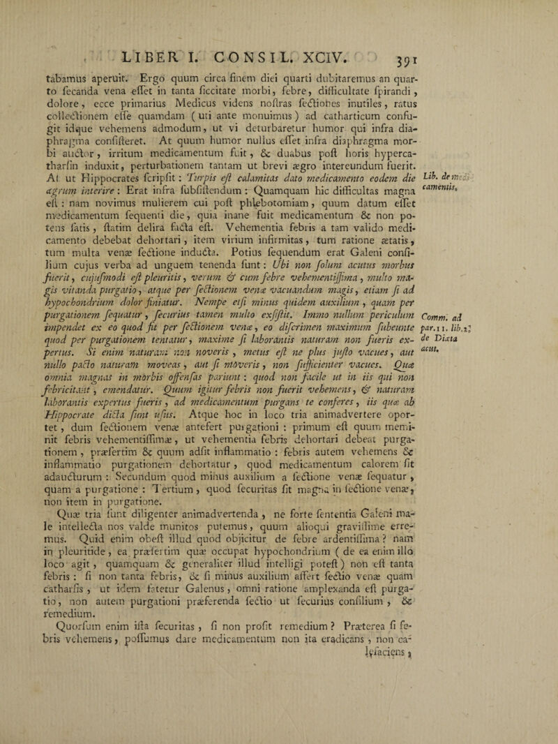 tabamus aperuit. Ergo quum circa finem diei quarti dubitaremus an quar¬ to fecanda vena effiet in tanta ficcitate morbi, febre, difficultate fpirandi , dolore, ecce primarius Medicus videns noftras fedliobes inutiles, ratus colleiflionem efie quamdam ( uti ante monuimus) ad catharticum confu¬ git idque vehemens admodum, ut vi deturbaretur humor qui infra dia¬ phragma confifieret. At quum humor nullus effiet infra diaphragma mor¬ bi audior , irritum medicamentum fi.it, duabus poft horis hyperca- tharfin induxit , perturbationem tantam ut brevi aegro intereundum fuerit. Al ut Plippocrates fcripfit : Turpis eji calamitas dato medicamento eodem die ctgrum interire: Erat infra lubfiitendum: Quamquam hic difficultas magna ell : nam novimus mulierem cui poft phlebotomiam , quum datum effiet medicamentum fequenti die, quia inane fuit medicamentum & non po¬ tens fatis , ftatiin delira fadla eft. Vehementia febris a tam valido medi¬ camento debebat dehortari, item virium infirmitas, tum ratione aetatis, tum multa vente fedtione indudb. Potius lequendum erat Galeni confi- 1'ium cujus verba ad unguem tenenda funt: Ubi non folum acutus morbus fuerit, cujufmodi eft pleuritis, verum & cum febre vehemcntifjima , multo ma¬ gis vitanda purgatio, atque per feclionem verne vacuandum magis, etiam fi ad hypochondrium dolor finiatur. Nempe etfi minus quidem auxilium , quam per purgationem fcquatur, fecurius tamen multo exfijlit. Immo nullum periculum impendet ex eo quod fit per feblionem vence, eo difcrimen maximum fubeunte quod per purgationem lentatur, maxime fi laborantis naturam non fueris ex¬ pertus. Si enim naturam non noveris , metus eft ne plus jujlo vacues, aut nullo paclo naturam moveas , aut fi moveris, non fujficienter vacues. Qua omnia magnas in morbis ojfenfas pariunt: quod non facile ut in iis qui non febricitant, emendatur. Quum igitur febris non fuerit vehemens, & naturam laborantis expertus fueris, ad medicamentum purgans te conferes, iis qua ab Hippocrate dida funt ufus. Atque hoc in loco tria animadvertere opor¬ tet , dum fedtionem vena? antefert purgationi : primum eft quum memi¬ nit febris vehementiffimae, ut vehementia febris dehortari debeat purga¬ tionem , praffiertim & quum adfit inflammatio : febris autem vehemens <$c inflammatio purgationem dehortatur , quod medicamentum calorem fit adaudlurum : Secundum quod minus auxilium a fedtione verne fequatur , quam a purgatione : T ertium , quod fecuritas fit magna in fedtione venae ? non item in purgatione. Quae tria funt diligenter animadvertenda , ne forte fententia Galeni ma¬ le intelledla nos valde munitos putemus, quum alioqui graviflime erre¬ mus. Quid enim obeft illud quod objicitur de febre ardentiffima ? nam in pleuritide , ea. praefer tim quae occupat hypochondrium (de ea enim illo loco agit, quamquam &c generaliter illud intelligi poteft) non eft tanta febris : fi non tanta febris, de fi minus auxilium alfert fedlio venae quam catharfrs , ut idem fatetur Galenus, omni ratione amplexanda eft purga¬ tio , non autem purgationi proferenda fedTio ut fecurius confilium , & remedium. Quorfum enim ifta fecuritas , fi non profit remedium ? Praeterea fi fe¬ bris vehemens , poffiumus dare medicamentum non ita eradicans , non ca¬ lefaciens ? Lib. dem■ Se¬ camentis, C.omm. ad par. 11. de Dixta acut.