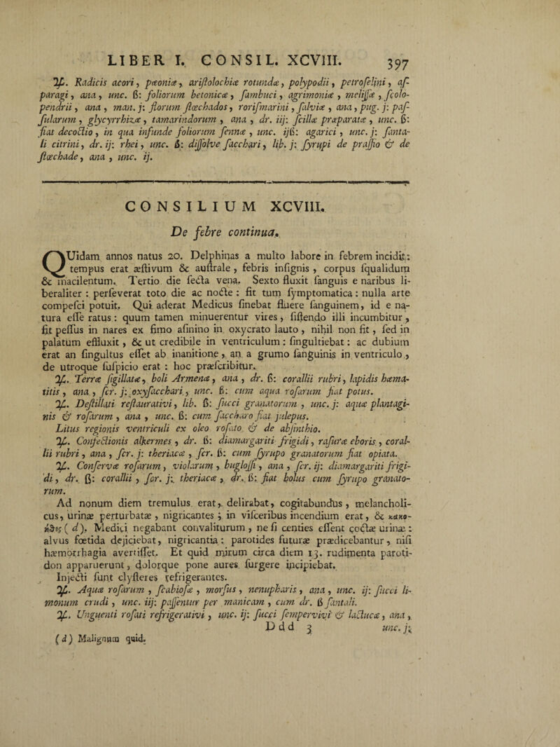 dfi. Radicis acori, paonia, ariflolochia rotundce, polypo dii, petro felini, af- Si, a;za, zzzzc. 6: foliorum betonica , fambuci, agrimonia , melijfa , fcolo- ii, a/zrt , ?zzzi/z. j: florum ficechados, rorifmarini, falvia , zwa, pzzg. j: falarum, glycyrrhiza, tamarindorum , awa , dr. iij: fcilla praparata , zzwc. 6: fiat decoctio , w <pz<i infunde foliortmi fenna , zzzzc. z/fi: agarici , zzzzc. /: flmta- li citrini, z/r. ij: rhei, zzzzc. fi: dijfolve facchari, hb. j: fyntpi de prajjio & de Jioechade, azza , zzzzc. ij. .• ■■■■ i ' . i «i '. ni- i ■■ i^» i .i i ■■ i' ,ii ■ CONSILIUM XCVIII. De febre continua, QUidam annos natus 20. Delphinas a multo labore in febrem incidit: tempus erat asftivum & auftrale , febris infignis , corpus fqualidum macilentum. Tertio die feda vena. Sexto fluxit fanguis e naribus li- beraliter : perleverat toto die ac node : fit tum fymptomatica: nulla arte compefci potuit, Qui aderat Medicus linebat fluere languinem, id e na¬ tura efle ratus : quum tamen minuerentur vires, liflendo illi incumbitur, fit peffus in nares ex fimo alinino in oxycrato lauto , nihil non fit, fed in palatum effluxit, & ut credibile in ventriculum: fingultiebat: ac dubium erat an fingultus efflet ab inanitione», an a grumo fanguinis in ventriculo , de utroque fufpicio erat : hoc prsefcribitur, dfi. Terra jigillata, boli Armena, ana , dr. fi: corallii rubri, lapidis hama- titis , ana., fer. j: oxyfacchari., une. 6: cum aqua rofarum flat potus. df. Def illati reflaurativi, hb. fi: fucci granatorum , unc.j: aqua plantagi¬ nis & rofarum , ana , unc. 6: cum faccharo fiat julepus. Litus regionis ventriculi ex oleo rofato & de abjinthio. dfl. Confetlionis alkermes , dr. fi: diamargariti frigidi, rafura eboris , coral¬ lii rubri, ana , fer. j: theriaca , fer. fi: cum fyrupo granatorum fiat opiata. dfi. Conferva rofarum, violarum , buglojji, ana , fer. ij: diamargariti frigi¬ di , dr. fi: corallii , fir. ji theriaca , dr., fi: fiat bolus cum fyrupo granato¬ rum. Ad nonum diem tremulus erat,, delirabat, cogitabundus, melancholi¬ cus, urinas perturbatas, nigricantes ; in vifceribus incendium erat, & kuko- »&«$( d), Medici negabant convaliturum , ne fi centies efflent codas urinas: alvus foetida dejiciebat, nigricantia: parotides futurae prodicebantur, nili haemorrhagia averrifflet. Et quid mirum circa diem 13. rudimenta paroth don apparuerunt, dolorque pone aures furgere incipiebat, Injedi funt clyfleres fefrigerantes. dfi. Aqua rofarum , fcabiofa , morfus , nenupharis , ana , unc. ij: fucci li- rnonum crudi, unc. iij: pajfentur per manicam , cum dr. fi fontali. df. Unguenti rofati refrigerat ivi , unc. ij: fucci fempervivi' & laCluca, ana ,. D d d 3 unc. 3; ( d) Malignum qai4.