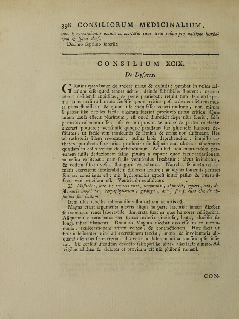 une. j: contundantur omnia in mortario cum aceto rofato pro unctione lumbo¬ rum & fpince dorfi. Decimo feptimo interiit. --—..... . r ■ .... i ( .»■ q 'ii, CONSILIUM XCIX. De Dyfuria, G Ratius querebatur de ardore urinre & dyfuria : putabat in vefica cal¬ culum ede quod tenues urinse , deinde fubalbidas fluerent : necnon aderat defidendi cupiditas , & penis pruriebat : retulit tum demum fe pri¬ ma hujus mali rudimenta fenfifie quum critice pofl ardentem febrem mul¬ ta urina fluxiflet : Se quum ille indulfiffet veneri multum , non mirum fi partes ilis debiles facile ulcerats fuerint profluvio urinas critics. Quas autem caufa effecit plurimum , efl quod diureticis faspe ufus fuerit , falfo perfuafus calculum effe : ufu eorum provocatas urins Se partes calefaStas ulcerari potuere ; verifimile quoque paraftatas fuo glutinofo humore de- ftitutos , ut facile vim tranfeuntis Se feminis 8c urinae non fuflineant. Res ad catheteris fidem revocatur : nullus lapis deprehenditur : immiffo ca¬ thetere purulenta fere urina profluxit : fic fulpicio erat ulceris: afperitates quasdam in collo vefics deprehenduntur. Ac illud non omittendum per¬ ennem fuifle defluxionem fallas pituitas a capite: quod facile irritationem in vefica excitabat : nam facile ventriculus laxabatur : alvus irritabatur , & eodem filo in vefica ftranguria excitabatur. Narrabat fe nodturna fe¬ minis excretione intolerabilem dolorem fentire ; anodynis fomentis perinsi fomnus conciliatus efl: ufu hydromelitis aquofi initio pallus Se intermif fione vini provifum efl. Ventriculo confultum. '}7u. Mdjiiches, unc. fi: corticis citri, majorance , abfmthii, cyperi, ana, dr. jfi: nucis mofchata , caryophyllorum , galangee , ana , fer. j: cum oleo de ab- fmthio fiat fcutum. Item ufus tabellis roborantibus ftomachum ut artis efl. Magna erant argumenta ulceris aliqua in parte latentis: tamen dicebat fe numquam renes laboravifle. Imperata funt ea qus humores mitigarent. Aliquando excernebatur per urinas materia pituitofa , lenta , dudtilis Se longa inftar filamenti. Dominus Magnus dicebat duo efie in eo incom¬ moda , exulcerationem orificii veficas , Se contradlionem. Hasc facit ut fere indefinenter urina ad excretionem tendat, immo Se involuntaria ali¬ quando feminis fit excretio : illa vero ut dolorem urina tranfitu ipfo infe¬ rat. Sic cenfuit utendum decocto falfasparillas alias, alias laSle afinino. Ad vigilias aifiduas Se dolores ei provifum efl ufu philonii romani. CON-