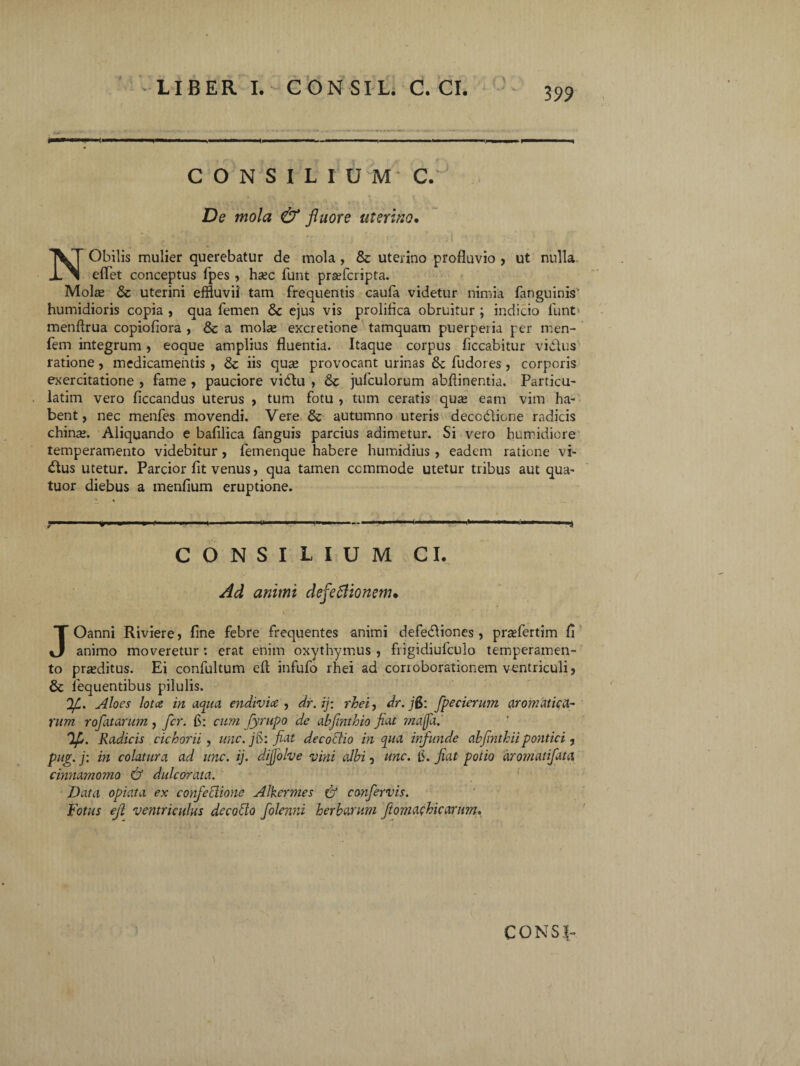 \ 399 LIBER I. CON SIL. C. CI. CONSILIUM C. De mola & fluore uterino, NObilis mulier querebatur de mola, & uterino profluvio , ut nulla eflet conceptus fpes , hsec funt prtefcripta. Molce & uterini effluvii tam frequentis caufa videtur nimia fanguinis humidioris copia , qua femen & ejus vis prolifica obruitur ; indicio funt menflrua copiofiora , & a mola; excretione tamquam puerperia per men- fem integrum , eoque amplius fluentia. Itaque corpus ficcabitur vidtus ratione, medicamentis , & iis qua; provocant urinas & fudores, corporis exercitatione , fame , pauciore vidu , & jufculorum abflinentia. Particu- latim vero ficcandus uterus , tum fotu , tum ceratis qua; eam vim ha¬ bent, nec menfes movendi. Vere & autumno uteris deccdlicne radicis china;. Aliquando e bafilica fanguis parcius adimetur. Si vero horridiore temperamento videbitur , femenque habere humidius , eadem ratione vi- £tus utetur. Parcior fit venus, qua tamen ccmmode utetur tribus aut qua- tuor diebus a menfium eruptione. ; 1 1 ..-mi—-— .■ ■ ——.... i».— .-, i'. i CONSILIUM CI. Ad animi defletionem, JOanni Riviere, fine febre frequentes animi defeifliones , pr^fertim fi animo moveretur : erat enim oxythymus , frigidiufculo temperamen¬ to proditus. Ei confultum efi infufo rhei ad corroborationem ventriculi, & iequentibus pilulis. 'ljL. Aloes lota in aqua endivia , dr.ij: rhei, dr.jB: fpecicrum aromatica¬ rum roflatarum, fer. fi: cum fyrupo de abfmthio Jiat majfa. V- Radicis cichorii, unc. jB: fiat decoctio in qua infunde ahfinthiipontici , pug. j: in colatura ad unc. ij. dijfolve vini albi, unc. fi. fiat potio aromatifata cimmnomo & dulcorata. Data opiata ex confectione Alkermes & confervis. Fotus efi ventriculus decotto folenni herbarum ftomachicarum. CONS.L