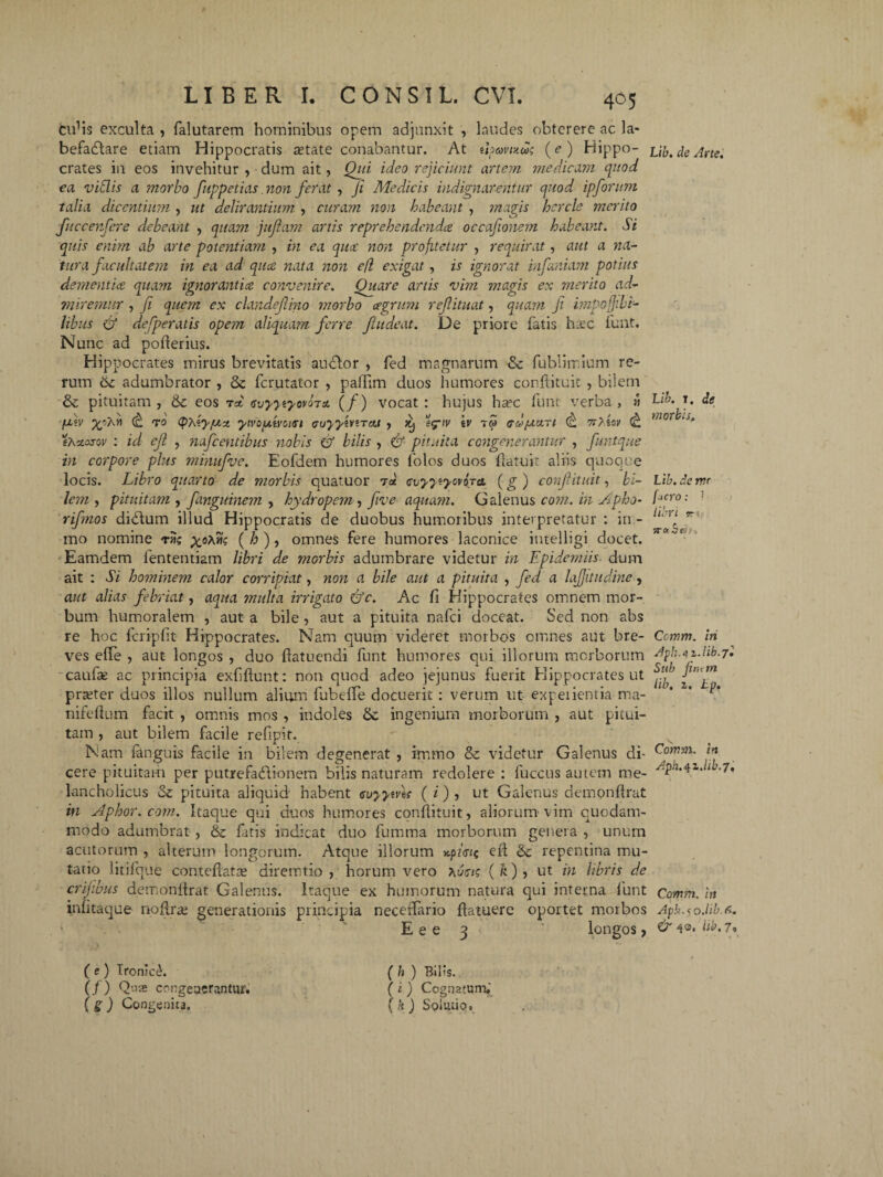 eidis exculta , falutarem hominibus opem adjunxit , laudes obterere ac la» befadlare etiam Hippocratis astate conabantur. At uoavuug (c) Hippo¬ crates in eos invehitur , dum ait, Qui ideo rejiciunt artem medicam quod ea vittis a morbo fuppetias. non ferat , ji Medicis indignarentur quod ipforum talia dicentium , ut delirantium , curam non habeant , magis hcrcle merito fuccenfere debeant , quam jujiam artis reprehendendee occafionem habeant. Si quis enim ab arte potentiam , in ea qitcc non profitetur , requirat, aut a na¬ tura facultatem in ea ad quee nata non e(i exigat, is ignorat infumam potius dementia quam ignorantice convenire. Quare artis vim magis ex merito ad- miremur , fi quem ex clandefino morbo agrum reflituat, quam Ji impofjibi- libus & defperatis opem aliquam ferre fi ude at. De priore fatis htec funt. Nunc ad poderius. Hippocrates mirus brevitatis audior , fed magnarum & fublimium re¬ rum adumbrator , & ferutator , paffim duos humores confiituit , bilem & pituitam, & eos t* tsvyytyworn (/) vocat: hujus ha?c funt verba, » fiv (£. ro tpysy/ux. ywiutvoiat <juyyivtTat , ^ e^iv iv 7» /rd/acin 7r>iov (& sAxosov : id ejl , nafcentihus nobis & bilis , & pituita congenerantur , funtque in corpore plus minufve. Eofdem humores lolos duos fiatuit aliis quoque locis. Libro quarto de morbis quatuor t<* cvyyiyovoja. (g ) confituit, bi¬ lem , pituitatn, fanguinem , hydropem, five aquam. Galenus coni, in Apbo- rifnos didlum illud Hippocratis de duobus humoribus interpretatur : in - mo nomine vn; x°^ (%>)> omnes fere humores laconice intelligi docet. Eamdem fententiam libri de morbis adumbrare videtur in Epidemiis dum ait : Si hominem calor corripiat, non a bile aut a pituita , fed a lajjitudine, aut alias febriat, aqua multa irrigato &c. Ac fi Hippocrates omnem mor¬ bum humoralem , aut a bile, aut a pituita nafei doceat. Sed non abs re hoc fcripfit Hippocrates. Nam quum videret morbos omnes aut bre¬ ves effe , aut longos , duo ftatuendi funt humores qui illorum morborum caufie ac principia exfilfunt: non quod adeo jejunus fuerit Hippocrates ut praeter duos illos nullum alium fubeffe docuerit : verum ut expeiientia ma- nifefium facit , omnis mos , indoles & ingenium morborum , aut pitui¬ tam , aut bilem facile refipit. Nam fanguis facile in bilem degenerat , immo & videtur Galenus di¬ cere pituitam per putrefadlionem bilis naturam redolere : fuccus autem me¬ lancholicus Sz pituita aliquid habent <svyyiv\s ( i) , ut Galenus demonflrat in Aphor.com. Itaque qui duos humores confiituit, aliorum vim quodam¬ modo adumbrat , & fatis indicat duo fumma morborum genera , unum acutorum , alterum longorum. Atque illorum x.pw? eft & repentina mu¬ tatio litifque conteflatix diremtio , horum vero (k) , ut in libris de erilibus demonflrat Galenus. Itaque ex humorum natura qui interna lunt infitaque noflras generationis principia neceflario fiatuere oportet morbos 1 E e e 3 longos, ( e ) Tronic^. (/) Quas ccngeaerantur. ( g ) Congenita, ( h ) Bilis. ( i ) Cognatum,' (k) Solutio, Lib. de Arte. Lib. t. de morbis, Lib. deme pero: 7 libri TTOibtitr, Cctnm. iri Aph.4z.lib.7l Sub fint m lib, z. Lp. Comm. in Aph.4z.lib.7i Comm. in Apk.< o.lib.6. & 40. lib. 7o