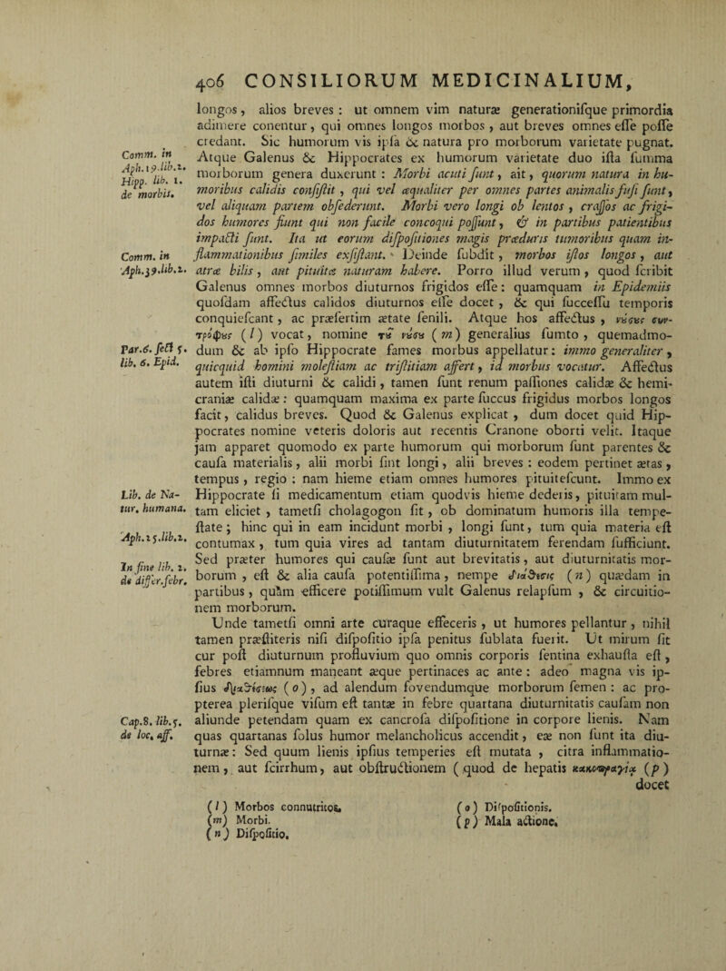 Aph.ipdib.z, HipP' lib. I* de morbis. Comm. in Aph. $9.hb.z. TAr.6.fett f. lib, 6. Epid. Lib. de Na¬ tur, humana. Aph.t^.lib.i, Injine lib. i. de dijfer.febr. Cap.8. lib.f. de loc, ajf. 406 CONSILIORUM MEDICINALIUM, longos, alios breves : ut omnem vim naturas generationifque primordia adimere conentur, qui omnes longos morbos , aut breves omnes effe pofle credant. Sic humorum vis ipfa 6c natura pro morborum varietate pugnat. Atque Galenus &c Hippocrates ex humorum varietate duo ifla fumma morborum genera duxerunt : Morbi acuti funt, ait, quorum natura in hu¬ moribus calidis conjijlit, qui vel aqualiter per omnes partes animalis fufi funt, vel aliquam partem obfederunt. Morbi vero longi ob lentos , crajjos ac frigi¬ dos humores jiunt qui non facile concoqui pojfunt, ff in partibus patientibus impaffi funt. Ita ut eorum difpofitiones magis prceduris timoribus quam in¬ flammationibus fmiles exffant.K Deinde fubdit, morbos iflos longos , aut atra bilis, aut pituita naturam habere. Porro illud verum , quod fcribit Galenus omnes morbos diuturnos Frigidos effe: quamquam in Epidemiis quofdam affedlus calidos diuturnos eile docet , & qui FuccefTu temporis conquiefcant, ac praefertim a;tate Fenili. Atque hos affedlus , nicar <suv- tpoipar (/) vocat, nomine rairs ( m) generalius fumto , quemadmo¬ dum & ab ipFo Hippocrate Fames morbus appellatur: immo generaliter, quicquid homini molefiam ac trifitiam affert, id morbus vocatur. Affedlus autem ifli diuturni 6c calidi, tamen Funt renum palTiones calidas & hemi¬ crania» calidae : quamquam maxima ex parte Fuccus Frigidus morbos longos facit, calidus breves. Quod Galenus explicat , dum docet quid Hip¬ pocrates nomine veteris doloris aut recentis Cranone oborti velit. Itaque jam apparet quomodo ex parte humorum qui morborum Funt parentes & caufa materialis, alii morbi fmt longi, alii breves : eodem pertinet aetas , tempus, regio : nam hieme etiam omnes humores pituiteFcunt. Immo ex Hippocrate fi medicamentum etiam quodvis hieme dederis, pituiram mul¬ tam eliciet , tametfi cholagogon fit , ob dominatum humoris illa tempe- flate ; hinc qui in eam incidunt morbi , longi Funt, tum quia materia efl contumax , tum quia vires ad tantam diuturnitatem Ferendam Fufficiunt. Sed praeter humores qui caufa; Funt aut brevitatis, aut diuturnitatis mor¬ borum , effc & alia caufa potentiiTima , nempe *hlStci? (n) qua?dam in partibus , qu^m efficere potiffimum vult Galenus relapFum , & circuitio¬ nem morborum. Unde tametfi omni arte curaque effeceris , ut humores pellantur , nihil tamen praffiiteris nifi difpofitio ipfa penitus Fublata fuerit. Ut mirum fit cur poff diuturnum profluvium quo omnis corporis fentina exhaufla efl, febres etiamnum maneant aeque pertinaces ac ante : adeo magna vis ip- fius tyxSkuai (0), ad alendum fovendumque morborum Femen: ac pro- pterea plerifque vifum efl tanta; in febre quartana diuturnitatis caufam non aliunde petendam quam ex cancrofa difpofitione in corpore lienis. Nam quas quartanas Folus humor melancholicus accendit, ea; non Funt ita diu¬ turna; : Sed quum lienis ipfius temperies efl mutata , citra inflammatio¬ nem , aut fcirrhum, aut obftrudlionem ( quod de hepatis *sex««j»etyix (p) docet (/ ) Morbos connutrkos» (m) Morbi. (n) Difpoficio. (0) Difpofitionis. (p) Mala attionc.