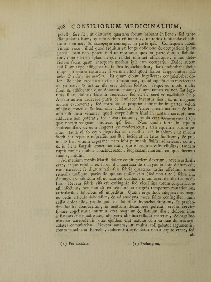 poteft, fere fit, ut diuturna quartana focum habeant in liene , fed tanto diuturniores fiant , quanto vitium eft interius, ut totius fubfiantia: effle di¬ catur morbus, &c Kaxcmifayia contingat in parte ipfa. Confequens autem vitium voco , illud quod iequitur ex longa obfidione & occupatione ipfius partis : nam non poteft fieri ut morbus aliquis in parte diutius flabule- tur, quin partem ipfam in qua refidet infirmet officiatque, immo dete¬ riorem faciat quam antequam morbus ipfe eam occuparit. Dolor autem qui illum fiepe affligebat in finiftro hypochondrio , fatis indicabat fubeffe quippiam contra naturam : fi verum illud quod fcribit Hippocrates: Ubi dolor & edor , ibi morbus. Et quum cibum ingefferat, conquiefcebat do¬ lor : fic enim credebatur effle ab inanitione , quod ingeflo cibo mitefceret: at palliativa & fidtitia ifia erat doloris fedatio. Atque eo modo multa fiunt & adhibentur qua: dolorem leniunt, quum tamen ea non fint legi¬ tima illius doloris fedandi remedia : fed id fit kcita 70 <su/u(£ifinx,og ( r ), Aperto autem cadavere putris & femilacer inventus lien , de in magnam molem excreverat , fed corruptione propria» fubfiantia: in partes veluti minimas concifus & femirofus videbatur. Praeter autem naturale 8c infi- tum ipfi lieni vitium, quod corpufculum ifiud in tantam corruptionem adducere non poterat, fed juvare tantum , caufa erat 'SfoKa.nt^noi (•*■), qua: noxam magnam intulerat ipfi lieni. Nam quum forte in equum confcendifflet, ut eum fingeret 6c moderaretur , artis equeflris parum pe¬ ritus , tanta vi ab equo deprefius ac decufius efi in folum , ut mirum fuerit cur repente oppreffus non fit : inciderat in latus finiftrum , & pul¬ mo & lien vitium ceperant: nam lobi pulmonis finiflri adh^ferant collis, 6c in liene fanguis concretus erat , qui e propriis vafis effufus, tandem ruptis tunicis quibus concludebatur , inopinatam mortem eo quo dicemus modo , intulit. Ad medium menfis Martii dolere coepit pedem dextrum , revera arthritis erat, eaque refidua ex febre illa quartana de qua paullo ante didlum efi; nam narrabat fe diuturnitatis fu a: febris quartanae tsdio affeflum omnia remedia undique quafflviffle quibus poffet cito (fed non tuto ) febre ifia defungi. \ Confultum efi ut hauriret cyathum unum aceti defiillati aqua di¬ luti. Revera febris vifa efi exfiingui: fed vice illius totum corpus fcabie efi infe&um, nec non ab eo tempore in magnis temporum mutationibus articularibus doloribus efi impeditus. Quum ergo duos integros dies mag¬ no pedis articulo laborafflet, & ad anodyna more folito confugiffet, dum cellat dolor ifie , paullo pofi de doloribus hypochondriorum, & praffler- tim finifiri conqueritur; in neutrum decumbere poterat: eredla cervice ipirare cogebatur: murmur erat magnum & flatuum ilias : dolores iflos a flatibus effle putabamus, alii vero ab illius refluxu materia: , 8c orgafino materia: antecedentis, qua: ejufdem erat natura: cum ea qua: dolores arti¬ culares committebat. Revera autem, ut multis colligebatur argumentis, contra paradoxon Fernelii) dolores ifli articulares nona capite erant, fed ab (r) Per accidens. ( / ) Prseiacipiens.